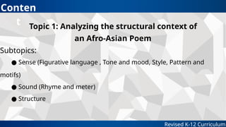 Revised K-12 Curriculum
Topic 1: Analyzing the structural context of
an Afro-Asian Poem
Subtopics:
● Sense (Figurative language , Tone and mood, Style, Pattern and
motifs)
● Sound (Rhyme and meter)
● Structure
Conten
t
 
