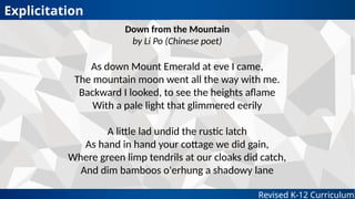 Revised K-12 Curriculum
Down from the Mountain
by Li Po (Chinese poet)
As down Mount Emerald at eve I came,
The mountain moon went all the way with me.
Backward I looked, to see the heights aflame
With a pale light that glimmered eerily
A little lad undid the rustic latch
As hand in hand your cottage we did gain,
Where green limp tendrils at our cloaks did catch,
And dim bamboos o'erhung a shadowy lane
Explicitation
 