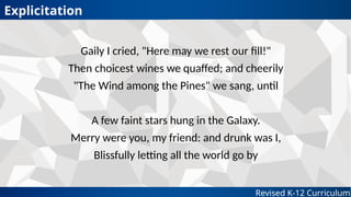 Revised K-12 Curriculum
Gaily I cried, "Here may we rest our fill!"
Then choicest wines we quaffed; and cheerily
"The Wind among the Pines" we sang, until
A few faint stars hung in the Galaxy.
Merry were you, my friend: and drunk was I,
Blissfully letting all the world go by
Explicitation
 
