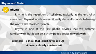 Revised K-12 Curriculum
Rhyme
Rhyme is the repetition of syllables, typically at the end of a
verse line. Rhymed words conventionally share all sounds following
the word's last stressed syllable.
Rhyme is one of the first poetic devices that we become
familiar with, but it can be a tricky poetic device to work with
Rhyme and Meter
example: I think that I shall never see (A)
A poem as lovely as a tree. (A)
 