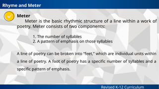 Revised K-12 Curriculum
Meter
Meter is the basic rhythmic structure of a line within a work of
poetry. Meter consists of two components:
1. The number of syllables
2. A pattern of emphasis on those syllables
Rhyme and Meter
A line of poetry can be broken into “feet,” which are individual units within
a line of poetry. A foot of poetry has a specific number of syllables and a
specific pattern of emphasis.
 