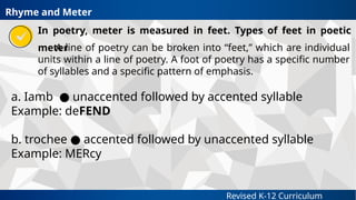 Revised K-12 Curriculum
In poetry, meter is measured in feet. Types of feet in poetic
meter
Rhyme and Meter
A line of poetry can be broken into “feet,” which are individual
units within a line of poetry. A foot of poetry has a specific number
of syllables and a specific pattern of emphasis.
a. Iamb unaccented followed by accented syllable
●
Example: deFEND
b. trochee accented followed by unaccented syllable
●
Example: MERcy
 