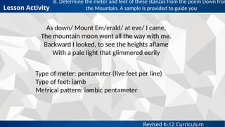 Revised K-12 Curriculum
B. Determine the meter and feet of these stanzas from the poem Down from
the Mountain. A sample is provided to guide you
Lesson Activity
As down/ Mount Em/erald/ at eve/ I came,
The mountain moon went all the way with me.
Backward I looked, to see the heights aflame
With a pale light that glimmered eerily
Type of meter: pentameter (five feet per line)
Type of feet: iamb
Metrical pattern: iambic pentameter
 