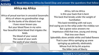 Revised K-12 Curriculum
C. Read Africa my Africa by David Diop and answer the questions that follow
Lesson
Activity
Africa my Africa
Africa of proud warriors in ancestral Savannahs
Africa of whom my grandmother sings
On the banks of the distant river
I have never known you
But your blood flows in my veins
Your beautiful black blood that irrigates the
fields
The blood of your sweat
The sweat of your work
The work of your slavery
Africa, tell me Africa
Is this your back that is bent
This back that breaks under the weight of
humiliation
This back trembling with red scars
And saying yes to the whip under the midday sun?
But a grave voice answers me
Impetuous child that tree, young and strong
That tree over there
Splendidly alone amidst white and faded flowers
That is your Africa springing up anew
springing up patiently, obstinately
Whose fruit bit by bit acquires
The bitter taste of liberty
 