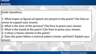 Revised K-12 Curriculum
Lesson
Activity
Guide Questions:
1. What tropes or figures of speech are present in the poem? Cite lines or
verses to support your answer.
2. What is the tone of the persona? Cite lines to prove your answer.
3. What is the mood of the poem? Cite lines to prove your answer.
4. Is there a rhyme scheme in the poem?
5. Does the poem follow a metrical pattern (meter and feet)? Explain your
answer.
 