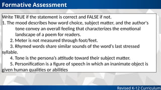 Revised K-12 Curriculum
Formative Assessment
Write TRUE if the statement is correct and FALSE if not.
1. The mood describes how word choice, subject matter, and the author's
tone convey an overall feeling that characterizes the emotional
landscape of a poem for readers.
2. Meter is not measured through foot/feet.
3. Rhymed words share similar sounds of the word's last stressed
syllable.
4. Tone is the persona’s attitude toward their subject matter.
5. Personification is a figure of speech in which an inanimate object is
given human qualities or abilities
 