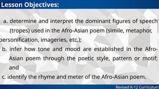 a. determine and interpret the dominant figures of speech
(tropes) used in the Afro-Asian poem (simile, metaphor,
personification, imageries, etc.);
b. infer how tone and mood are established in the Afro-
Asian poem through the poetic style, pattern or motif;
and
c. identify the rhyme and meter of the Afro-Asian poem.
Revised K-12 Curriculum
Lesson Objectives:
 