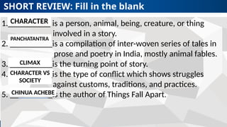 Revised K-12 Curriculum
SHORT REVIEW: Fill in the blank
Your text here
1.__________ is a person, animal, being, creature, or thing
involved in a story.
2. __________is a compilation of inter-woven series of tales in
prose and poetry in India, mostly animal fables.
3. __________is the turning point of story.
4. __________is the type of conflict which shows struggles
against customs, traditions, and practices.
5. __________is the author of Things Fall Apart.
CHARACTER
PANCHATANTRA
CLIMAX
CHARACTER VS
SOCIETY
CHINUA ACHEBE
 