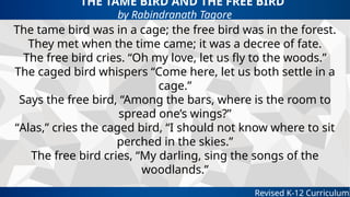 THE TAME BIRD AND THE FREE BIRD
by Rabindranath Tagore
Revised K-12 Curriculum
The tame bird was in a cage; the free bird was in the forest.
They met when the time came; it was a decree of fate.
The free bird cries. “Oh my love, let us fly to the woods.”
The caged bird whispers “Come here, let us both settle in a
cage.”
Says the free bird, “Among the bars, where is the room to
spread one’s wings?”
“Alas,” cries the caged bird, “I should not know where to sit
perched in the skies.”
The free bird cries, “My darling, sing the songs of the
woodlands.”
 