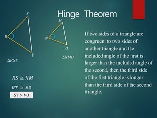 Hinge Theorem
If two sides of a triangle are
congruent to two sides of
another triangle and the
included angle of the first is
larger than the included angle of
the second, then the third side
of the first triangle is longer
than the third side of the second
triangle.
∆𝑅𝑆𝑇
∆𝑁𝑀𝑂
𝑅𝑆 ≅ 𝑁𝑀
𝑅𝑇 ≅ 𝑁0
ST ≅ MO
𝑅
𝑆
𝑇
𝑁
𝑀
𝑂
ST > MO
 