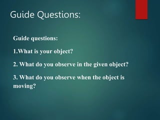Guide Questions:
Guide questions:
1.What is your object?
2. What do you observe in the given object?
3. What do you observe when the object is
moving?
 