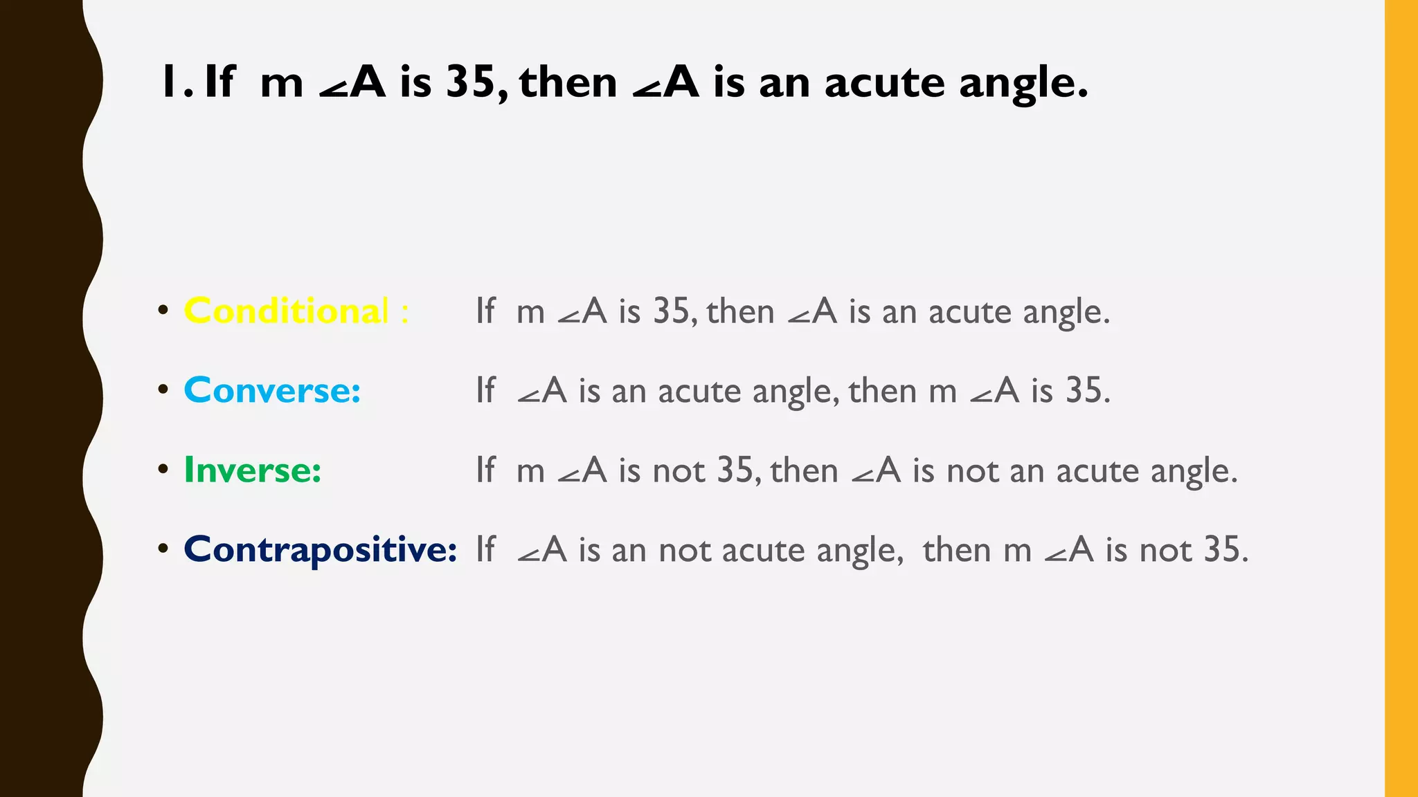 1. If m ⦟A is 35, then ⦟A is an acute angle.
• Conditional : If m ⦟A is 35, then ⦟A is an acute angle.
• Converse: If ⦟A is an acute angle, then m ⦟A is 35.
• Inverse: If m ⦟A is not 35, then ⦟A is not an acute angle.
• Contrapositive: If ⦟A is an not acute angle, then m ⦟A is not 35.
 