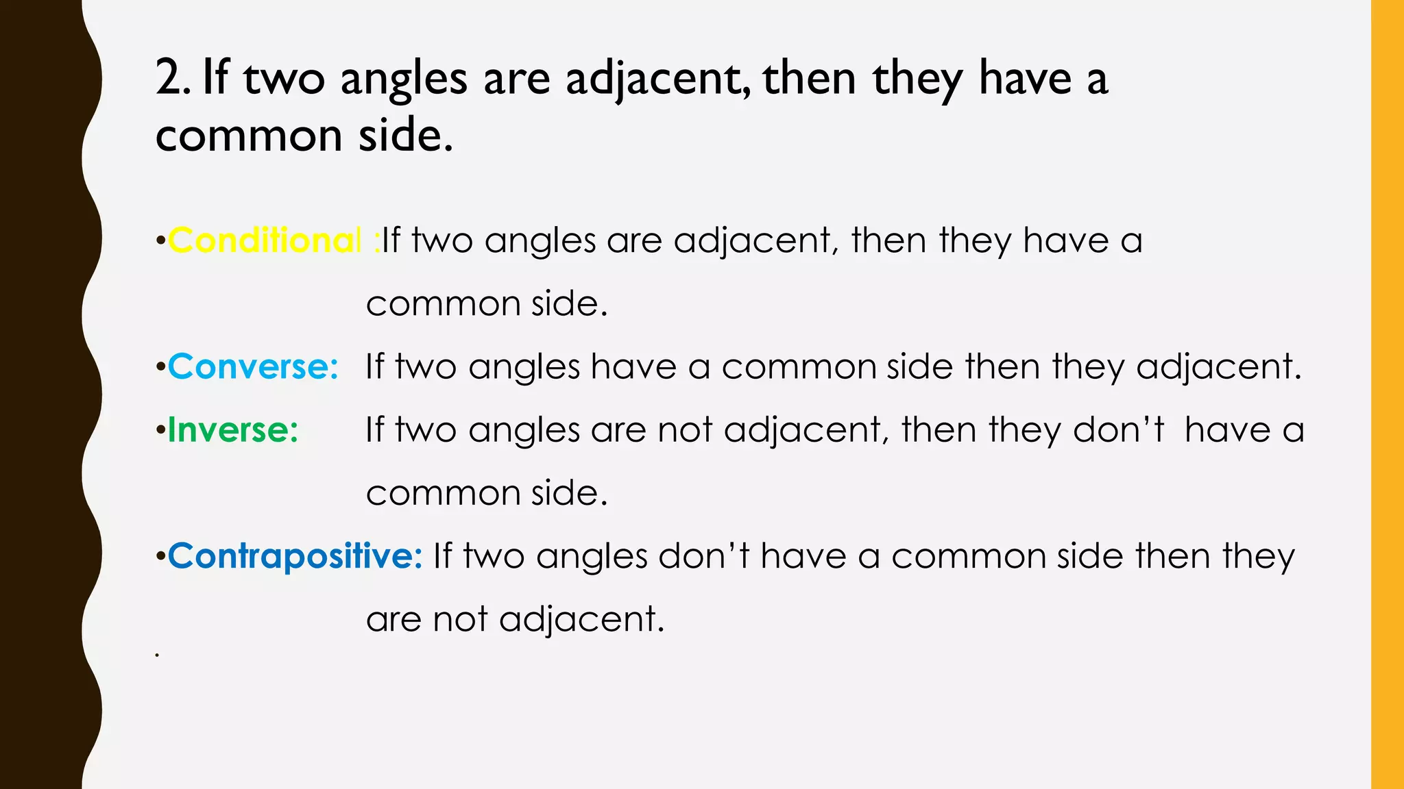 2. If two angles are adjacent, then they have a
common side.
•Conditional :If two angles are adjacent, then they have a
common side.
•Converse: If two angles have a common side then they adjacent.
•Inverse: If two angles are not adjacent, then they don’t have a
common side.
•Contrapositive: If two angles don’t have a common side then they
are not adjacent.
•
 