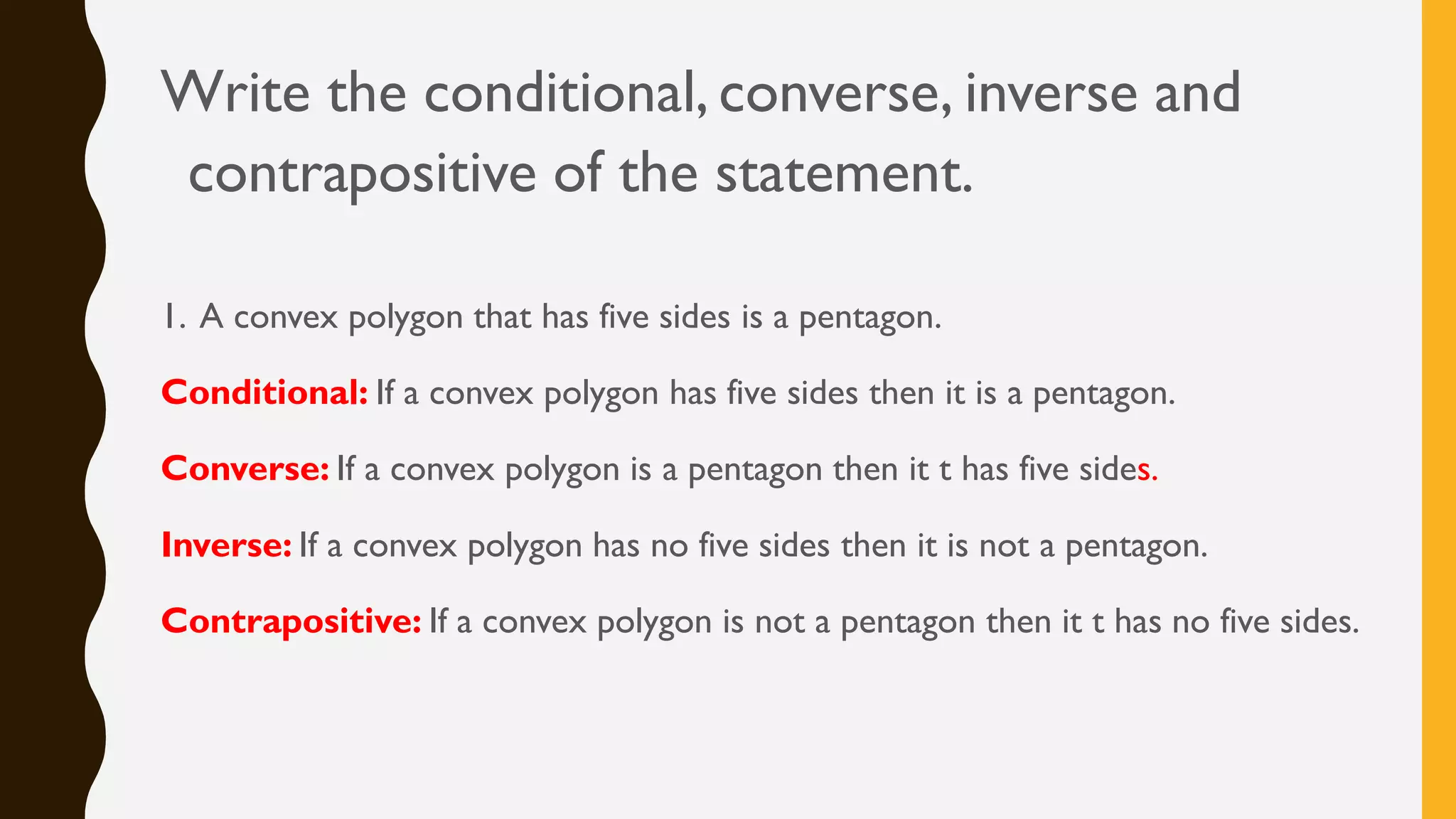 Write the conditional, converse, inverse and
contrapositive of the statement.
1. A convex polygon that has five sides is a pentagon.
Conditional: If a convex polygon has five sides then it is a pentagon.
Converse: If a convex polygon is a pentagon then it t has five sides.
Inverse: If a convex polygon has no five sides then it is not a pentagon.
Contrapositive: If a convex polygon is not a pentagon then it t has no five sides.
 