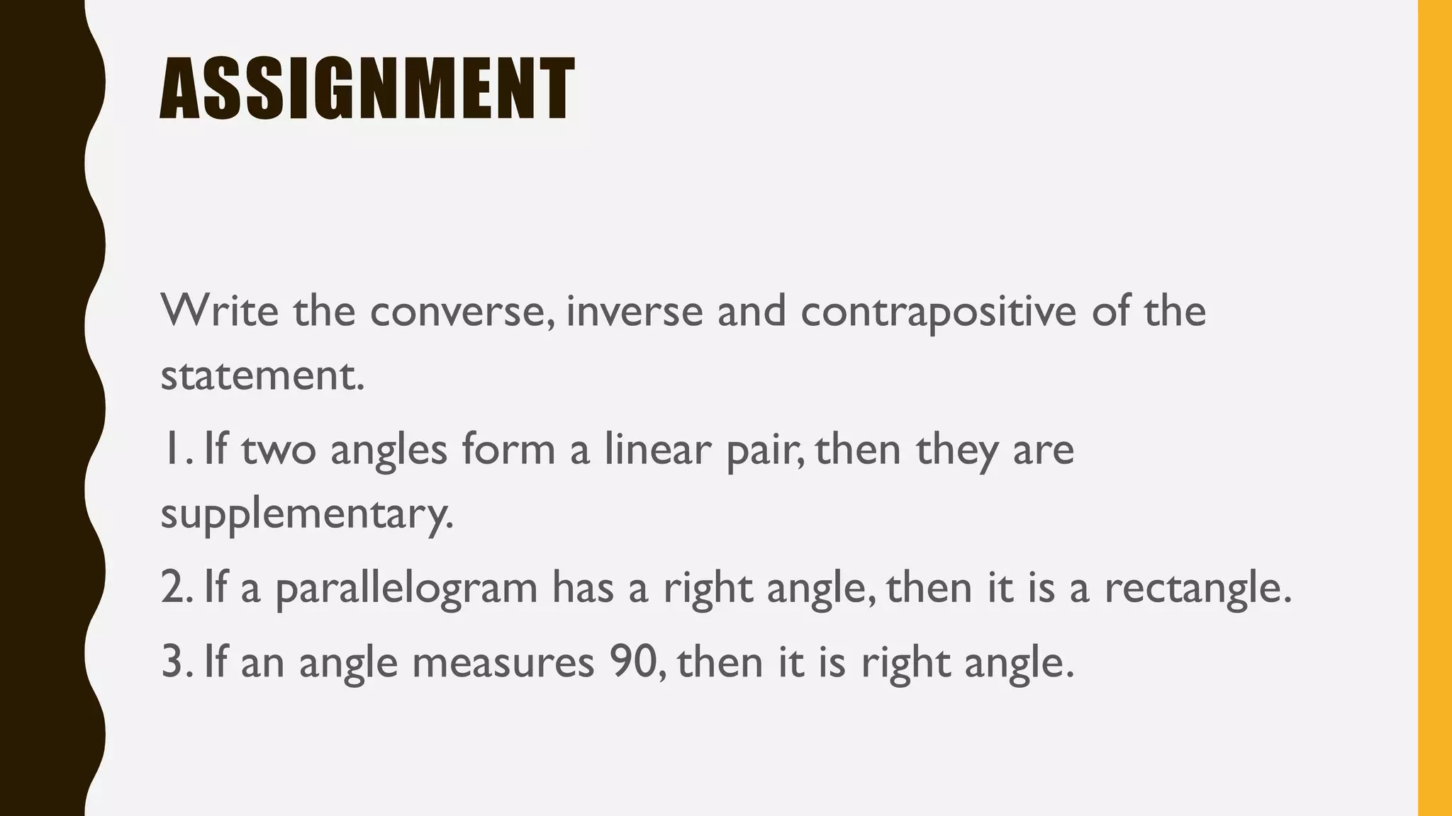 ASSIGNMENT
Write the converse, inverse and contrapositive of the
statement.
1. If two angles form a linear pair, then they are
supplementary.
2. If a parallelogram has a right angle, then it is a rectangle.
3. If an angle measures 90, then it is right angle.
 
