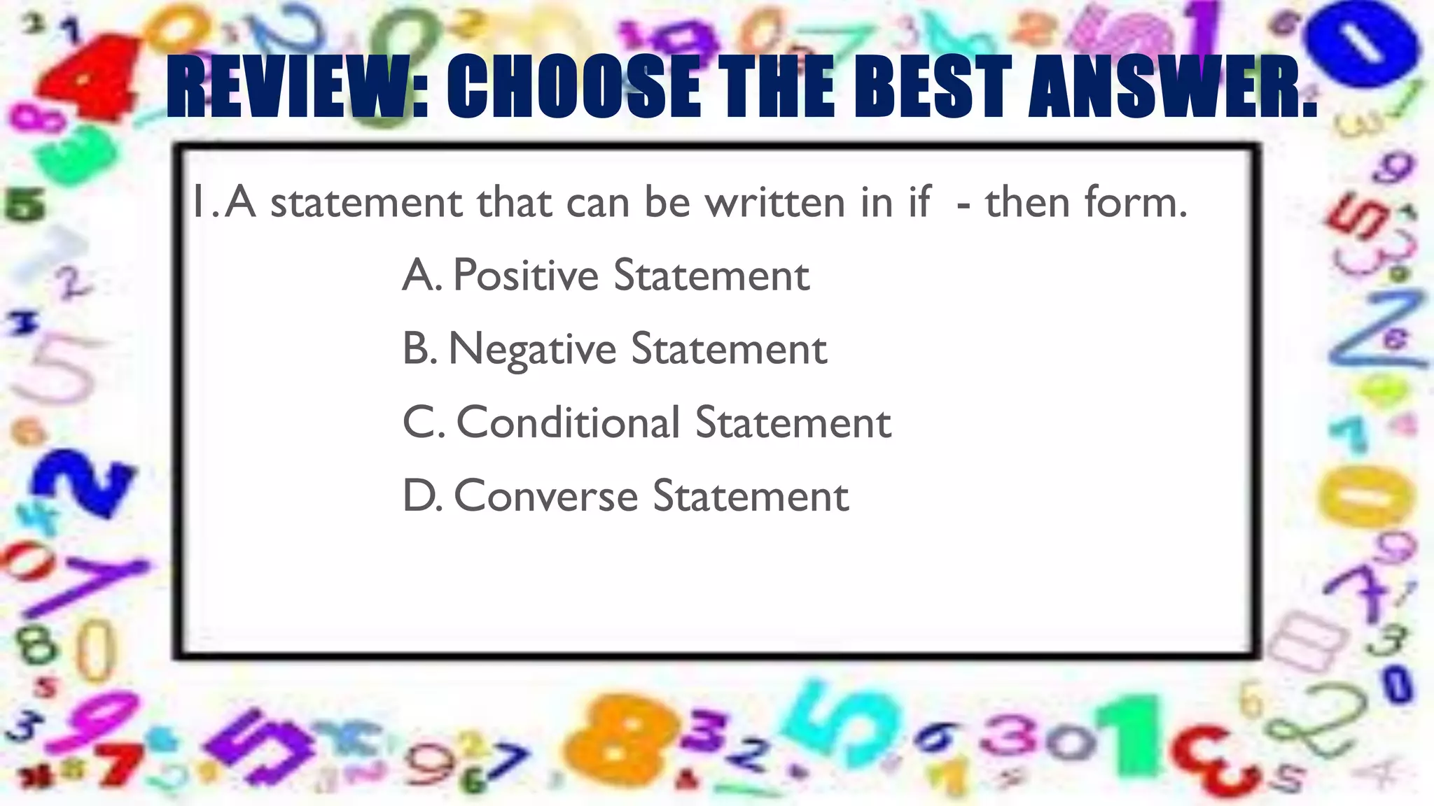 REVIEW: CHOOSE THE BEST ANSWER.
1.A statement that can be written in if - then form.
A. Positive Statement
B. Negative Statement
C. Conditional Statement
D. Converse Statement
 