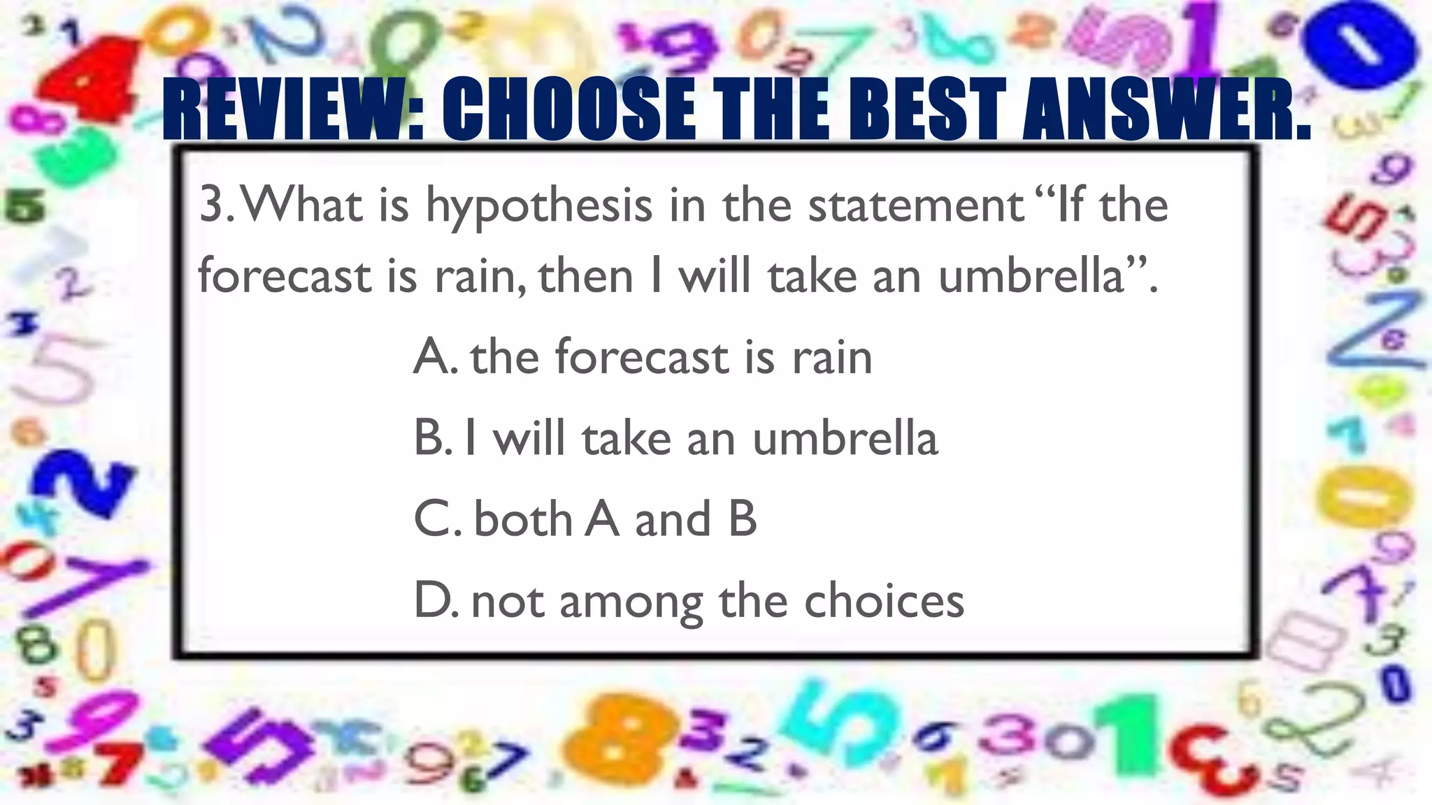 REVIEW: CHOOSE THE BEST ANSWER.
3.What is hypothesis in the statement “If the
forecast is rain, then I will take an umbrella”.
A. the forecast is rain
B. I will take an umbrella
C. both A and B
D. not among the choices
 