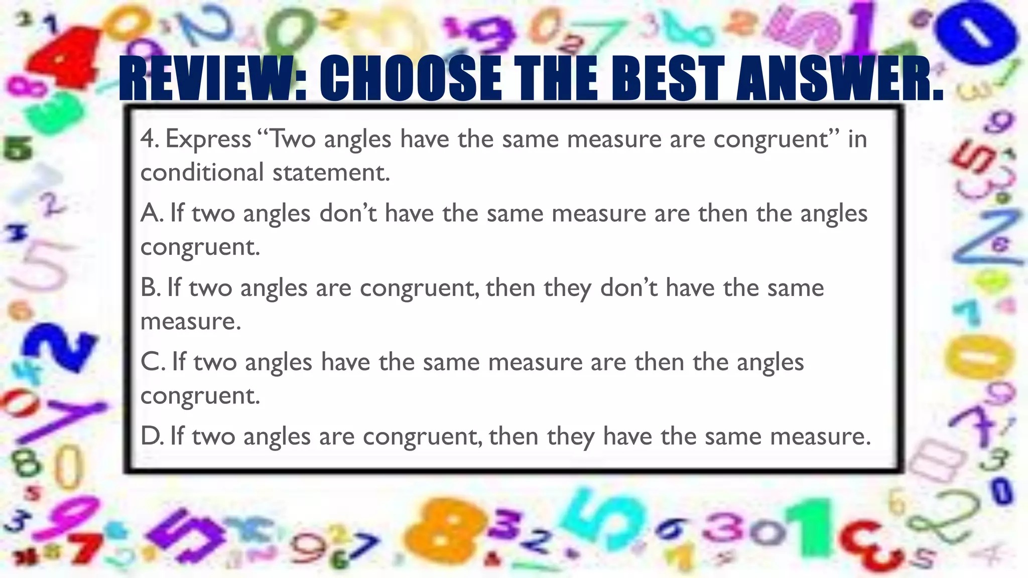 REVIEW: CHOOSE THE BEST ANSWER.
4. Express “Two angles have the same measure are congruent” in
conditional statement.
A. If two angles don’t have the same measure are then the angles
congruent.
B. If two angles are congruent, then they don’t have the same
measure.
C. If two angles have the same measure are then the angles
congruent.
D. If two angles are congruent, then they have the same measure.
 
