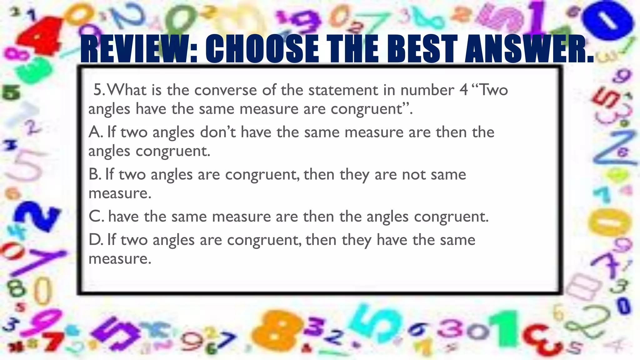 REVIEW: CHOOSE THE BEST ANSWER.
5.What is the converse of the statement in number 4 “Two
angles have the same measure are congruent”.
A. If two angles don’t have the same measure are then the
angles congruent.
B. If two angles are congruent, then they are not same
measure.
C. have the same measure are then the angles congruent.
D. If two angles are congruent, then they have the same
measure.
 