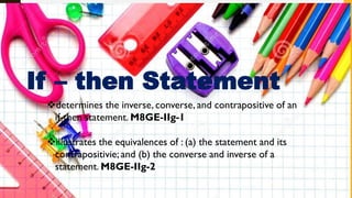 If – then Statement
determines the inverse, converse, and contrapositive of an
if-then statement. M8GE-IIg-1
illustrates the equivalences of : (a) the statement and its
contrapositivie; and (b) the converse and inverse of a
statement. M8GE-IIg-2
 