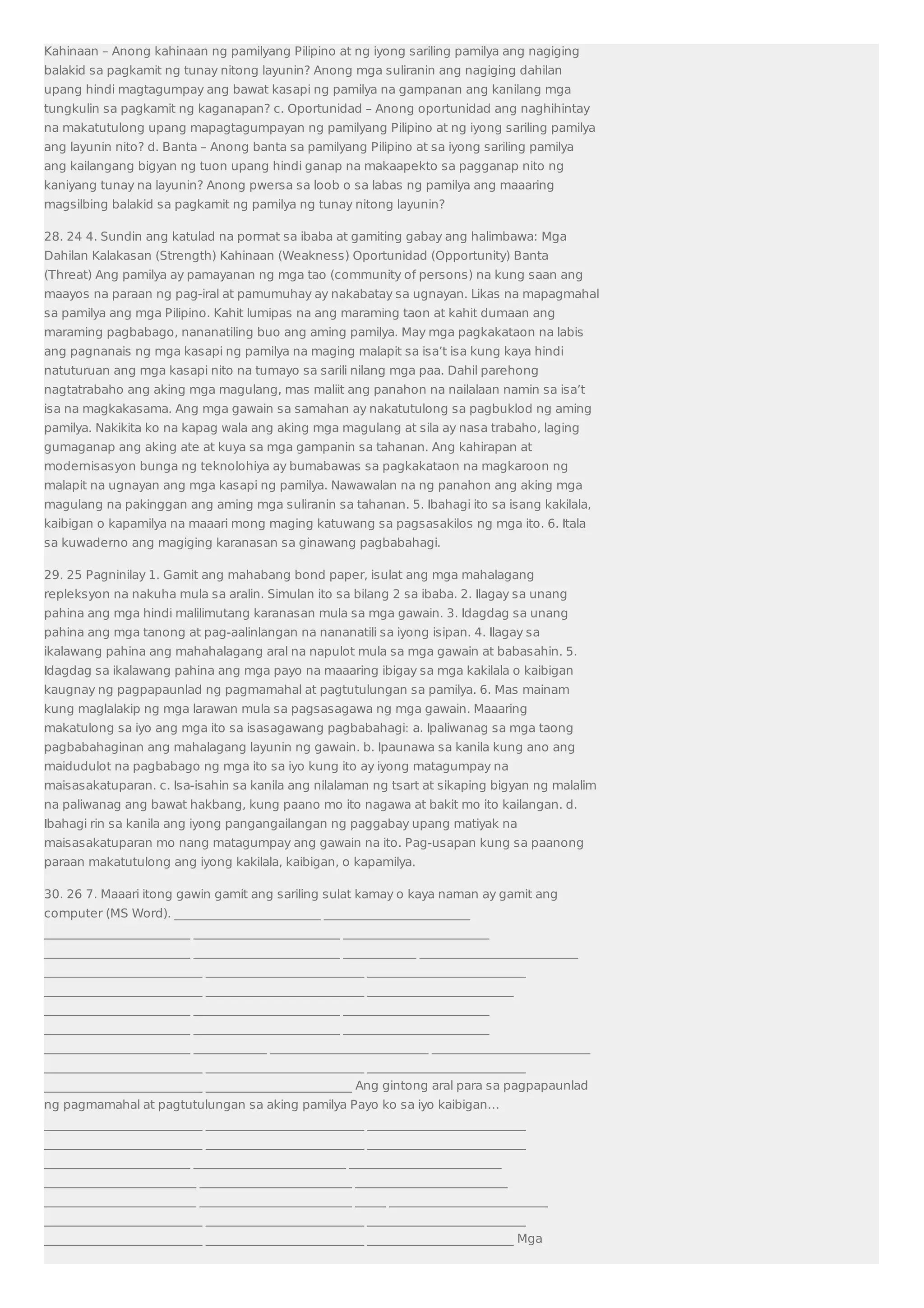 Kahinaan – Anong kahinaan ng pamilyang Pilipino at ng iyong sariling pamilya ang nagiging 
balakid sa pagkamit ng tunay nitong layunin? Anong mga suliranin ang nagiging dahilan 
upang hindi magtagumpay ang bawat kasapi ng pamilya na gampanan ang kanilang mga 
tungkulin sa pagkamit ng kaganapan? c. Oportunidad – Anong oportunidad ang naghihintay 
na makatutulong upang mapagtagumpayan ng pamilyang Pilipino at ng iyong sariling pamilya 
ang layunin nito? d. Banta – Anong banta sa pamilyang Pilipino at sa iyong sariling pamilya 
ang kailangang bigyan ng tuon upang hindi ganap na makaapekto sa pagganap nito ng 
kaniyang tunay na layunin? Anong pwersa sa loob o sa labas ng pamilya ang maaaring 
magsilbing balakid sa pagkamit ng pamilya ng tunay nitong layunin? 
28. 24 4. Sundin ang katulad na pormat sa ibaba at gamiting gabay ang halimbawa: Mga 
Dahilan Kalakasan (Strength) Kahinaan (Weakness) Oportunidad (Opportunity) Banta 
(Threat) Ang pamilya ay pamayanan ng mga tao (community of persons) na kung saan ang 
maayos na paraan ng pag-iral at pamumuhay ay nakabatay sa ugnayan. Likas na mapagmahal 
sa pamilya ang mga Pilipino. Kahit lumipas na ang maraming taon at kahit dumaan ang 
maraming pagbabago, nananatiling buo ang aming pamilya. May mga pagkakataon na labis 
ang pagnanais ng mga kasapi ng pamilya na maging malapit sa isa’t isa kung kaya hindi 
natuturuan ang mga kasapi nito na tumayo sa sarili nilang mga paa. Dahil parehong 
nagtatrabaho ang aking mga magulang, mas maliit ang panahon na nailalaan namin sa isa’t 
isa na magkakasama. Ang mga gawain sa samahan ay nakatutulong sa pagbuklod ng aming 
pamilya. Nakikita ko na kapag wala ang aking mga magulang at sila ay nasa trabaho, laging 
gumaganap ang aking ate at kuya sa mga gampanin sa tahanan. Ang kahirapan at 
modernisasyon bunga ng teknolohiya ay bumabawas sa pagkakataon na magkaroon ng 
malapit na ugnayan ang mga kasapi ng pamilya. Nawawalan na ng panahon ang aking mga 
magulang na pakinggan ang aming mga suliranin sa tahanan. 5. Ibahagi ito sa isang kakilala, 
kaibigan o kapamilya na maaari mong maging katuwang sa pagsasakilos ng mga ito. 6. Itala 
sa kuwaderno ang magiging karanasan sa ginawang pagbabahagi. 
29. 25 Pagninilay 1. Gamit ang mahabang bond paper, isulat ang mga mahalagang 
repleksyon na nakuha mula sa aralin. Simulan ito sa bilang 2 sa ibaba. 2. Ilagay sa unang 
pahina ang mga hindi malilimutang karanasan mula sa mga gawain. 3. Idagdag sa unang 
pahina ang mga tanong at pag-aalinlangan na nananatili sa iyong isipan. 4. Ilagay sa 
ikalawang pahina ang mahahalagang aral na napulot mula sa mga gawain at babasahin. 5. 
Idagdag sa ikalawang pahina ang mga payo na maaaring ibigay sa mga kakilala o kaibigan 
kaugnay ng pagpapaunlad ng pagmamahal at pagtutulungan sa pamilya. 6. Mas mainam 
kung maglalakip ng mga larawan mula sa pagsasagawa ng mga gawain. Maaaring 
makatulong sa iyo ang mga ito sa isasagawang pagbabahagi: a. Ipaliwanag sa mga taong 
pagbabahaginan ang mahalagang layunin ng gawain. b. Ipaunawa sa kanila kung ano ang 
maidudulot na pagbabago ng mga ito sa iyo kung ito ay iyong matagumpay na 
maisasakatuparan. c. Isa-isahin sa kanila ang nilalaman ng tsart at sikaping bigyan ng malalim 
na paliwanag ang bawat hakbang, kung paano mo ito nagawa at bakit mo ito kailangan. d. 
Ibahagi rin sa kanila ang iyong pangangailangan ng paggabay upang matiyak na 
maisasakatuparan mo nang matagumpay ang gawain na ito. Pag-usapan kung sa paanong 
paraan makatutulong ang iyong kakilala, kaibigan, o kapamilya. 
30. 26 7. Maaari itong gawin gamit ang sariling sulat kamay o kaya naman ay gamit ang 
computer (MS Word). ________________________ ________________________ 
________________________ ________________________ ________________________ 
________________________ ________________________ ____________ __________________________ 
__________________________ __________________________ __________________________ 
__________________________ __________________________ ________________________ 
________________________ ________________________ ________________________ 
________________________ ________________________ ________________________ 
________________________ ____________ __________________________ __________________________ 
__________________________ __________________________ __________________________ 
__________________________ ________________________ Ang gintong aral para sa pagpapaunlad 
ng pagmamahal at pagtutulungan sa aking pamilya Payo ko sa iyo kaibigan… 
__________________________ __________________________ __________________________ 
__________________________ __________________________ __________________________ 
________________________ _________________________ _________________________ 
_________________________ _________________________ _________________________ 
_________________________ _________________________ _____ __________________________ 
__________________________ __________________________ __________________________ 
__________________________ __________________________ ________________________ Mga 
 