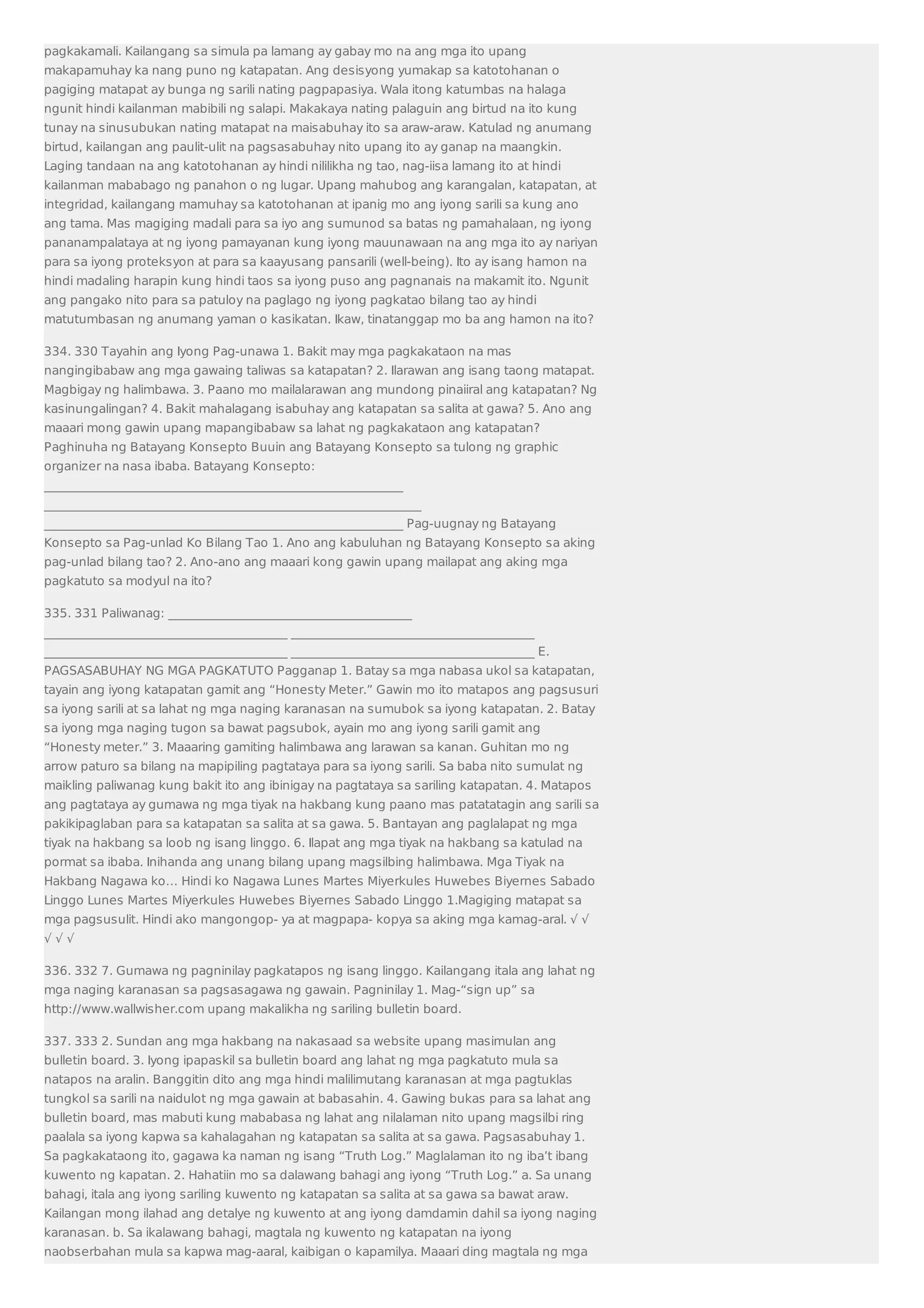 pagkakamali. Kailangang sa simula pa lamang ay gabay mo na ang mga ito upang 
makapamuhay ka nang puno ng katapatan. Ang desisyong yumakap sa katotohanan o 
pagiging matapat ay bunga ng sarili nating pagpapasiya. Wala itong katumbas na halaga 
ngunit hindi kailanman mabibili ng salapi. Makakaya nating palaguin ang birtud na ito kung 
tunay na sinusubukan nating matapat na maisabuhay ito sa araw-araw. Katulad ng anumang 
birtud, kailangan ang paulit-ulit na pagsasabuhay nito upang ito ay ganap na maangkin. 
Laging tandaan na ang katotohanan ay hindi nililikha ng tao, nag-iisa lamang ito at hindi 
kailanman mababago ng panahon o ng lugar. Upang mahubog ang karangalan, katapatan, at 
integridad, kailangang mamuhay sa katotohanan at ipanig mo ang iyong sarili sa kung ano 
ang tama. Mas magiging madali para sa iyo ang sumunod sa batas ng pamahalaan, ng iyong 
pananampalataya at ng iyong pamayanan kung iyong mauunawaan na ang mga ito ay nariyan 
para sa iyong proteksyon at para sa kaayusang pansarili (well-being). Ito ay isang hamon na 
hindi madaling harapin kung hindi taos sa iyong puso ang pagnanais na makamit ito. Ngunit 
ang pangako nito para sa patuloy na paglago ng iyong pagkatao bilang tao ay hindi 
matutumbasan ng anumang yaman o kasikatan. Ikaw, tinatanggap mo ba ang hamon na ito? 
334. 330 Tayahin ang Iyong Pag-unawa 1. Bakit may mga pagkakataon na mas 
nangingibabaw ang mga gawaing taliwas sa katapatan? 2. Ilarawan ang isang taong matapat. 
Magbigay ng halimbawa. 3. Paano mo mailalarawan ang mundong pinaiiral ang katapatan? Ng 
kasinungalingan? 4. Bakit mahalagang isabuhay ang katapatan sa salita at gawa? 5. Ano ang 
maaari mong gawin upang mapangibabaw sa lahat ng pagkakataon ang katapatan? 
Paghinuha ng Batayang Konsepto Buuin ang Batayang Konsepto sa tulong ng graphic 
organizer na nasa ibaba. Batayang Konsepto: 
___________________________________________________________ 
______________________________________________________________ 
___________________________________________________________ Pag-uugnay ng Batayang 
Konsepto sa Pag-unlad Ko Bilang Tao 1. Ano ang kabuluhan ng Batayang Konsepto sa aking 
pag-unlad bilang tao? 2. Ano-ano ang maaari kong gawin upang mailapat ang aking mga 
pagkatuto sa modyul na ito? 
335. 331 Paliwanag: ________________________________________ 
________________________________________ ________________________________________ 
________________________________________ ________________________________________ E. 
PAGSASABUHAY NG MGA PAGKATUTO Pagganap 1. Batay sa mga nabasa ukol sa katapatan, 
tayain ang iyong katapatan gamit ang “Honesty Meter.” Gawin mo ito matapos ang pagsusuri 
sa iyong sarili at sa lahat ng mga naging karanasan na sumubok sa iyong katapatan. 2. Batay 
sa iyong mga naging tugon sa bawat pagsubok, ayain mo ang iyong sarili gamit ang 
“Honesty meter.” 3. Maaaring gamiting halimbawa ang larawan sa kanan. Guhitan mo ng 
arrow paturo sa bilang na mapipiling pagtataya para sa iyong sarili. Sa baba nito sumulat ng 
maikling paliwanag kung bakit ito ang ibinigay na pagtataya sa sariling katapatan. 4. Matapos 
ang pagtataya ay gumawa ng mga tiyak na hakbang kung paano mas patatatagin ang sarili sa 
pakikipaglaban para sa katapatan sa salita at sa gawa. 5. Bantayan ang paglalapat ng mga 
tiyak na hakbang sa loob ng isang linggo. 6. Ilapat ang mga tiyak na hakbang sa katulad na 
pormat sa ibaba. Inihanda ang unang bilang upang magsilbing halimbawa. Mga Tiyak na 
Hakbang Nagawa ko… Hindi ko Nagawa Lunes Martes Miyerkules Huwebes Biyernes Sabado 
Linggo Lunes Martes Miyerkules Huwebes Biyernes Sabado Linggo 1.Magiging matapat sa 
mga pagsusulit. Hindi ako mangongop- ya at magpapa- kopya sa aking mga kamag-aral. √ √ 
√ √ √ 
336. 332 7. Gumawa ng pagninilay pagkatapos ng isang linggo. Kailangang itala ang lahat ng 
mga naging karanasan sa pagsasagawa ng gawain. Pagninilay 1. Mag-“sign up” sa 
http://www.wallwisher.com upang makalikha ng sariling bulletin board. 
337. 333 2. Sundan ang mga hakbang na nakasaad sa website upang masimulan ang 
bulletin board. 3. Iyong ipapaskil sa bulletin board ang lahat ng mga pagkatuto mula sa 
natapos na aralin. Banggitin dito ang mga hindi malilimutang karanasan at mga pagtuklas 
tungkol sa sarili na naidulot ng mga gawain at babasahin. 4. Gawing bukas para sa lahat ang 
bulletin board, mas mabuti kung mababasa ng lahat ang nilalaman nito upang magsilbi ring 
paalala sa iyong kapwa sa kahalagahan ng katapatan sa salita at sa gawa. Pagsasabuhay 1. 
Sa pagkakataong ito, gagawa ka naman ng isang “Truth Log.” Maglalaman ito ng iba’t ibang 
kuwento ng kapatan. 2. Hahatiin mo sa dalawang bahagi ang iyong “Truth Log.” a. Sa unang 
bahagi, itala ang iyong sariling kuwento ng katapatan sa salita at sa gawa sa bawat araw. 
Kailangan mong ilahad ang detalye ng kuwento at ang iyong damdamin dahil sa iyong naging 
karanasan. b. Sa ikalawang bahagi, magtala ng kuwento ng katapatan na iyong 
naobserbahan mula sa kapwa mag-aaral, kaibigan o kapamilya. Maaari ding magtala ng mga 
 