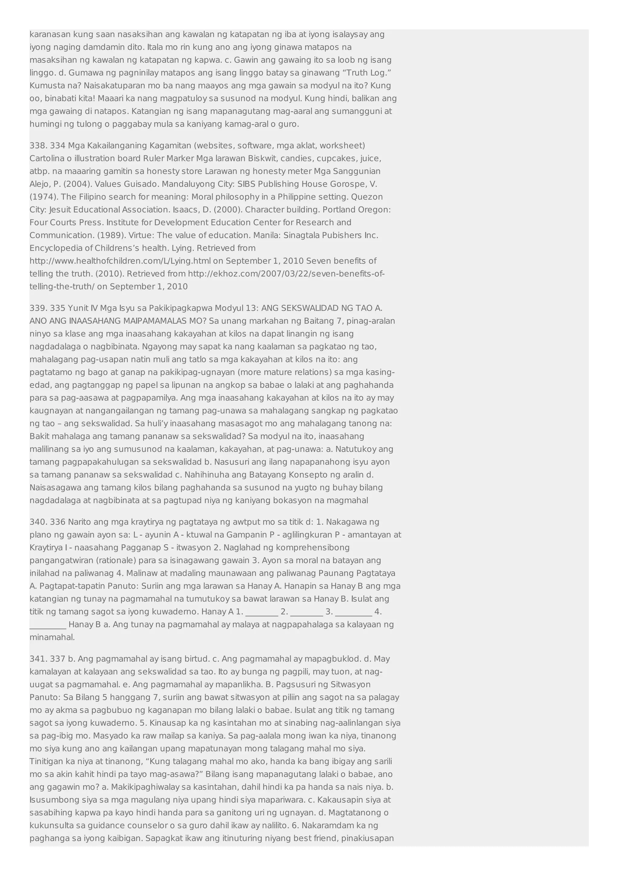 karanasan kung saan nasaksihan ang kawalan ng katapatan ng iba at iyong isalaysay ang 
iyong naging damdamin dito. Itala mo rin kung ano ang iyong ginawa matapos na 
masaksihan ng kawalan ng katapatan ng kapwa. c. Gawin ang gawaing ito sa loob ng isang 
linggo. d. Gumawa ng pagninilay matapos ang isang linggo batay sa ginawang “Truth Log.” 
Kumusta na? Naisakatuparan mo ba nang maayos ang mga gawain sa modyul na ito? Kung 
oo, binabati kita! Maaari ka nang magpatuloy sa susunod na modyul. Kung hindi, balikan ang 
mga gawaing di natapos. Katangian ng isang mapanagutang mag-aaral ang sumangguni at 
humingi ng tulong o paggabay mula sa kaniyang kamag-aral o guro. 
338. 334 Mga Kakailanganing Kagamitan (websites, software, mga aklat, worksheet) 
Cartolina o illustration board Ruler Marker Mga larawan Biskwit, candies, cupcakes, juice, 
atbp. na maaaring gamitin sa honesty store Larawan ng honesty meter Mga Sanggunian 
Alejo, P. (2004). Values Guisado. Mandaluyong City: SIBS Publishing House Gorospe, V. 
(1974). The Filipino search for meaning: Moral philosophy in a Philippine setting. Quezon 
City: Jesuit Educational Association. Isaacs, D. (2000). Character building. Portland Oregon: 
Four Courts Press. Institute for Development Education Center for Research and 
Communication. (1989). Virtue: The value of education. Manila: Sinagtala Pubishers Inc. 
Encyclopedia of Childrens’s health. Lying. Retrieved from 
http://www.healthofchildren.com/L/Lying.html on September 1, 2010 Seven benefits of 
telling the truth. (2010). Retrieved from http://ekhoz.com/2007/03/22/seven-benefits-of-telling- 
the-truth/ on September 1, 2010 
339. 335 Yunit IV Mga Isyu sa Pakikipagkapwa Modyul 13: ANG SEKSWALIDAD NG TAO A. 
ANO ANG INAASAHANG MAIPAMAMALAS MO? Sa unang markahan ng Baitang 7, pinag-aralan 
ninyo sa klase ang mga inaasahang kakayahan at kilos na dapat linangin ng isang 
nagdadalaga o nagbibinata. Ngayong may sapat ka nang kaalaman sa pagkatao ng tao, 
mahalagang pag-usapan natin muli ang tatlo sa mga kakayahan at kilos na ito: ang 
pagtatamo ng bago at ganap na pakikipag-ugnayan (more mature relations) sa mga kasing-edad, 
ang pagtanggap ng papel sa lipunan na angkop sa babae o lalaki at ang paghahanda 
para sa pag-aasawa at pagpapamilya. Ang mga inaasahang kakayahan at kilos na ito ay may 
kaugnayan at nangangailangan ng tamang pag-unawa sa mahalagang sangkap ng pagkatao 
ng tao – ang sekswalidad. Sa huli’y inaasahang masasagot mo ang mahalagang tanong na: 
Bakit mahalaga ang tamang pananaw sa sekswalidad? Sa modyul na ito, inaasahang 
malilinang sa iyo ang sumusunod na kaalaman, kakayahan, at pag-unawa: a. Natutukoy ang 
tamang pagpapakahulugan sa sekswalidad b. Nasusuri ang ilang napapanahong isyu ayon 
sa tamang pananaw sa sekswalidad c. Nahihinuha ang Batayang Konsepto ng aralin d. 
Naisasagawa ang tamang kilos bilang paghahanda sa susunod na yugto ng buhay bilang 
nagdadalaga at nagbibinata at sa pagtupad niya ng kaniyang bokasyon na magmahal 
340. 336 Narito ang mga kraytirya ng pagtataya ng awtput mo sa titik d: 1. Nakagawa ng 
plano ng gawain ayon sa: L - ayunin A - ktuwal na Gampanin P - aglilingkuran P - amantayan at 
Kraytirya I - naasahang Pagganap S - itwasyon 2. Naglahad ng komprehensibong 
pangangatwiran (rationale) para sa isinagawang gawain 3. Ayon sa moral na batayan ang 
inilahad na paliwanag 4. Malinaw at madaling maunawaan ang paliwanag Paunang Pagtataya 
A. Pagtapat-tapatin Panuto: Suriin ang mga larawan sa Hanay A. Hanapin sa Hanay B ang mga 
katangian ng tunay na pagmamahal na tumutukoy sa bawat larawan sa Hanay B. Isulat ang 
titik ng tamang sagot sa iyong kuwaderno. Hanay A 1. ________ 2. ________ 3. _________ 4. 
_________ Hanay B a. Ang tunay na pagmamahal ay malaya at nagpapahalaga sa kalayaan ng 
minamahal. 
341. 337 b. Ang pagmamahal ay isang birtud. c. Ang pagmamahal ay mapagbuklod. d. May 
kamalayan at kalayaan ang sekswalidad sa tao. Ito ay bunga ng pagpili, may tuon, at nag-uugat 
sa pagmamahal. e. Ang pagmamahal ay mapanlikha. B. Pagsusuri ng Sitwasyon 
Panuto: Sa Bilang 5 hanggang 7, suriin ang bawat sitwasyon at piliin ang sagot na sa palagay 
mo ay akma sa pagbubuo ng kaganapan mo bilang lalaki o babae. Isulat ang titik ng tamang 
sagot sa iyong kuwaderno. 5. Kinausap ka ng kasintahan mo at sinabing nag-aalinlangan siya 
sa pag-ibig mo. Masyado ka raw mailap sa kaniya. Sa pag-aalala mong iwan ka niya, tinanong 
mo siya kung ano ang kailangan upang mapatunayan mong talagang mahal mo siya. 
Tinitigan ka niya at tinanong, “Kung talagang mahal mo ako, handa ka bang ibigay ang sarili 
mo sa akin kahit hindi pa tayo mag-asawa?” Bilang isang mapanagutang lalaki o babae, ano 
ang gagawin mo? a. Makikipaghiwalay sa kasintahan, dahil hindi ka pa handa sa nais niya. b. 
Isusumbong siya sa mga magulang niya upang hindi siya mapariwara. c. Kakausapin siya at 
sasabihing kapwa pa kayo hindi handa para sa ganitong uri ng ugnayan. d. Magtatanong o 
kukunsulta sa guidance counselor o sa guro dahil ikaw ay nalilito. 6. Nakaramdam ka ng 
paghanga sa iyong kaibigan. Sapagkat ikaw ang itinuturing niyang best friend, pinakiusapan 
 
