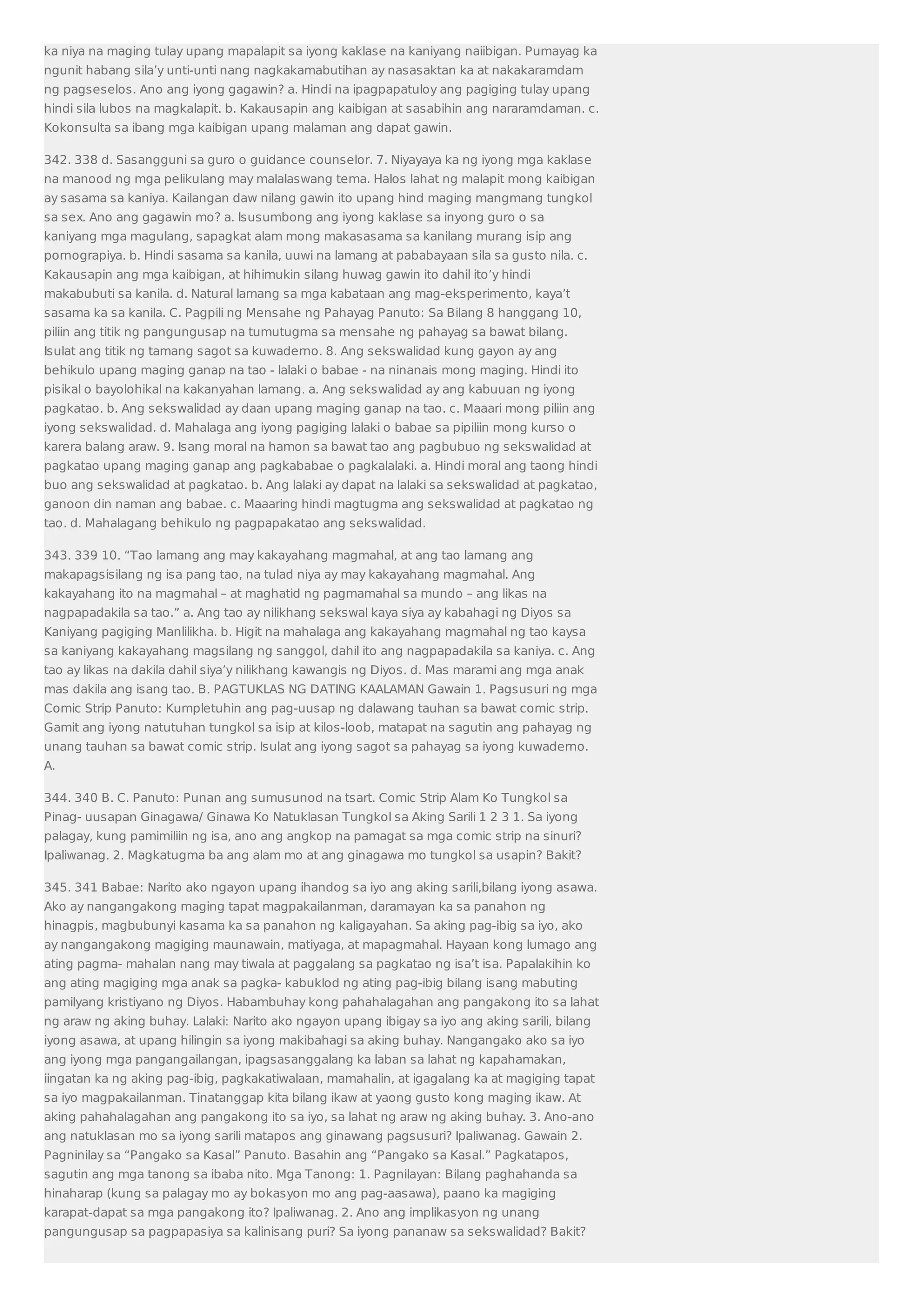 ka niya na maging tulay upang mapalapit sa iyong kaklase na kaniyang naiibigan. Pumayag ka 
ngunit habang sila’y unti-unti nang nagkakamabutihan ay nasasaktan ka at nakakaramdam 
ng pagseselos. Ano ang iyong gagawin? a. Hindi na ipagpapatuloy ang pagiging tulay upang 
hindi sila lubos na magkalapit. b. Kakausapin ang kaibigan at sasabihin ang nararamdaman. c. 
Kokonsulta sa ibang mga kaibigan upang malaman ang dapat gawin. 
342. 338 d. Sasangguni sa guro o guidance counselor. 7. Niyayaya ka ng iyong mga kaklase 
na manood ng mga pelikulang may malalaswang tema. Halos lahat ng malapit mong kaibigan 
ay sasama sa kaniya. Kailangan daw nilang gawin ito upang hind maging mangmang tungkol 
sa sex. Ano ang gagawin mo? a. Isusumbong ang iyong kaklase sa inyong guro o sa 
kaniyang mga magulang, sapagkat alam mong makasasama sa kanilang murang isip ang 
pornograpiya. b. Hindi sasama sa kanila, uuwi na lamang at pababayaan sila sa gusto nila. c. 
Kakausapin ang mga kaibigan, at hihimukin silang huwag gawin ito dahil ito’y hindi 
makabubuti sa kanila. d. Natural lamang sa mga kabataan ang mag-eksperimento, kaya’t 
sasama ka sa kanila. C. Pagpili ng Mensahe ng Pahayag Panuto: Sa Bilang 8 hanggang 10, 
piliin ang titik ng pangungusap na tumutugma sa mensahe ng pahayag sa bawat bilang. 
Isulat ang titik ng tamang sagot sa kuwaderno. 8. Ang sekswalidad kung gayon ay ang 
behikulo upang maging ganap na tao - lalaki o babae - na ninanais mong maging. Hindi ito 
pisikal o bayolohikal na kakanyahan lamang. a. Ang sekswalidad ay ang kabuuan ng iyong 
pagkatao. b. Ang sekswalidad ay daan upang maging ganap na tao. c. Maaari mong piliin ang 
iyong sekswalidad. d. Mahalaga ang iyong pagiging lalaki o babae sa pipiliin mong kurso o 
karera balang araw. 9. Isang moral na hamon sa bawat tao ang pagbubuo ng sekswalidad at 
pagkatao upang maging ganap ang pagkababae o pagkalalaki. a. Hindi moral ang taong hindi 
buo ang sekswalidad at pagkatao. b. Ang lalaki ay dapat na lalaki sa sekswalidad at pagkatao, 
ganoon din naman ang babae. c. Maaaring hindi magtugma ang sekswalidad at pagkatao ng 
tao. d. Mahalagang behikulo ng pagpapakatao ang sekswalidad. 
343. 339 10. “Tao lamang ang may kakayahang magmahal, at ang tao lamang ang 
makapagsisilang ng isa pang tao, na tulad niya ay may kakayahang magmahal. Ang 
kakayahang ito na magmahal – at maghatid ng pagmamahal sa mundo – ang likas na 
nagpapadakila sa tao.” a. Ang tao ay nilikhang sekswal kaya siya ay kabahagi ng Diyos sa 
Kaniyang pagiging Manlilikha. b. Higit na mahalaga ang kakayahang magmahal ng tao kaysa 
sa kaniyang kakayahang magsilang ng sanggol, dahil ito ang nagpapadakila sa kaniya. c. Ang 
tao ay likas na dakila dahil siya’y nilikhang kawangis ng Diyos. d. Mas marami ang mga anak 
mas dakila ang isang tao. B. PAGTUKLAS NG DATING KAALAMAN Gawain 1. Pagsusuri ng mga 
Comic Strip Panuto: Kumpletuhin ang pag-uusap ng dalawang tauhan sa bawat comic strip. 
Gamit ang iyong natutuhan tungkol sa isip at kilos-loob, matapat na sagutin ang pahayag ng 
unang tauhan sa bawat comic strip. Isulat ang iyong sagot sa pahayag sa iyong kuwaderno. 
A. 
344. 340 B. C. Panuto: Punan ang sumusunod na tsart. Comic Strip Alam Ko Tungkol sa 
Pinag- uusapan Ginagawa/ Ginawa Ko Natuklasan Tungkol sa Aking Sarili 1 2 3 1. Sa iyong 
palagay, kung pamimiliin ng isa, ano ang angkop na pamagat sa mga comic strip na sinuri? 
Ipaliwanag. 2. Magkatugma ba ang alam mo at ang ginagawa mo tungkol sa usapin? Bakit? 
345. 341 Babae: Narito ako ngayon upang ihandog sa iyo ang aking sarili,bilang iyong asawa. 
Ako ay nangangakong maging tapat magpakailanman, daramayan ka sa panahon ng 
hinagpis, magbubunyi kasama ka sa panahon ng kaligayahan. Sa aking pag-ibig sa iyo, ako 
ay nangangakong magiging maunawain, matiyaga, at mapagmahal. Hayaan kong lumago ang 
ating pagma- mahalan nang may tiwala at paggalang sa pagkatao ng isa’t isa. Papalakihin ko 
ang ating magiging mga anak sa pagka- kabuklod ng ating pag-ibig bilang isang mabuting 
pamilyang kristiyano ng Diyos. Habambuhay kong pahahalagahan ang pangakong ito sa lahat 
ng araw ng aking buhay. Lalaki: Narito ako ngayon upang ibigay sa iyo ang aking sarili, bilang 
iyong asawa, at upang hilingin sa iyong makibahagi sa aking buhay. Nangangako ako sa iyo 
ang iyong mga pangangailangan, ipagsasanggalang ka laban sa lahat ng kapahamakan, 
iingatan ka ng aking pag-ibig, pagkakatiwalaan, mamahalin, at igagalang ka at magiging tapat 
sa iyo magpakailanman. Tinatanggap kita bilang ikaw at yaong gusto kong maging ikaw. At 
aking pahahalagahan ang pangakong ito sa iyo, sa lahat ng araw ng aking buhay. 3. Ano-ano 
ang natuklasan mo sa iyong sarili matapos ang ginawang pagsusuri? Ipaliwanag. Gawain 2. 
Pagninilay sa “Pangako sa Kasal” Panuto. Basahin ang “Pangako sa Kasal.” Pagkatapos, 
sagutin ang mga tanong sa ibaba nito. Mga Tanong: 1. Pagnilayan: Bilang paghahanda sa 
hinaharap (kung sa palagay mo ay bokasyon mo ang pag-aasawa), paano ka magiging 
karapat-dapat sa mga pangakong ito? Ipaliwanag. 2. Ano ang implikasyon ng unang 
pangungusap sa pagpapasiya sa kalinisang puri? Sa iyong pananaw sa sekswalidad? Bakit? 
 