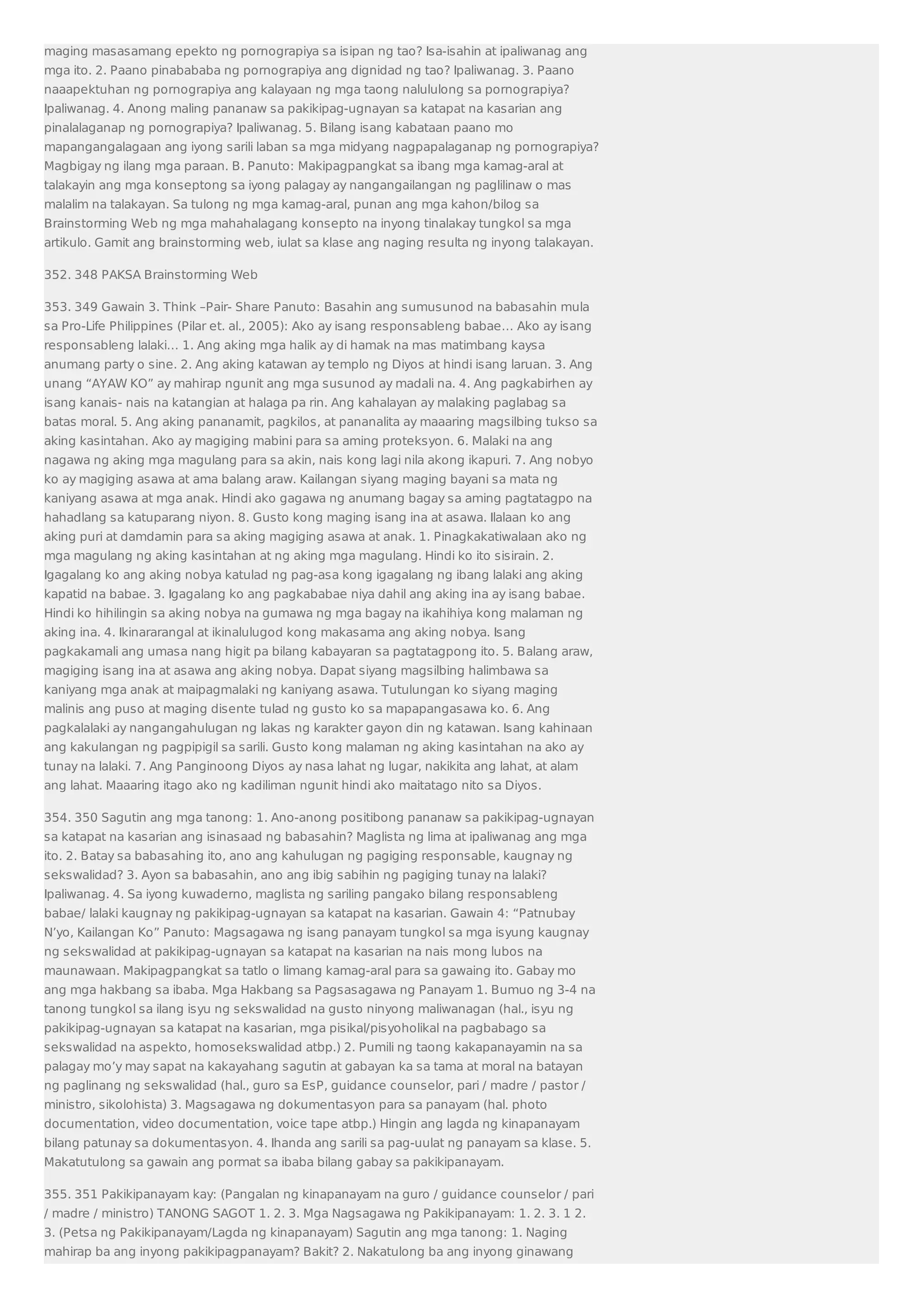 maging masasamang epekto ng pornograpiya sa isipan ng tao? Isa-isahin at ipaliwanag ang 
mga ito. 2. Paano pinabababa ng pornograpiya ang dignidad ng tao? Ipaliwanag. 3. Paano 
naaapektuhan ng pornograpiya ang kalayaan ng mga taong nalululong sa pornograpiya? 
Ipaliwanag. 4. Anong maling pananaw sa pakikipag-ugnayan sa katapat na kasarian ang 
pinalalaganap ng pornograpiya? Ipaliwanag. 5. Bilang isang kabataan paano mo 
mapangangalagaan ang iyong sarili laban sa mga midyang nagpapalaganap ng pornograpiya? 
Magbigay ng ilang mga paraan. B. Panuto: Makipagpangkat sa ibang mga kamag-aral at 
talakayin ang mga konseptong sa iyong palagay ay nangangailangan ng paglilinaw o mas 
malalim na talakayan. Sa tulong ng mga kamag-aral, punan ang mga kahon/bilog sa 
Brainstorming Web ng mga mahahalagang konsepto na inyong tinalakay tungkol sa mga 
artikulo. Gamit ang brainstorming web, iulat sa klase ang naging resulta ng inyong talakayan. 
352. 348 PAKSA Brainstorming Web 
353. 349 Gawain 3. Think –Pair- Share Panuto: Basahin ang sumusunod na babasahin mula 
sa Pro-Life Philippines (Pilar et. al., 2005): Ako ay isang responsableng babae… Ako ay isang 
responsableng lalaki… 1. Ang aking mga halik ay di hamak na mas matimbang kaysa 
anumang party o sine. 2. Ang aking katawan ay templo ng Diyos at hindi isang laruan. 3. Ang 
unang “AYAW KO” ay mahirap ngunit ang mga susunod ay madali na. 4. Ang pagkabirhen ay 
isang kanais- nais na katangian at halaga pa rin. Ang kahalayan ay malaking paglabag sa 
batas moral. 5. Ang aking pananamit, pagkilos, at pananalita ay maaaring magsilbing tukso sa 
aking kasintahan. Ako ay magiging mabini para sa aming proteksyon. 6. Malaki na ang 
nagawa ng aking mga magulang para sa akin, nais kong lagi nila akong ikapuri. 7. Ang nobyo 
ko ay magiging asawa at ama balang araw. Kailangan siyang maging bayani sa mata ng 
kaniyang asawa at mga anak. Hindi ako gagawa ng anumang bagay sa aming pagtatagpo na 
hahadlang sa katuparang niyon. 8. Gusto kong maging isang ina at asawa. Ilalaan ko ang 
aking puri at damdamin para sa aking magiging asawa at anak. 1. Pinagkakatiwalaan ako ng 
mga magulang ng aking kasintahan at ng aking mga magulang. Hindi ko ito sisirain. 2. 
Igagalang ko ang aking nobya katulad ng pag-asa kong igagalang ng ibang lalaki ang aking 
kapatid na babae. 3. Igagalang ko ang pagkababae niya dahil ang aking ina ay isang babae. 
Hindi ko hihilingin sa aking nobya na gumawa ng mga bagay na ikahihiya kong malaman ng 
aking ina. 4. Ikinararangal at ikinalulugod kong makasama ang aking nobya. Isang 
pagkakamali ang umasa nang higit pa bilang kabayaran sa pagtatagpong ito. 5. Balang araw, 
magiging isang ina at asawa ang aking nobya. Dapat siyang magsilbing halimbawa sa 
kaniyang mga anak at maipagmalaki ng kaniyang asawa. Tutulungan ko siyang maging 
malinis ang puso at maging disente tulad ng gusto ko sa mapapangasawa ko. 6. Ang 
pagkalalaki ay nangangahulugan ng lakas ng karakter gayon din ng katawan. Isang kahinaan 
ang kakulangan ng pagpipigil sa sarili. Gusto kong malaman ng aking kasintahan na ako ay 
tunay na lalaki. 7. Ang Panginoong Diyos ay nasa lahat ng lugar, nakikita ang lahat, at alam 
ang lahat. Maaaring itago ako ng kadiliman ngunit hindi ako maitatago nito sa Diyos. 
354. 350 Sagutin ang mga tanong: 1. Ano-anong positibong pananaw sa pakikipag-ugnayan 
sa katapat na kasarian ang isinasaad ng babasahin? Maglista ng lima at ipaliwanag ang mga 
ito. 2. Batay sa babasahing ito, ano ang kahulugan ng pagiging responsable, kaugnay ng 
sekswalidad? 3. Ayon sa babasahin, ano ang ibig sabihin ng pagiging tunay na lalaki? 
Ipaliwanag. 4. Sa iyong kuwaderno, maglista ng sariling pangako bilang responsableng 
babae/ lalaki kaugnay ng pakikipag-ugnayan sa katapat na kasarian. Gawain 4: “Patnubay 
N’yo, Kailangan Ko” Panuto: Magsagawa ng isang panayam tungkol sa mga isyung kaugnay 
ng sekswalidad at pakikipag-ugnayan sa katapat na kasarian na nais mong lubos na 
maunawaan. Makipagpangkat sa tatlo o limang kamag-aral para sa gawaing ito. Gabay mo 
ang mga hakbang sa ibaba. Mga Hakbang sa Pagsasagawa ng Panayam 1. Bumuo ng 3-4 na 
tanong tungkol sa ilang isyu ng sekswalidad na gusto ninyong maliwanagan (hal., isyu ng 
pakikipag-ugnayan sa katapat na kasarian, mga pisikal/pisyoholikal na pagbabago sa 
sekswalidad na aspekto, homosekswalidad atbp.) 2. Pumili ng taong kakapanayamin na sa 
palagay mo’y may sapat na kakayahang sagutin at gabayan ka sa tama at moral na batayan 
ng paglinang ng sekswalidad (hal., guro sa EsP, guidance counselor, pari / madre / pastor / 
ministro, sikolohista) 3. Magsagawa ng dokumentasyon para sa panayam (hal. photo 
documentation, video documentation, voice tape atbp.) Hingin ang lagda ng kinapanayam 
bilang patunay sa dokumentasyon. 4. Ihanda ang sarili sa pag-uulat ng panayam sa klase. 5. 
Makatutulong sa gawain ang pormat sa ibaba bilang gabay sa pakikipanayam. 
355. 351 Pakikipanayam kay: (Pangalan ng kinapanayam na guro / guidance counselor / pari 
/ madre / ministro) TANONG SAGOT 1. 2. 3. Mga Nagsagawa ng Pakikipanayam: 1. 2. 3. 1 2. 
3. (Petsa ng Pakikipanayam/Lagda ng kinapanayam) Sagutin ang mga tanong: 1. Naging 
mahirap ba ang inyong pakikipagpanayam? Bakit? 2. Nakatulong ba ang inyong ginawang 
 