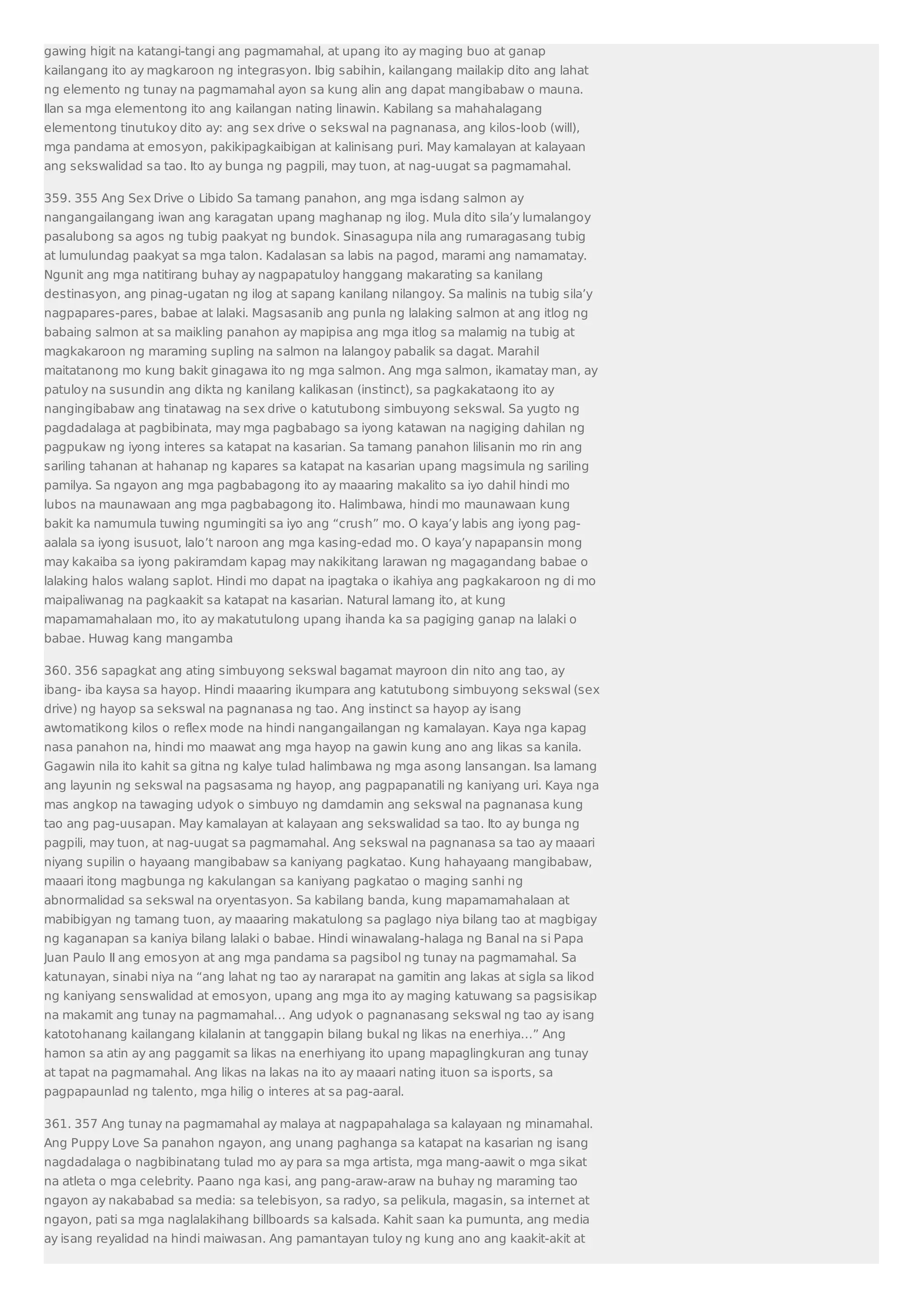 gawing higit na katangi-tangi ang pagmamahal, at upang ito ay maging buo at ganap 
kailangang ito ay magkaroon ng integrasyon. Ibig sabihin, kailangang mailakip dito ang lahat 
ng elemento ng tunay na pagmamahal ayon sa kung alin ang dapat mangibabaw o mauna. 
Ilan sa mga elementong ito ang kailangan nating linawin. Kabilang sa mahahalagang 
elementong tinutukoy dito ay: ang sex drive o sekswal na pagnanasa, ang kilos-loob (will), 
mga pandama at emosyon, pakikipagkaibigan at kalinisang puri. May kamalayan at kalayaan 
ang sekswalidad sa tao. Ito ay bunga ng pagpili, may tuon, at nag-uugat sa pagmamahal. 
359. 355 Ang Sex Drive o Libido Sa tamang panahon, ang mga isdang salmon ay 
nangangailangang iwan ang karagatan upang maghanap ng ilog. Mula dito sila’y lumalangoy 
pasalubong sa agos ng tubig paakyat ng bundok. Sinasagupa nila ang rumaragasang tubig 
at lumulundag paakyat sa mga talon. Kadalasan sa labis na pagod, marami ang namamatay. 
Ngunit ang mga natitirang buhay ay nagpapatuloy hanggang makarating sa kanilang 
destinasyon, ang pinag-ugatan ng ilog at sapang kanilang nilangoy. Sa malinis na tubig sila’y 
nagpapares-pares, babae at lalaki. Magsasanib ang punla ng lalaking salmon at ang itlog ng 
babaing salmon at sa maikling panahon ay mapipisa ang mga itlog sa malamig na tubig at 
magkakaroon ng maraming supling na salmon na lalangoy pabalik sa dagat. Marahil 
maitatanong mo kung bakit ginagawa ito ng mga salmon. Ang mga salmon, ikamatay man, ay 
patuloy na susundin ang dikta ng kanilang kalikasan (instinct), sa pagkakataong ito ay 
nangingibabaw ang tinatawag na sex drive o katutubong simbuyong sekswal. Sa yugto ng 
pagdadalaga at pagbibinata, may mga pagbabago sa iyong katawan na nagiging dahilan ng 
pagpukaw ng iyong interes sa katapat na kasarian. Sa tamang panahon lilisanin mo rin ang 
sariling tahanan at hahanap ng kapares sa katapat na kasarian upang magsimula ng sariling 
pamilya. Sa ngayon ang mga pagbabagong ito ay maaaring makalito sa iyo dahil hindi mo 
lubos na maunawaan ang mga pagbabagong ito. Halimbawa, hindi mo maunawaan kung 
bakit ka namumula tuwing ngumingiti sa iyo ang “crush” mo. O kaya’y labis ang iyong pag-aalala 
sa iyong isusuot, lalo’t naroon ang mga kasing-edad mo. O kaya’y napapansin mong 
may kakaiba sa iyong pakiramdam kapag may nakikitang larawan ng magagandang babae o 
lalaking halos walang saplot. Hindi mo dapat na ipagtaka o ikahiya ang pagkakaroon ng di mo 
maipaliwanag na pagkaakit sa katapat na kasarian. Natural lamang ito, at kung 
mapamamahalaan mo, ito ay makatutulong upang ihanda ka sa pagiging ganap na lalaki o 
babae. Huwag kang mangamba 
360. 356 sapagkat ang ating simbuyong sekswal bagamat mayroon din nito ang tao, ay 
ibang- iba kaysa sa hayop. Hindi maaaring ikumpara ang katutubong simbuyong sekswal (sex 
drive) ng hayop sa sekswal na pagnanasa ng tao. Ang instinct sa hayop ay isang 
awtomatikong kilos o reflex mode na hindi nangangailangan ng kamalayan. Kaya nga kapag 
nasa panahon na, hindi mo maawat ang mga hayop na gawin kung ano ang likas sa kanila. 
Gagawin nila ito kahit sa gitna ng kalye tulad halimbawa ng mga asong lansangan. Isa lamang 
ang layunin ng sekswal na pagsasama ng hayop, ang pagpapanatili ng kaniyang uri. Kaya nga 
mas angkop na tawaging udyok o simbuyo ng damdamin ang sekswal na pagnanasa kung 
tao ang pag-uusapan. May kamalayan at kalayaan ang sekswalidad sa tao. Ito ay bunga ng 
pagpili, may tuon, at nag-uugat sa pagmamahal. Ang sekswal na pagnanasa sa tao ay maaari 
niyang supilin o hayaang mangibabaw sa kaniyang pagkatao. Kung hahayaang mangibabaw, 
maaari itong magbunga ng kakulangan sa kaniyang pagkatao o maging sanhi ng 
abnormalidad sa sekswal na oryentasyon. Sa kabilang banda, kung mapamamahalaan at 
mabibigyan ng tamang tuon, ay maaaring makatulong sa paglago niya bilang tao at magbigay 
ng kaganapan sa kaniya bilang lalaki o babae. Hindi winawalang-halaga ng Banal na si Papa 
Juan Paulo II ang emosyon at ang mga pandama sa pagsibol ng tunay na pagmamahal. Sa 
katunayan, sinabi niya na “ang lahat ng tao ay nararapat na gamitin ang lakas at sigla sa likod 
ng kaniyang senswalidad at emosyon, upang ang mga ito ay maging katuwang sa pagsisikap 
na makamit ang tunay na pagmamahal… Ang udyok o pagnanasang sekswal ng tao ay isang 
katotohanang kailangang kilalanin at tanggapin bilang bukal ng likas na enerhiya…” Ang 
hamon sa atin ay ang paggamit sa likas na enerhiyang ito upang mapaglingkuran ang tunay 
at tapat na pagmamahal. Ang likas na lakas na ito ay maaari nating ituon sa isports, sa 
pagpapaunlad ng talento, mga hilig o interes at sa pag-aaral. 
361. 357 Ang tunay na pagmamahal ay malaya at nagpapahalaga sa kalayaan ng minamahal. 
Ang Puppy Love Sa panahon ngayon, ang unang paghanga sa katapat na kasarian ng isang 
nagdadalaga o nagbibinatang tulad mo ay para sa mga artista, mga mang-aawit o mga sikat 
na atleta o mga celebrity. Paano nga kasi, ang pang-araw-araw na buhay ng maraming tao 
ngayon ay nakababad sa media: sa telebisyon, sa radyo, sa pelikula, magasin, sa internet at 
ngayon, pati sa mga naglalakihang billboards sa kalsada. Kahit saan ka pumunta, ang media 
ay isang reyalidad na hindi maiwasan. Ang pamantayan tuloy ng kung ano ang kaakit-akit at 
 