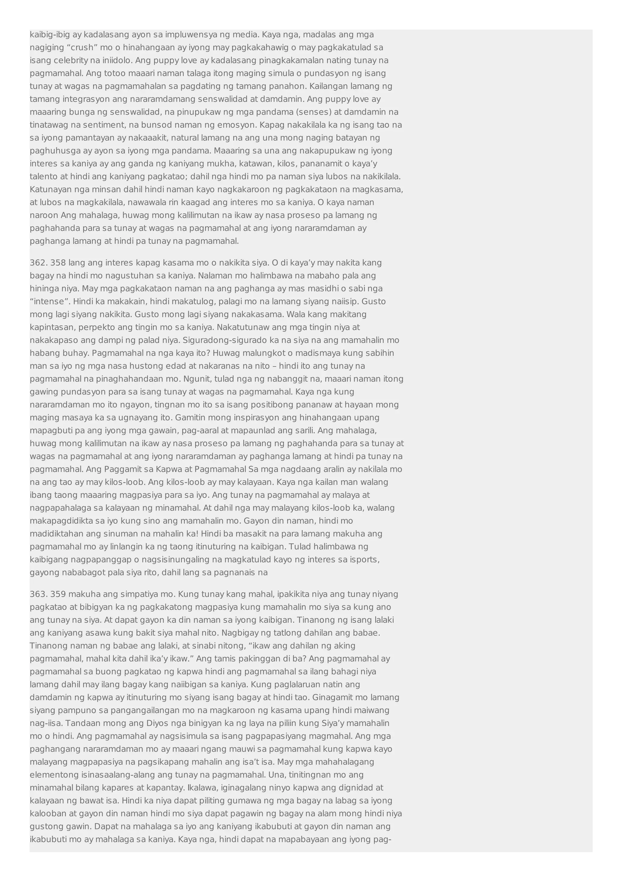 kaibig-ibig ay kadalasang ayon sa impluwensya ng media. Kaya nga, madalas ang mga 
nagiging “crush” mo o hinahangaan ay iyong may pagkakahawig o may pagkakatulad sa 
isang celebrity na iniidolo. Ang puppy love ay kadalasang pinagkakamalan nating tunay na 
pagmamahal. Ang totoo maaari naman talaga itong maging simula o pundasyon ng isang 
tunay at wagas na pagmamahalan sa pagdating ng tamang panahon. Kailangan lamang ng 
tamang integrasyon ang nararamdamang senswalidad at damdamin. Ang puppy love ay 
maaaring bunga ng senswalidad, na pinupukaw ng mga pandama (senses) at damdamin na 
tinatawag na sentiment, na bunsod naman ng emosyon. Kapag nakakilala ka ng isang tao na 
sa iyong pamantayan ay nakaaakit, natural lamang na ang una mong naging batayan ng 
paghuhusga ay ayon sa iyong mga pandama. Maaaring sa una ang nakapupukaw ng iyong 
interes sa kaniya ay ang ganda ng kaniyang mukha, katawan, kilos, pananamit o kaya’y 
talento at hindi ang kaniyang pagkatao; dahil nga hindi mo pa naman siya lubos na nakikilala. 
Katunayan nga minsan dahil hindi naman kayo nagkakaroon ng pagkakataon na magkasama, 
at lubos na magkakilala, nawawala rin kaagad ang interes mo sa kaniya. O kaya naman 
naroon Ang mahalaga, huwag mong kalilimutan na ikaw ay nasa proseso pa lamang ng 
paghahanda para sa tunay at wagas na pagmamahal at ang iyong nararamdaman ay 
paghanga lamang at hindi pa tunay na pagmamahal. 
362. 358 lang ang interes kapag kasama mo o nakikita siya. O di kaya’y may nakita kang 
bagay na hindi mo nagustuhan sa kaniya. Nalaman mo halimbawa na mabaho pala ang 
hininga niya. May mga pagkakataon naman na ang paghanga ay mas masidhi o sabi nga 
“intense”. Hindi ka makakain, hindi makatulog, palagi mo na lamang siyang naiisip. Gusto 
mong lagi siyang nakikita. Gusto mong lagi siyang nakakasama. Wala kang makitang 
kapintasan, perpekto ang tingin mo sa kaniya. Nakatutunaw ang mga tingin niya at 
nakakapaso ang dampi ng palad niya. Siguradong-sigurado ka na siya na ang mamahalin mo 
habang buhay. Pagmamahal na nga kaya ito? Huwag malungkot o madismaya kung sabihin 
man sa iyo ng mga nasa hustong edad at nakaranas na nito – hindi ito ang tunay na 
pagmamahal na pinaghahandaan mo. Ngunit, tulad nga ng nabanggit na, maaari naman itong 
gawing pundasyon para sa isang tunay at wagas na pagmamahal. Kaya nga kung 
nararamdaman mo ito ngayon, tingnan mo ito sa isang positibong pananaw at hayaan mong 
maging masaya ka sa ugnayang ito. Gamitin mong inspirasyon ang hinahangaan upang 
mapagbuti pa ang iyong mga gawain, pag-aaral at mapaunlad ang sarili. Ang mahalaga, 
huwag mong kalilimutan na ikaw ay nasa proseso pa lamang ng paghahanda para sa tunay at 
wagas na pagmamahal at ang iyong nararamdaman ay paghanga lamang at hindi pa tunay na 
pagmamahal. Ang Paggamit sa Kapwa at Pagmamahal Sa mga nagdaang aralin ay nakilala mo 
na ang tao ay may kilos-loob. Ang kilos-loob ay may kalayaan. Kaya nga kailan man walang 
ibang taong maaaring magpasiya para sa iyo. Ang tunay na pagmamahal ay malaya at 
nagpapahalaga sa kalayaan ng minamahal. At dahil nga may malayang kilos-loob ka, walang 
makapagdidikta sa iyo kung sino ang mamahalin mo. Gayon din naman, hindi mo 
madidiktahan ang sinuman na mahalin ka! Hindi ba masakit na para lamang makuha ang 
pagmamahal mo ay linlangin ka ng taong itinuturing na kaibigan. Tulad halimbawa ng 
kaibigang nagpapanggap o nagsisinungaling na magkatulad kayo ng interes sa isports, 
gayong nababagot pala siya rito, dahil lang sa pagnanais na 
363. 359 makuha ang simpatiya mo. Kung tunay kang mahal, ipakikita niya ang tunay niyang 
pagkatao at bibigyan ka ng pagkakatong magpasiya kung mamahalin mo siya sa kung ano 
ang tunay na siya. At dapat gayon ka din naman sa iyong kaibigan. Tinanong ng isang lalaki 
ang kaniyang asawa kung bakit siya mahal nito. Nagbigay ng tatlong dahilan ang babae. 
Tinanong naman ng babae ang lalaki, at sinabi nitong, “ikaw ang dahilan ng aking 
pagmamahal, mahal kita dahil ika’y ikaw.” Ang tamis pakinggan di ba? Ang pagmamahal ay 
pagmamahal sa buong pagkatao ng kapwa hindi ang pagmamahal sa ilang bahagi niya 
lamang dahil may ilang bagay kang naiibigan sa kaniya. Kung paglalaruan natin ang 
damdamin ng kapwa ay itinuturing mo siyang isang bagay at hindi tao. Ginagamit mo lamang 
siyang pampuno sa pangangailangan mo na magkaroon ng kasama upang hindi maiwang 
nag-iisa. Tandaan mong ang Diyos nga binigyan ka ng laya na piliin kung Siya’y mamahalin 
mo o hindi. Ang pagmamahal ay nagsisimula sa isang pagpapasiyang magmahal. Ang mga 
paghangang nararamdaman mo ay maaari ngang mauwi sa pagmamahal kung kapwa kayo 
malayang magpapasiya na pagsikapang mahalin ang isa’t isa. May mga mahahalagang 
elementong isinasaalang-alang ang tunay na pagmamahal. Una, tinitingnan mo ang 
minamahal bilang kapares at kapantay. Ikalawa, iginagalang ninyo kapwa ang dignidad at 
kalayaan ng bawat isa. Hindi ka niya dapat piliting gumawa ng mga bagay na labag sa iyong 
kalooban at gayon din naman hindi mo siya dapat pagawin ng bagay na alam mong hindi niya 
gustong gawin. Dapat na mahalaga sa iyo ang kaniyang ikabubuti at gayon din naman ang 
ikabubuti mo ay mahalaga sa kaniya. Kaya nga, hindi dapat na mapabayaan ang iyong pag- 
 
