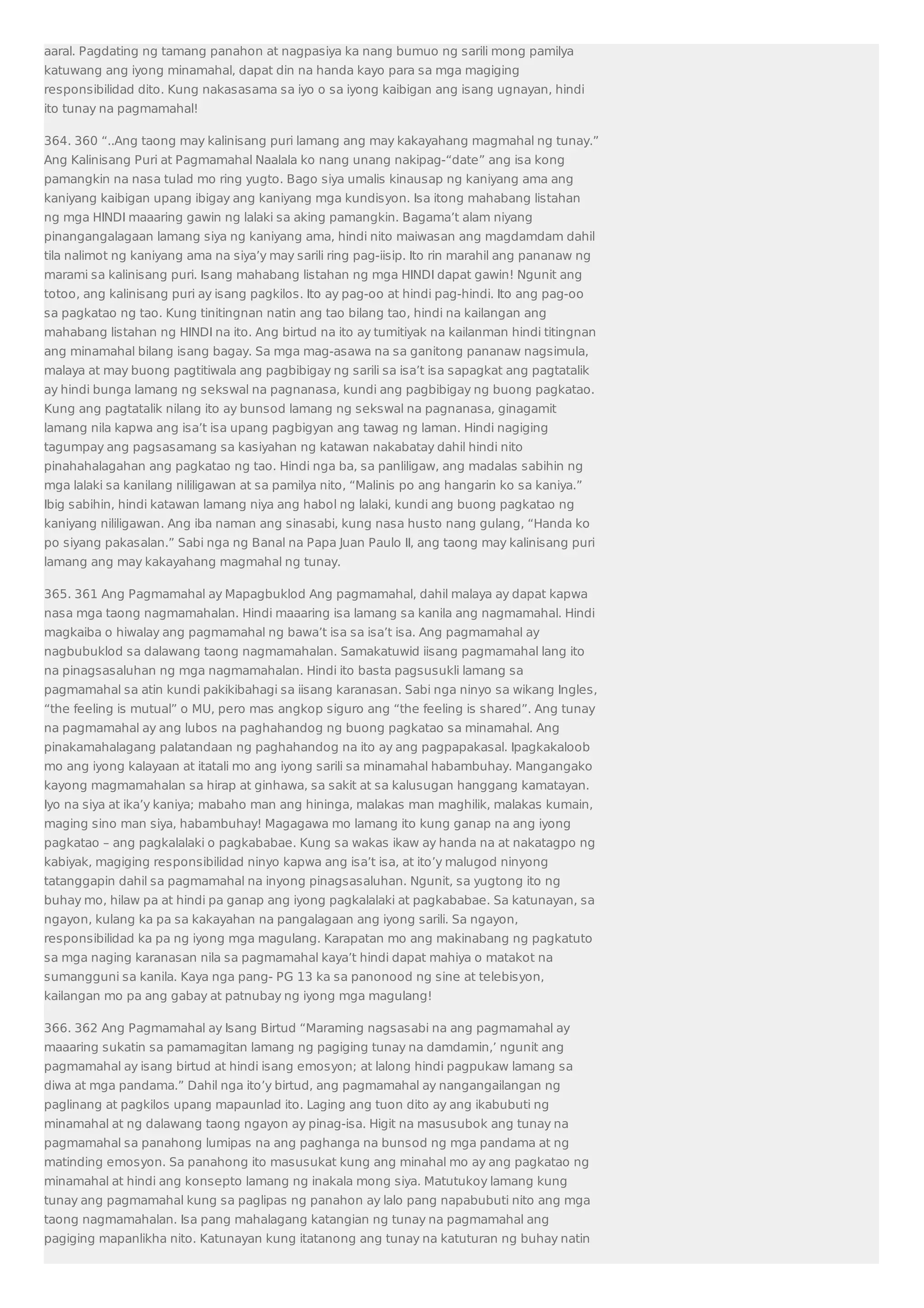 aaral. Pagdating ng tamang panahon at nagpasiya ka nang bumuo ng sarili mong pamilya 
katuwang ang iyong minamahal, dapat din na handa kayo para sa mga magiging 
responsibilidad dito. Kung nakasasama sa iyo o sa iyong kaibigan ang isang ugnayan, hindi 
ito tunay na pagmamahal! 
364. 360 “..Ang taong may kalinisang puri lamang ang may kakayahang magmahal ng tunay.” 
Ang Kalinisang Puri at Pagmamahal Naalala ko nang unang nakipag-“date” ang isa kong 
pamangkin na nasa tulad mo ring yugto. Bago siya umalis kinausap ng kaniyang ama ang 
kaniyang kaibigan upang ibigay ang kaniyang mga kundisyon. Isa itong mahabang listahan 
ng mga HINDI maaaring gawin ng lalaki sa aking pamangkin. Bagama’t alam niyang 
pinangangalagaan lamang siya ng kaniyang ama, hindi nito maiwasan ang magdamdam dahil 
tila nalimot ng kaniyang ama na siya’y may sarili ring pag-iisip. Ito rin marahil ang pananaw ng 
marami sa kalinisang puri. Isang mahabang listahan ng mga HINDI dapat gawin! Ngunit ang 
totoo, ang kalinisang puri ay isang pagkilos. Ito ay pag-oo at hindi pag-hindi. Ito ang pag-oo 
sa pagkatao ng tao. Kung tinitingnan natin ang tao bilang tao, hindi na kailangan ang 
mahabang listahan ng HINDI na ito. Ang birtud na ito ay tumitiyak na kailanman hindi titingnan 
ang minamahal bilang isang bagay. Sa mga mag-asawa na sa ganitong pananaw nagsimula, 
malaya at may buong pagtitiwala ang pagbibigay ng sarili sa isa’t isa sapagkat ang pagtatalik 
ay hindi bunga lamang ng sekswal na pagnanasa, kundi ang pagbibigay ng buong pagkatao. 
Kung ang pagtatalik nilang ito ay bunsod lamang ng sekswal na pagnanasa, ginagamit 
lamang nila kapwa ang isa’t isa upang pagbigyan ang tawag ng laman. Hindi nagiging 
tagumpay ang pagsasamang sa kasiyahan ng katawan nakabatay dahil hindi nito 
pinahahalagahan ang pagkatao ng tao. Hindi nga ba, sa panliligaw, ang madalas sabihin ng 
mga lalaki sa kanilang nililigawan at sa pamilya nito, “Malinis po ang hangarin ko sa kaniya.” 
Ibig sabihin, hindi katawan lamang niya ang habol ng lalaki, kundi ang buong pagkatao ng 
kaniyang nililigawan. Ang iba naman ang sinasabi, kung nasa husto nang gulang, “Handa ko 
po siyang pakasalan.” Sabi nga ng Banal na Papa Juan Paulo II, ang taong may kalinisang puri 
lamang ang may kakayahang magmahal ng tunay. 
365. 361 Ang Pagmamahal ay Mapagbuklod Ang pagmamahal, dahil malaya ay dapat kapwa 
nasa mga taong nagmamahalan. Hindi maaaring isa lamang sa kanila ang nagmamahal. Hindi 
magkaiba o hiwalay ang pagmamahal ng bawa’t isa sa isa’t isa. Ang pagmamahal ay 
nagbubuklod sa dalawang taong nagmamahalan. Samakatuwid iisang pagmamahal lang ito 
na pinagsasaluhan ng mga nagmamahalan. Hindi ito basta pagsusukli lamang sa 
pagmamahal sa atin kundi pakikibahagi sa iisang karanasan. Sabi nga ninyo sa wikang Ingles, 
“the feeling is mutual” o MU, pero mas angkop siguro ang “the feeling is shared”. Ang tunay 
na pagmamahal ay ang lubos na paghahandog ng buong pagkatao sa minamahal. Ang 
pinakamahalagang palatandaan ng paghahandog na ito ay ang pagpapakasal. Ipagkakaloob 
mo ang iyong kalayaan at itatali mo ang iyong sarili sa minamahal habambuhay. Mangangako 
kayong magmamahalan sa hirap at ginhawa, sa sakit at sa kalusugan hanggang kamatayan. 
Iyo na siya at ika’y kaniya; mabaho man ang hininga, malakas man maghilik, malakas kumain, 
maging sino man siya, habambuhay! Magagawa mo lamang ito kung ganap na ang iyong 
pagkatao – ang pagkalalaki o pagkababae. Kung sa wakas ikaw ay handa na at nakatagpo ng 
kabiyak, magiging responsibilidad ninyo kapwa ang isa’t isa, at ito’y malugod ninyong 
tatanggapin dahil sa pagmamahal na inyong pinagsasaluhan. Ngunit, sa yugtong ito ng 
buhay mo, hilaw pa at hindi pa ganap ang iyong pagkalalaki at pagkababae. Sa katunayan, sa 
ngayon, kulang ka pa sa kakayahan na pangalagaan ang iyong sarili. Sa ngayon, 
responsibilidad ka pa ng iyong mga magulang. Karapatan mo ang makinabang ng pagkatuto 
sa mga naging karanasan nila sa pagmamahal kaya’t hindi dapat mahiya o matakot na 
sumangguni sa kanila. Kaya nga pang- PG 13 ka sa panonood ng sine at telebisyon, 
kailangan mo pa ang gabay at patnubay ng iyong mga magulang! 
366. 362 Ang Pagmamahal ay Isang Birtud “Maraming nagsasabi na ang pagmamahal ay 
maaaring sukatin sa pamamagitan lamang ng pagiging tunay na damdamin,’ ngunit ang 
pagmamahal ay isang birtud at hindi isang emosyon; at lalong hindi pagpukaw lamang sa 
diwa at mga pandama.” Dahil nga ito’y birtud, ang pagmamahal ay nangangailangan ng 
paglinang at pagkilos upang mapaunlad ito. Laging ang tuon dito ay ang ikabubuti ng 
minamahal at ng dalawang taong ngayon ay pinag-isa. Higit na masusubok ang tunay na 
pagmamahal sa panahong lumipas na ang paghanga na bunsod ng mga pandama at ng 
matinding emosyon. Sa panahong ito masusukat kung ang minahal mo ay ang pagkatao ng 
minamahal at hindi ang konsepto lamang ng inakala mong siya. Matutukoy lamang kung 
tunay ang pagmamahal kung sa paglipas ng panahon ay lalo pang napabubuti nito ang mga 
taong nagmamahalan. Isa pang mahalagang katangian ng tunay na pagmamahal ang 
pagiging mapanlikha nito. Katunayan kung itatanong ang tunay na katuturan ng buhay natin 
 