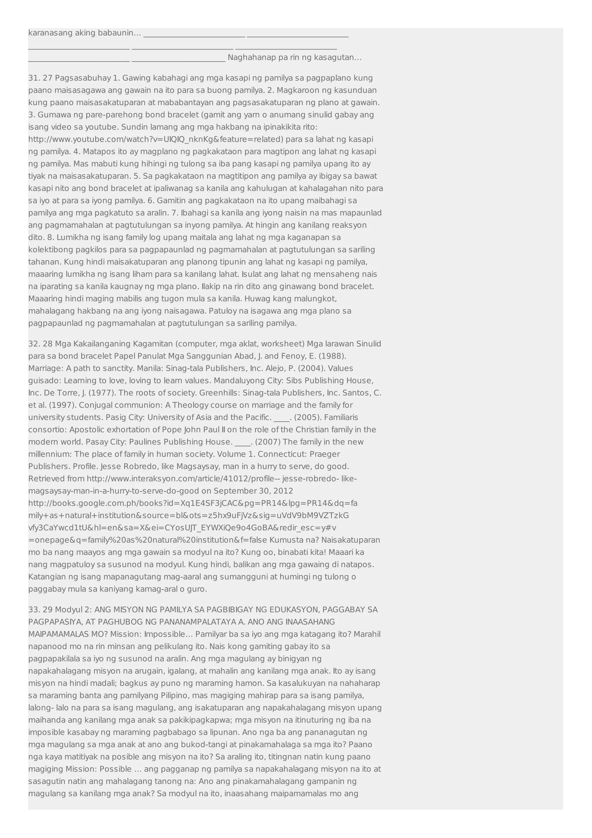 karanasang aking babaunin… __________________________ __________________________ 
__________________________ __________________________ __________________________ 
__________________________ ________________________ Naghahanap pa rin ng kasagutan… 
31. 27 Pagsasabuhay 1. Gawing kabahagi ang mga kasapi ng pamilya sa pagpaplano kung 
paano maisasagawa ang gawain na ito para sa buong pamilya. 2. Magkaroon ng kasunduan 
kung paano maisasakatuparan at mababantayan ang pagsasakatuparan ng plano at gawain. 
3. Gumawa ng pare-parehong bond bracelet (gamit ang yarn o anumang sinulid gabay ang 
isang video sa youtube. Sundin lamang ang mga hakbang na ipinakikita rito: 
http://www.youtube.com/watch?v=UIQIQ_nknKg&feature=related) para sa lahat ng kasapi 
ng pamilya. 4. Matapos ito ay magplano ng pagkakataon para magtipon ang lahat ng kasapi 
ng pamilya. Mas mabuti kung hihingi ng tulong sa iba pang kasapi ng pamilya upang ito ay 
tiyak na maisasakatuparan. 5. Sa pagkakataon na magtitipon ang pamilya ay ibigay sa bawat 
kasapi nito ang bond bracelet at ipaliwanag sa kanila ang kahulugan at kahalagahan nito para 
sa iyo at para sa iyong pamilya. 6. Gamitin ang pagkakataon na ito upang maibahagi sa 
pamilya ang mga pagkatuto sa aralin. 7. Ibahagi sa kanila ang iyong naisin na mas mapaunlad 
ang pagmamahalan at pagtutulungan sa inyong pamilya. At hingin ang kanilang reaksyon 
dito. 8. Lumikha ng isang family log upang maitala ang lahat ng mga kaganapan sa 
kolektibong pagkilos para sa pagpapaunlad ng pagmamahalan at pagtutulungan sa sariling 
tahanan. Kung hindi maisakatuparan ang planong tipunin ang lahat ng kasapi ng pamilya, 
maaaring lumikha ng isang liham para sa kanilang lahat. Isulat ang lahat ng mensaheng nais 
na iparating sa kanila kaugnay ng mga plano. Ilakip na rin dito ang ginawang bond bracelet. 
Maaaring hindi maging mabilis ang tugon mula sa kanila. Huwag kang malungkot, 
mahalagang hakbang na ang iyong naisagawa. Patuloy na isagawa ang mga plano sa 
pagpapaunlad ng pagmamahalan at pagtutulungan sa sariling pamilya. 
32. 28 Mga Kakailanganing Kagamitan (computer, mga aklat, worksheet) Mga larawan Sinulid 
para sa bond bracelet Papel Panulat Mga Sanggunian Abad, J. and Fenoy, E. (1988). 
Marriage: A path to sanctity. Manila: Sinag-tala Publishers, Inc. Alejo, P. (2004). Values 
guisado: Learning to love, loving to learn values. Mandaluyong City: Sibs Publishing House, 
Inc. De Torre, J. (1977). The roots of society. Greenhills: Sinag-tala Publishers, Inc. Santos, C. 
et al. (1997). Conjugal communion: A Theology course on marriage and the family for 
university students. Pasig City: University of Asia and the Pacific. ____. (2005). Familiaris 
consortio: Apostolic exhortation of Pope John Paul II on the role of the Christian family in the 
modern world. Pasay City: Paulines Publishing House. ____. (2007) The family in the new 
millennium: The place of family in human society. Volume 1. Connecticut: Praeger 
Publishers. Profile. Jesse Robredo, like Magsaysay, man in a hurry to serve, do good. 
Retrieved from http://www.interaksyon.com/article/41012/profile-- jesse-robredo- like-magsaysay- 
man-in-a-hurry-to-serve-do-good on September 30, 2012 
http://books.google.com.ph/books?id=Xq1E4SF3jCAC&pg=PR14&lpg=PR14&dq=fa 
mily+as+natural+institution&source=bl&ots=z5hx9uFjVz&sig=uVdV9bM9VZTzkG 
vfy3CaYwcd1tU&hl=en&sa=X&ei=CYosUJT_EYWXiQe9o4GoBA&redir_esc=y#v 
=onepage&q=family%20as%20natural%20institution&f=false Kumusta na? Naisakatuparan 
mo ba nang maayos ang mga gawain sa modyul na ito? Kung oo, binabati kita! Maaari ka 
nang magpatuloy sa susunod na modyul. Kung hindi, balikan ang mga gawaing di natapos. 
Katangian ng isang mapanagutang mag-aaral ang sumangguni at humingi ng tulong o 
paggabay mula sa kaniyang kamag-aral o guro. 
33. 29 Modyul 2: ANG MISYON NG PAMILYA SA PAGBIBIGAY NG EDUKASYON, PAGGABAY SA 
PAGPAPASIYA, AT PAGHUBOG NG PANANAMPALATAYA A. ANO ANG INAASAHANG 
MAIPAMAMALAS MO? Mission: Impossible… Pamilyar ba sa iyo ang mga katagang ito? Marahil 
napanood mo na rin minsan ang pelikulang ito. Nais kong gamiting gabay ito sa 
pagpapakilala sa iyo ng susunod na aralin. Ang mga magulang ay binigyan ng 
napakahalagang misyon na arugain, igalang, at mahalin ang kanilang mga anak. Ito ay isang 
misyon na hindi madali; bagkus ay puno ng maraming hamon. Sa kasalukuyan na nahaharap 
sa maraming banta ang pamilyang Pilipino, mas magiging mahirap para sa isang pamilya, 
lalong- lalo na para sa isang magulang, ang isakatuparan ang napakahalagang misyon upang 
maihanda ang kanilang mga anak sa pakikipagkapwa; mga misyon na itinuturing ng iba na 
imposible kasabay ng maraming pagbabago sa lipunan. Ano nga ba ang pananagutan ng 
mga magulang sa mga anak at ano ang bukod-tangi at pinakamahalaga sa mga ito? Paano 
nga kaya matitiyak na posible ang misyon na ito? Sa araling ito, titingnan natin kung paano 
magiging Mission: Possible … ang pagganap ng pamilya sa napakahalagang misyon na ito at 
sasagutin natin ang mahalagang tanong na: Ano ang pinakamahalagang gampanin ng 
magulang sa kanilang mga anak? Sa modyul na ito, inaasahang maipamamalas mo ang 
 