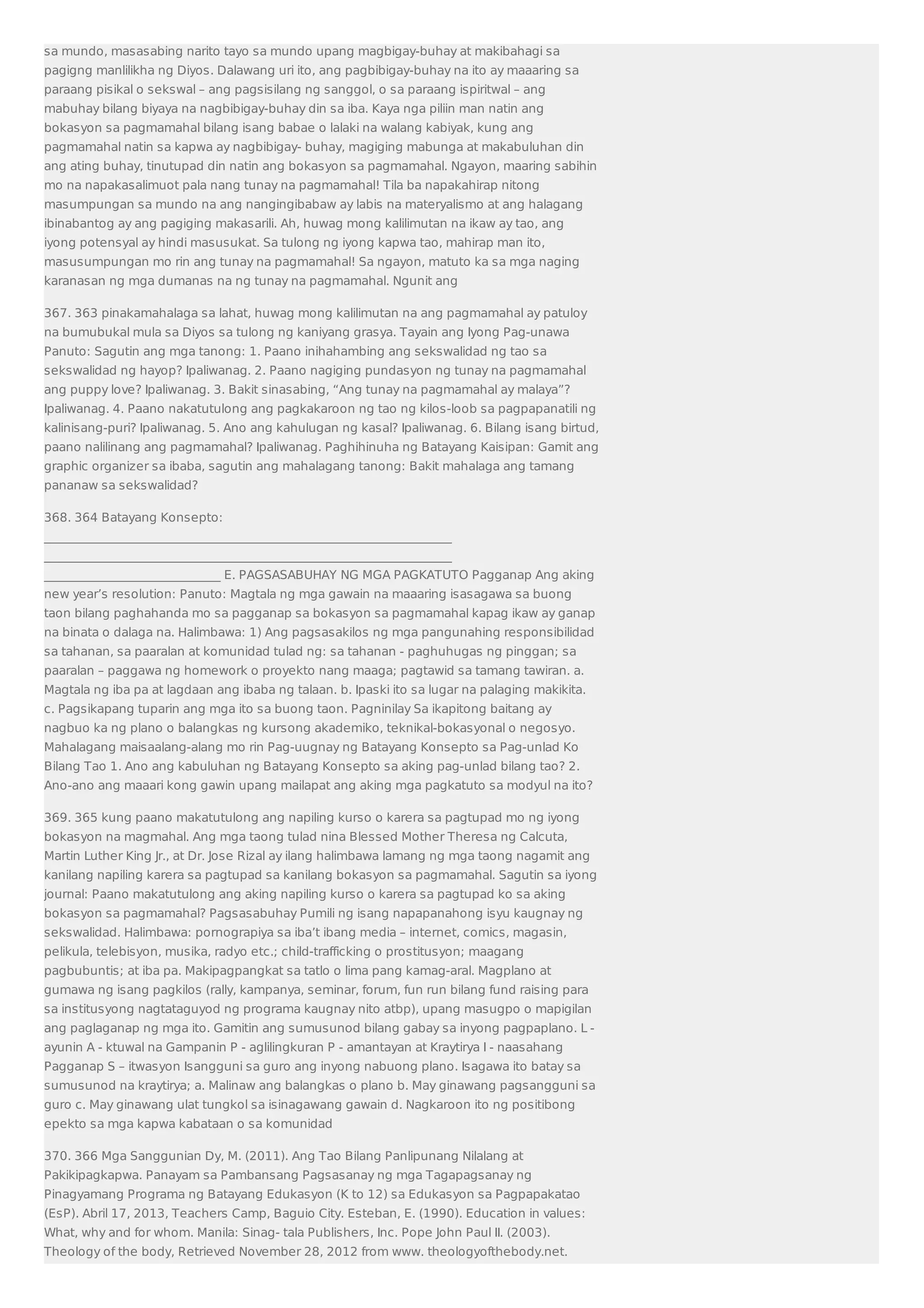 sa mundo, masasabing narito tayo sa mundo upang magbigay-buhay at makibahagi sa 
pagigng manlilikha ng Diyos. Dalawang uri ito, ang pagbibigay-buhay na ito ay maaaring sa 
paraang pisikal o sekswal – ang pagsisilang ng sanggol, o sa paraang ispiritwal – ang 
mabuhay bilang biyaya na nagbibigay-buhay din sa iba. Kaya nga piliin man natin ang 
bokasyon sa pagmamahal bilang isang babae o lalaki na walang kabiyak, kung ang 
pagmamahal natin sa kapwa ay nagbibigay- buhay, magiging mabunga at makabuluhan din 
ang ating buhay, tinutupad din natin ang bokasyon sa pagmamahal. Ngayon, maaring sabihin 
mo na napakasalimuot pala nang tunay na pagmamahal! Tila ba napakahirap nitong 
masumpungan sa mundo na ang nangingibabaw ay labis na materyalismo at ang halagang 
ibinabantog ay ang pagiging makasarili. Ah, huwag mong kalilimutan na ikaw ay tao, ang 
iyong potensyal ay hindi masusukat. Sa tulong ng iyong kapwa tao, mahirap man ito, 
masusumpungan mo rin ang tunay na pagmamahal! Sa ngayon, matuto ka sa mga naging 
karanasan ng mga dumanas na ng tunay na pagmamahal. Ngunit ang 
367. 363 pinakamahalaga sa lahat, huwag mong kalilimutan na ang pagmamahal ay patuloy 
na bumubukal mula sa Diyos sa tulong ng kaniyang grasya. Tayain ang Iyong Pag-unawa 
Panuto: Sagutin ang mga tanong: 1. Paano inihahambing ang sekswalidad ng tao sa 
sekswalidad ng hayop? Ipaliwanag. 2. Paano nagiging pundasyon ng tunay na pagmamahal 
ang puppy love? Ipaliwanag. 3. Bakit sinasabing, “Ang tunay na pagmamahal ay malaya”? 
Ipaliwanag. 4. Paano nakatutulong ang pagkakaroon ng tao ng kilos-loob sa pagpapanatili ng 
kalinisang-puri? Ipaliwanag. 5. Ano ang kahulugan ng kasal? Ipaliwanag. 6. Bilang isang birtud, 
paano nalilinang ang pagmamahal? Ipaliwanag. Paghihinuha ng Batayang Kaisipan: Gamit ang 
graphic organizer sa ibaba, sagutin ang mahalagang tanong: Bakit mahalaga ang tamang 
pananaw sa sekswalidad? 
368. 364 Batayang Konsepto: 
___________________________________________________________________ 
___________________________________________________________________ 
_____________________________ E. PAGSASABUHAY NG MGA PAGKATUTO Pagganap Ang aking 
new year’s resolution: Panuto: Magtala ng mga gawain na maaaring isasagawa sa buong 
taon bilang paghahanda mo sa pagganap sa bokasyon sa pagmamahal kapag ikaw ay ganap 
na binata o dalaga na. Halimbawa: 1) Ang pagsasakilos ng mga pangunahing responsibilidad 
sa tahanan, sa paaralan at komunidad tulad ng: sa tahanan - paghuhugas ng pinggan; sa 
paaralan – paggawa ng homework o proyekto nang maaga; pagtawid sa tamang tawiran. a. 
Magtala ng iba pa at lagdaan ang ibaba ng talaan. b. Ipaski ito sa lugar na palaging makikita. 
c. Pagsikapang tuparin ang mga ito sa buong taon. Pagninilay Sa ikapitong baitang ay 
nagbuo ka ng plano o balangkas ng kursong akademiko, teknikal-bokasyonal o negosyo. 
Mahalagang maisaalang-alang mo rin Pag-uugnay ng Batayang Konsepto sa Pag-unlad Ko 
Bilang Tao 1. Ano ang kabuluhan ng Batayang Konsepto sa aking pag-unlad bilang tao? 2. 
Ano-ano ang maaari kong gawin upang mailapat ang aking mga pagkatuto sa modyul na ito? 
369. 365 kung paano makatutulong ang napiling kurso o karera sa pagtupad mo ng iyong 
bokasyon na magmahal. Ang mga taong tulad nina Blessed Mother Theresa ng Calcuta, 
Martin Luther King Jr., at Dr. Jose Rizal ay ilang halimbawa lamang ng mga taong nagamit ang 
kanilang napiling karera sa pagtupad sa kanilang bokasyon sa pagmamahal. Sagutin sa iyong 
journal: Paano makatutulong ang aking napiling kurso o karera sa pagtupad ko sa aking 
bokasyon sa pagmamahal? Pagsasabuhay Pumili ng isang napapanahong isyu kaugnay ng 
sekswalidad. Halimbawa: pornograpiya sa iba’t ibang media – internet, comics, magasin, 
pelikula, telebisyon, musika, radyo etc.; child-trafficking o prostitusyon; maagang 
pagbubuntis; at iba pa. Makipagpangkat sa tatlo o lima pang kamag-aral. Magplano at 
gumawa ng isang pagkilos (rally, kampanya, seminar, forum, fun run bilang fund raising para 
sa institusyong nagtataguyod ng programa kaugnay nito atbp), upang masugpo o mapigilan 
ang paglaganap ng mga ito. Gamitin ang sumusunod bilang gabay sa inyong pagpaplano. L - 
ayunin A - ktuwal na Gampanin P - aglilingkuran P - amantayan at Kraytirya I - naasahang 
Pagganap S – itwasyon Isangguni sa guro ang inyong nabuong plano. Isagawa ito batay sa 
sumusunod na kraytirya; a. Malinaw ang balangkas o plano b. May ginawang pagsangguni sa 
guro c. May ginawang ulat tungkol sa isinagawang gawain d. Nagkaroon ito ng positibong 
epekto sa mga kapwa kabataan o sa komunidad 
370. 366 Mga Sanggunian Dy, M. (2011). Ang Tao Bilang Panlipunang Nilalang at 
Pakikipagkapwa. Panayam sa Pambansang Pagsasanay ng mga Tagapagsanay ng 
Pinagyamang Programa ng Batayang Edukasyon (K to 12) sa Edukasyon sa Pagpapakatao 
(EsP). Abril 17, 2013, Teachers Camp, Baguio City. Esteban, E. (1990). Education in values: 
What, why and for whom. Manila: Sinag- tala Publishers, Inc. Pope John Paul II. (2003). 
Theology of the body, Retrieved November 28, 2012 from www. theologyofthebody.net. 
 