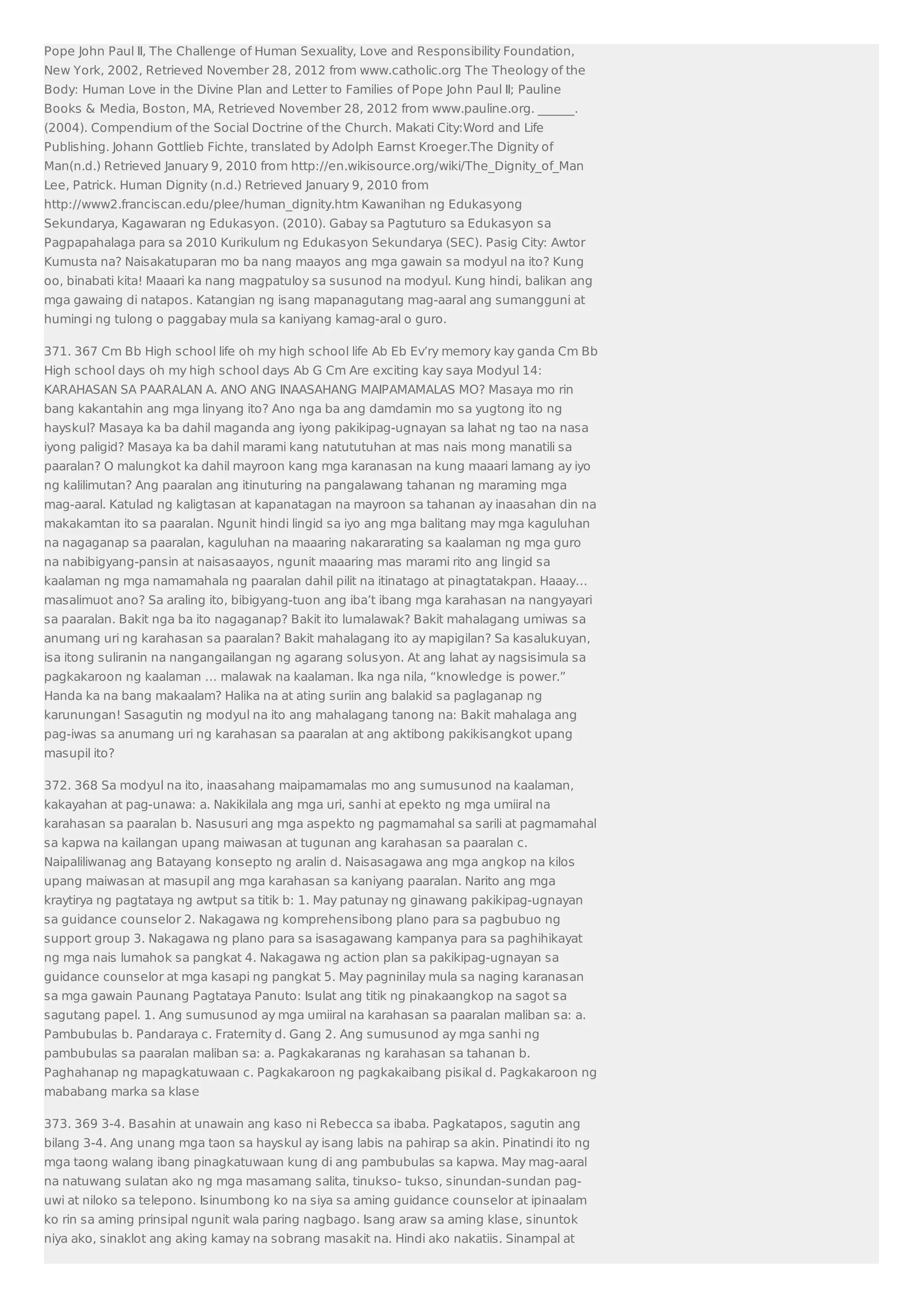 Pope John Paul II, The Challenge of Human Sexuality, Love and Responsibility Foundation, 
New York, 2002, Retrieved November 28, 2012 from www.catholic.org The Theology of the 
Body: Human Love in the Divine Plan and Letter to Families of Pope John Paul II; Pauline 
Books  Media, Boston, MA, Retrieved November 28, 2012 from www.pauline.org. ______. 
(2004). Compendium of the Social Doctrine of the Church. Makati City:Word and Life 
Publishing. Johann Gottlieb Fichte, translated by Adolph Earnst Kroeger.The Dignity of 
Man(n.d.) Retrieved January 9, 2010 from http://en.wikisource.org/wiki/The_Dignity_of_Man 
Lee, Patrick. Human Dignity (n.d.) Retrieved January 9, 2010 from 
http://www2.franciscan.edu/plee/human_dignity.htm Kawanihan ng Edukasyong 
Sekundarya, Kagawaran ng Edukasyon. (2010). Gabay sa Pagtuturo sa Edukasyon sa 
Pagpapahalaga para sa 2010 Kurikulum ng Edukasyon Sekundarya (SEC). Pasig City: Awtor 
Kumusta na? Naisakatuparan mo ba nang maayos ang mga gawain sa modyul na ito? Kung 
oo, binabati kita! Maaari ka nang magpatuloy sa susunod na modyul. Kung hindi, balikan ang 
mga gawaing di natapos. Katangian ng isang mapanagutang mag-aaral ang sumangguni at 
humingi ng tulong o paggabay mula sa kaniyang kamag-aral o guro. 
371. 367 Cm Bb High school life oh my high school life Ab Eb Ev’ry memory kay ganda Cm Bb 
High school days oh my high school days Ab G Cm Are exciting kay saya Modyul 14: 
KARAHASAN SA PAARALAN A. ANO ANG INAASAHANG MAIPAMAMALAS MO? Masaya mo rin 
bang kakantahin ang mga linyang ito? Ano nga ba ang damdamin mo sa yugtong ito ng 
hayskul? Masaya ka ba dahil maganda ang iyong pakikipag-ugnayan sa lahat ng tao na nasa 
iyong paligid? Masaya ka ba dahil marami kang natututuhan at mas nais mong manatili sa 
paaralan? O malungkot ka dahil mayroon kang mga karanasan na kung maaari lamang ay iyo 
ng kalilimutan? Ang paaralan ang itinuturing na pangalawang tahanan ng maraming mga 
mag-aaral. Katulad ng kaligtasan at kapanatagan na mayroon sa tahanan ay inaasahan din na 
makakamtan ito sa paaralan. Ngunit hindi lingid sa iyo ang mga balitang may mga kaguluhan 
na nagaganap sa paaralan, kaguluhan na maaaring nakararating sa kaalaman ng mga guro 
na nabibigyang-pansin at naisasaayos, ngunit maaaring mas marami rito ang lingid sa 
kaalaman ng mga namamahala ng paaralan dahil pilit na itinatago at pinagtatakpan. Haaay… 
masalimuot ano? Sa araling ito, bibigyang-tuon ang iba’t ibang mga karahasan na nangyayari 
sa paaralan. Bakit nga ba ito nagaganap? Bakit ito lumalawak? Bakit mahalagang umiwas sa 
anumang uri ng karahasan sa paaralan? Bakit mahalagang ito ay mapigilan? Sa kasalukuyan, 
isa itong suliranin na nangangailangan ng agarang solusyon. At ang lahat ay nagsisimula sa 
pagkakaroon ng kaalaman … malawak na kaalaman. Ika nga nila, “knowledge is power.” 
Handa ka na bang makaalam? Halika na at ating suriin ang balakid sa paglaganap ng 
karunungan! Sasagutin ng modyul na ito ang mahalagang tanong na: Bakit mahalaga ang 
pag-iwas sa anumang uri ng karahasan sa paaralan at ang aktibong pakikisangkot upang 
masupil ito? 
372. 368 Sa modyul na ito, inaasahang maipamamalas mo ang sumusunod na kaalaman, 
kakayahan at pag-unawa: a. Nakikilala ang mga uri, sanhi at epekto ng mga umiiral na 
karahasan sa paaralan b. Nasusuri ang mga aspekto ng pagmamahal sa sarili at pagmamahal 
sa kapwa na kailangan upang maiwasan at tugunan ang karahasan sa paaralan c. 
Naipaliliwanag ang Batayang konsepto ng aralin d. Naisasagawa ang mga angkop na kilos 
upang maiwasan at masupil ang mga karahasan sa kaniyang paaralan. Narito ang mga 
kraytirya ng pagtataya ng awtput sa titik b: 1. May patunay ng ginawang pakikipag-ugnayan 
sa guidance counselor 2. Nakagawa ng komprehensibong plano para sa pagbubuo ng 
support group 3. Nakagawa ng plano para sa isasagawang kampanya para sa paghihikayat 
ng mga nais lumahok sa pangkat 4. Nakagawa ng action plan sa pakikipag-ugnayan sa 
guidance counselor at mga kasapi ng pangkat 5. May pagninilay mula sa naging karanasan 
sa mga gawain Paunang Pagtataya Panuto: Isulat ang titik ng pinakaangkop na sagot sa 
sagutang papel. 1. Ang sumusunod ay mga umiiral na karahasan sa paaralan maliban sa: a. 
Pambubulas b. Pandaraya c. Fraternity d. Gang 2. Ang sumusunod ay mga sanhi ng 
pambubulas sa paaralan maliban sa: a. Pagkakaranas ng karahasan sa tahanan b. 
Paghahanap ng mapagkatuwaan c. Pagkakaroon ng pagkakaibang pisikal d. Pagkakaroon ng 
mababang marka sa klase 
373. 369 3-4. Basahin at unawain ang kaso ni Rebecca sa ibaba. Pagkatapos, sagutin ang 
bilang 3-4. Ang unang mga taon sa hayskul ay isang labis na pahirap sa akin. Pinatindi ito ng 
mga taong walang ibang pinagkatuwaan kung di ang pambubulas sa kapwa. May mag-aaral 
na natuwang sulatan ako ng mga masamang salita, tinukso- tukso, sinundan-sundan pag-uwi 
at niloko sa telepono. Isinumbong ko na siya sa aming guidance counselor at ipinaalam 
ko rin sa aming prinsipal ngunit wala paring nagbago. Isang araw sa aming klase, sinuntok 
niya ako, sinaklot ang aking kamay na sobrang masakit na. Hindi ako nakatiis. Sinampal at 
 
