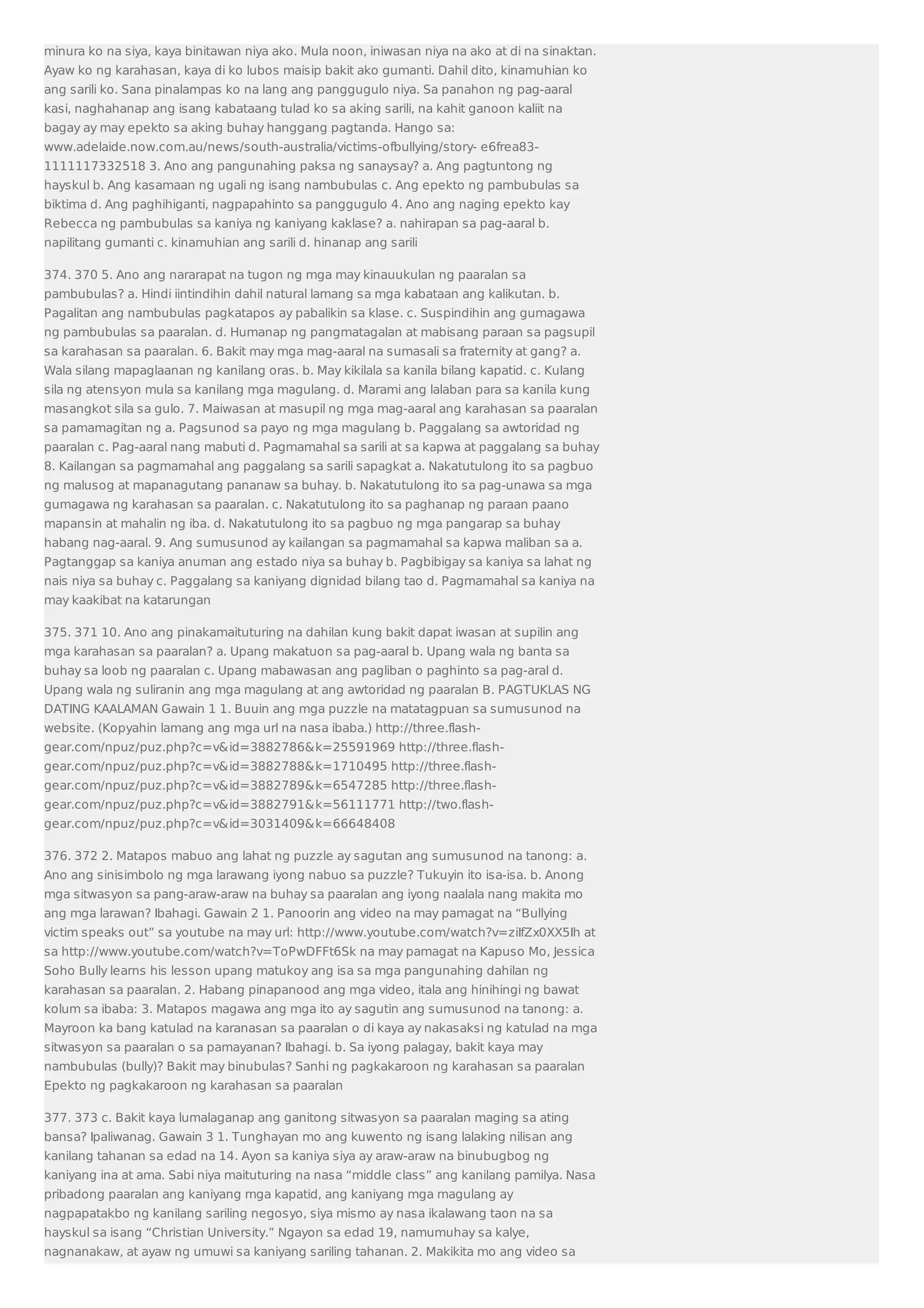 minura ko na siya, kaya binitawan niya ako. Mula noon, iniwasan niya na ako at di na sinaktan. 
Ayaw ko ng karahasan, kaya di ko lubos maisip bakit ako gumanti. Dahil dito, kinamuhian ko 
ang sarili ko. Sana pinalampas ko na lang ang panggugulo niya. Sa panahon ng pag-aaral 
kasi, naghahanap ang isang kabataang tulad ko sa aking sarili, na kahit ganoon kaliit na 
bagay ay may epekto sa aking buhay hanggang pagtanda. Hango sa: 
www.adelaide.now.com.au/news/south-australia/victims-ofbullying/story- e6frea83- 
1111117332518 3. Ano ang pangunahing paksa ng sanaysay? a. Ang pagtuntong ng 
hayskul b. Ang kasamaan ng ugali ng isang nambubulas c. Ang epekto ng pambubulas sa 
biktima d. Ang paghihiganti, nagpapahinto sa panggugulo 4. Ano ang naging epekto kay 
Rebecca ng pambubulas sa kaniya ng kaniyang kaklase? a. nahirapan sa pag-aaral b. 
napilitang gumanti c. kinamuhian ang sarili d. hinanap ang sarili 
374. 370 5. Ano ang nararapat na tugon ng mga may kinauukulan ng paaralan sa 
pambubulas? a. Hindi iintindihin dahil natural lamang sa mga kabataan ang kalikutan. b. 
Pagalitan ang nambubulas pagkatapos ay pabalikin sa klase. c. Suspindihin ang gumagawa 
ng pambubulas sa paaralan. d. Humanap ng pangmatagalan at mabisang paraan sa pagsupil 
sa karahasan sa paaralan. 6. Bakit may mga mag-aaral na sumasali sa fraternity at gang? a. 
Wala silang mapaglaanan ng kanilang oras. b. May kikilala sa kanila bilang kapatid. c. Kulang 
sila ng atensyon mula sa kanilang mga magulang. d. Marami ang lalaban para sa kanila kung 
masangkot sila sa gulo. 7. Maiwasan at masupil ng mga mag-aaral ang karahasan sa paaralan 
sa pamamagitan ng a. Pagsunod sa payo ng mga magulang b. Paggalang sa awtoridad ng 
paaralan c. Pag-aaral nang mabuti d. Pagmamahal sa sarili at sa kapwa at paggalang sa buhay 
8. Kailangan sa pagmamahal ang paggalang sa sarili sapagkat a. Nakatutulong ito sa pagbuo 
ng malusog at mapanagutang pananaw sa buhay. b. Nakatutulong ito sa pag-unawa sa mga 
gumagawa ng karahasan sa paaralan. c. Nakatutulong ito sa paghanap ng paraan paano 
mapansin at mahalin ng iba. d. Nakatutulong ito sa pagbuo ng mga pangarap sa buhay 
habang nag-aaral. 9. Ang sumusunod ay kailangan sa pagmamahal sa kapwa maliban sa a. 
Pagtanggap sa kaniya anuman ang estado niya sa buhay b. Pagbibigay sa kaniya sa lahat ng 
nais niya sa buhay c. Paggalang sa kaniyang dignidad bilang tao d. Pagmamahal sa kaniya na 
may kaakibat na katarungan 
375. 371 10. Ano ang pinakamaituturing na dahilan kung bakit dapat iwasan at supilin ang 
mga karahasan sa paaralan? a. Upang makatuon sa pag-aaral b. Upang wala ng banta sa 
buhay sa loob ng paaralan c. Upang mabawasan ang pagliban o paghinto sa pag-aral d. 
Upang wala ng suliranin ang mga magulang at ang awtoridad ng paaralan B. PAGTUKLAS NG 
DATING KAALAMAN Gawain 1 1. Buuin ang mga puzzle na matatagpuan sa sumusunod na 
website. (Kopyahin lamang ang mga url na nasa ibaba.) http://three.flash-gear. 
com/npuz/puz.php?c=vid=3882786k=25591969 http://three.flash-gear. 
com/npuz/puz.php?c=vid=3882788k=1710495 http://three.flash-gear. 
com/npuz/puz.php?c=vid=3882789k=6547285 http://three.flash-gear. 
com/npuz/puz.php?c=vid=3882791k=56111771 http://two.flash-gear. 
com/npuz/puz.php?c=vid=3031409k=66648408 
376. 372 2. Matapos mabuo ang lahat ng puzzle ay sagutan ang sumusunod na tanong: a. 
Ano ang sinisimbolo ng mga larawang iyong nabuo sa puzzle? Tukuyin ito isa-isa. b. Anong 
mga sitwasyon sa pang-araw-araw na buhay sa paaralan ang iyong naalala nang makita mo 
ang mga larawan? Ibahagi. Gawain 2 1. Panoorin ang video na may pamagat na “Bullying 
victim speaks out” sa youtube na may url: http://www.youtube.com/watch?v=ziIfZx0XX5Ih at 
sa http://www.youtube.com/watch?v=ToPwDFFt6Sk na may pamagat na Kapuso Mo, Jessica 
Soho Bully learns his lesson upang matukoy ang isa sa mga pangunahing dahilan ng 
karahasan sa paaralan. 2. Habang pinapanood ang mga video, itala ang hinihingi ng bawat 
kolum sa ibaba: 3. Matapos magawa ang mga ito ay sagutin ang sumusunod na tanong: a. 
Mayroon ka bang katulad na karanasan sa paaralan o di kaya ay nakasaksi ng katulad na mga 
sitwasyon sa paaralan o sa pamayanan? Ibahagi. b. Sa iyong palagay, bakit kaya may 
nambubulas (bully)? Bakit may binubulas? Sanhi ng pagkakaroon ng karahasan sa paaralan 
Epekto ng pagkakaroon ng karahasan sa paaralan 
377. 373 c. Bakit kaya lumalaganap ang ganitong sitwasyon sa paaralan maging sa ating 
bansa? Ipaliwanag. Gawain 3 1. Tunghayan mo ang kuwento ng isang lalaking nilisan ang 
kanilang tahanan sa edad na 14. Ayon sa kaniya siya ay araw-araw na binubugbog ng 
kaniyang ina at ama. Sabi niya maituturing na nasa “middle class” ang kanilang pamilya. Nasa 
pribadong paaralan ang kaniyang mga kapatid, ang kaniyang mga magulang ay 
nagpapatakbo ng kanilang sariling negosyo, siya mismo ay nasa ikalawang taon na sa 
hayskul sa isang “Christian University.” Ngayon sa edad 19, namumuhay sa kalye, 
nagnanakaw, at ayaw ng umuwi sa kaniyang sariling tahanan. 2. Makikita mo ang video sa 
 