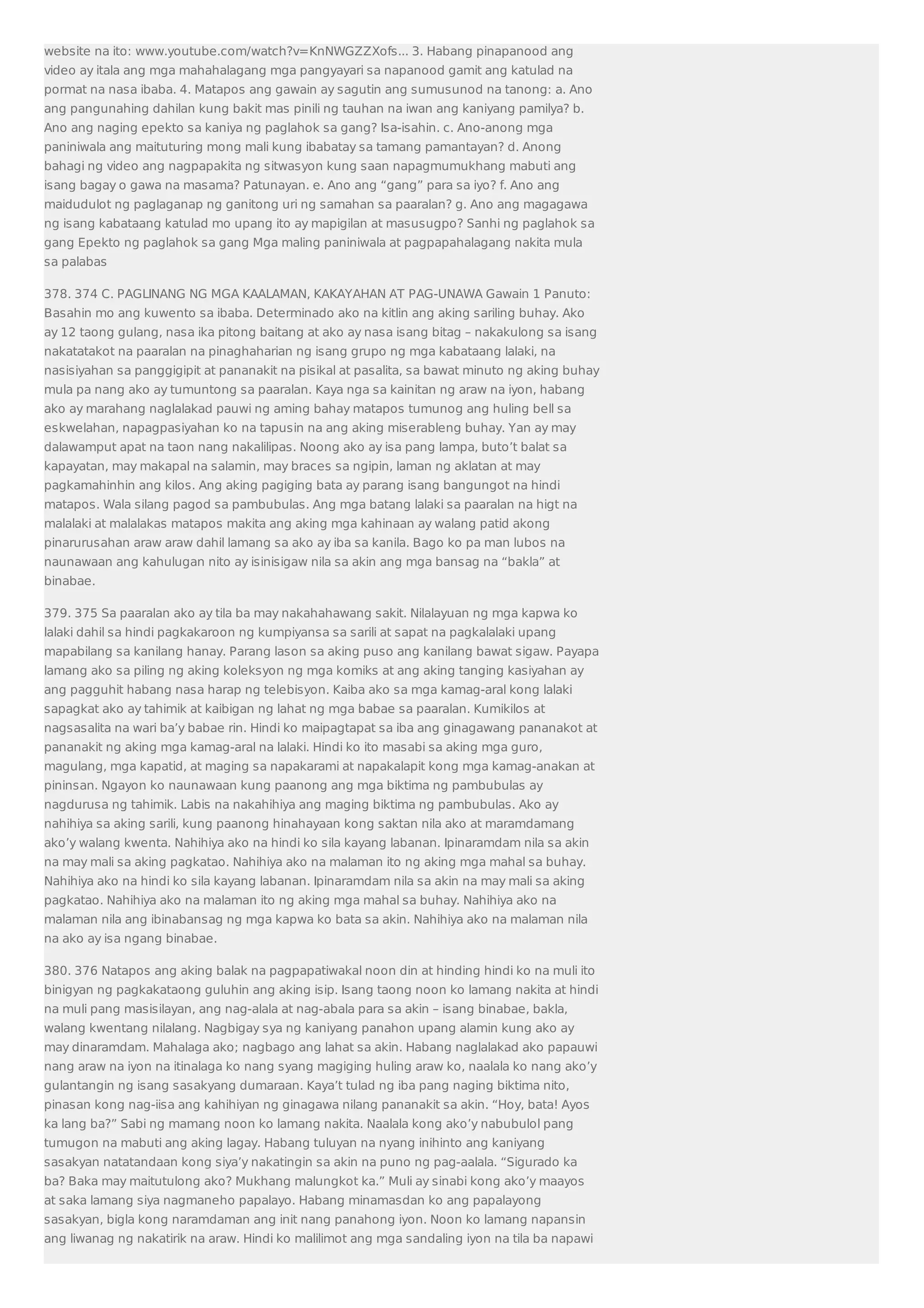 website na ito: www.youtube.com/watch?v=KnNWGZZXofs... 3. Habang pinapanood ang 
video ay itala ang mga mahahalagang mga pangyayari sa napanood gamit ang katulad na 
pormat na nasa ibaba. 4. Matapos ang gawain ay sagutin ang sumusunod na tanong: a. Ano 
ang pangunahing dahilan kung bakit mas pinili ng tauhan na iwan ang kaniyang pamilya? b. 
Ano ang naging epekto sa kaniya ng paglahok sa gang? Isa-isahin. c. Ano-anong mga 
paniniwala ang maituturing mong mali kung ibabatay sa tamang pamantayan? d. Anong 
bahagi ng video ang nagpapakita ng sitwasyon kung saan napagmumukhang mabuti ang 
isang bagay o gawa na masama? Patunayan. e. Ano ang “gang” para sa iyo? f. Ano ang 
maidudulot ng paglaganap ng ganitong uri ng samahan sa paaralan? g. Ano ang magagawa 
ng isang kabataang katulad mo upang ito ay mapigilan at masusugpo? Sanhi ng paglahok sa 
gang Epekto ng paglahok sa gang Mga maling paniniwala at pagpapahalagang nakita mula 
sa palabas 
378. 374 C. PAGLINANG NG MGA KAALAMAN, KAKAYAHAN AT PAG-UNAWA Gawain 1 Panuto: 
Basahin mo ang kuwento sa ibaba. Determinado ako na kitlin ang aking sariling buhay. Ako 
ay 12 taong gulang, nasa ika pitong baitang at ako ay nasa isang bitag – nakakulong sa isang 
nakatatakot na paaralan na pinaghaharian ng isang grupo ng mga kabataang lalaki, na 
nasisiyahan sa panggigipit at pananakit na pisikal at pasalita, sa bawat minuto ng aking buhay 
mula pa nang ako ay tumuntong sa paaralan. Kaya nga sa kainitan ng araw na iyon, habang 
ako ay marahang naglalakad pauwi ng aming bahay matapos tumunog ang huling bell sa 
eskwelahan, napagpasiyahan ko na tapusin na ang aking miserableng buhay. Yan ay may 
dalawamput apat na taon nang nakalilipas. Noong ako ay isa pang lampa, buto’t balat sa 
kapayatan, may makapal na salamin, may braces sa ngipin, laman ng aklatan at may 
pagkamahinhin ang kilos. Ang aking pagiging bata ay parang isang bangungot na hindi 
matapos. Wala silang pagod sa pambubulas. Ang mga batang lalaki sa paaralan na higt na 
malalaki at malalakas matapos makita ang aking mga kahinaan ay walang patid akong 
pinarurusahan araw araw dahil lamang sa ako ay iba sa kanila. Bago ko pa man lubos na 
naunawaan ang kahulugan nito ay isinisigaw nila sa akin ang mga bansag na “bakla” at 
binabae. 
379. 375 Sa paaralan ako ay tila ba may nakahahawang sakit. Nilalayuan ng mga kapwa ko 
lalaki dahil sa hindi pagkakaroon ng kumpiyansa sa sarili at sapat na pagkalalaki upang 
mapabilang sa kanilang hanay. Parang lason sa aking puso ang kanilang bawat sigaw. Payapa 
lamang ako sa piling ng aking koleksyon ng mga komiks at ang aking tanging kasiyahan ay 
ang pagguhit habang nasa harap ng telebisyon. Kaiba ako sa mga kamag-aral kong lalaki 
sapagkat ako ay tahimik at kaibigan ng lahat ng mga babae sa paaralan. Kumikilos at 
nagsasalita na wari ba’y babae rin. Hindi ko maipagtapat sa iba ang ginagawang pananakot at 
pananakit ng aking mga kamag-aral na lalaki. Hindi ko ito masabi sa aking mga guro, 
magulang, mga kapatid, at maging sa napakarami at napakalapit kong mga kamag-anakan at 
pininsan. Ngayon ko naunawaan kung paanong ang mga biktima ng pambubulas ay 
nagdurusa ng tahimik. Labis na nakahihiya ang maging biktima ng pambubulas. Ako ay 
nahihiya sa aking sarili, kung paanong hinahayaan kong saktan nila ako at maramdamang 
ako’y walang kwenta. Nahihiya ako na hindi ko sila kayang labanan. Ipinaramdam nila sa akin 
na may mali sa aking pagkatao. Nahihiya ako na malaman ito ng aking mga mahal sa buhay. 
Nahihiya ako na hindi ko sila kayang labanan. Ipinaramdam nila sa akin na may mali sa aking 
pagkatao. Nahihiya ako na malaman ito ng aking mga mahal sa buhay. Nahihiya ako na 
malaman nila ang ibinabansag ng mga kapwa ko bata sa akin. Nahihiya ako na malaman nila 
na ako ay isa ngang binabae. 
380. 376 Natapos ang aking balak na pagpapatiwakal noon din at hinding hindi ko na muli ito 
binigyan ng pagkakataong guluhin ang aking isip. Isang taong noon ko lamang nakita at hindi 
na muli pang masisilayan, ang nag-alala at nag-abala para sa akin – isang binabae, bakla, 
walang kwentang nilalang. Nagbigay sya ng kaniyang panahon upang alamin kung ako ay 
may dinaramdam. Mahalaga ako; nagbago ang lahat sa akin. Habang naglalakad ako papauwi 
nang araw na iyon na itinalaga ko nang syang magiging huling araw ko, naalala ko nang ako’y 
gulantangin ng isang sasakyang dumaraan. Kaya’t tulad ng iba pang naging biktima nito, 
pinasan kong nag-iisa ang kahihiyan ng ginagawa nilang pananakit sa akin. “Hoy, bata! Ayos 
ka lang ba?” Sabi ng mamang noon ko lamang nakita. Naalala kong ako’y nabubulol pang 
tumugon na mabuti ang aking lagay. Habang tuluyan na nyang inihinto ang kaniyang 
sasakyan natatandaan kong siya’y nakatingin sa akin na puno ng pag-aalala. “Sigurado ka 
ba? Baka may maitutulong ako? Mukhang malungkot ka.” Muli ay sinabi kong ako’y maayos 
at saka lamang siya nagmaneho papalayo. Habang minamasdan ko ang papalayong 
sasakyan, bigla kong naramdaman ang init nang panahong iyon. Noon ko lamang napansin 
ang liwanag ng nakatirik na araw. Hindi ko malilimot ang mga sandaling iyon na tila ba napawi 
 