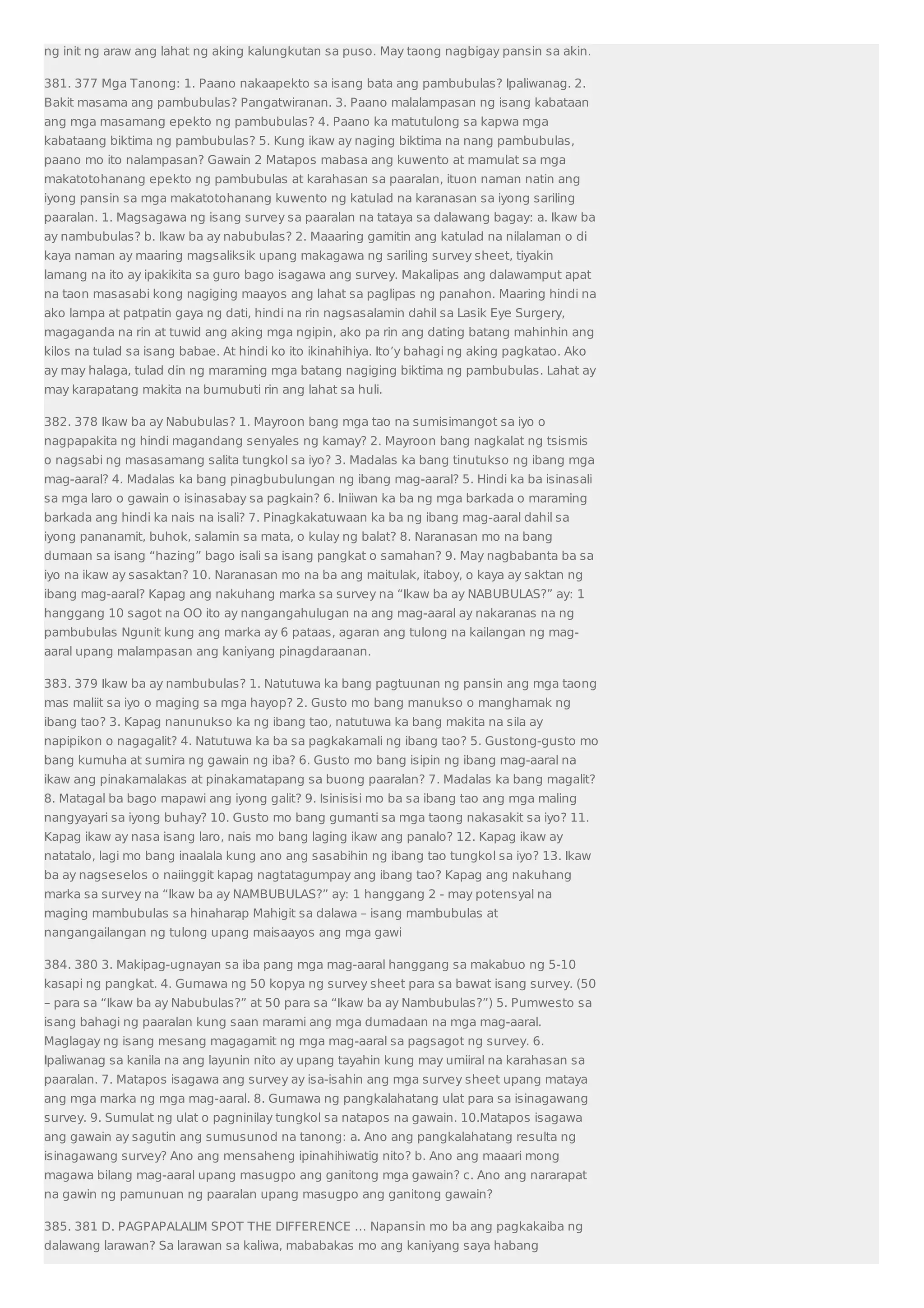 ng init ng araw ang lahat ng aking kalungkutan sa puso. May taong nagbigay pansin sa akin. 
381. 377 Mga Tanong: 1. Paano nakaapekto sa isang bata ang pambubulas? Ipaliwanag. 2. 
Bakit masama ang pambubulas? Pangatwiranan. 3. Paano malalampasan ng isang kabataan 
ang mga masamang epekto ng pambubulas? 4. Paano ka matutulong sa kapwa mga 
kabataang biktima ng pambubulas? 5. Kung ikaw ay naging biktima na nang pambubulas, 
paano mo ito nalampasan? Gawain 2 Matapos mabasa ang kuwento at mamulat sa mga 
makatotohanang epekto ng pambubulas at karahasan sa paaralan, ituon naman natin ang 
iyong pansin sa mga makatotohanang kuwento ng katulad na karanasan sa iyong sariling 
paaralan. 1. Magsagawa ng isang survey sa paaralan na tataya sa dalawang bagay: a. Ikaw ba 
ay nambubulas? b. Ikaw ba ay nabubulas? 2. Maaaring gamitin ang katulad na nilalaman o di 
kaya naman ay maaring magsaliksik upang makagawa ng sariling survey sheet, tiyakin 
lamang na ito ay ipakikita sa guro bago isagawa ang survey. Makalipas ang dalawamput apat 
na taon masasabi kong nagiging maayos ang lahat sa paglipas ng panahon. Maaring hindi na 
ako lampa at patpatin gaya ng dati, hindi na rin nagsasalamin dahil sa Lasik Eye Surgery, 
magaganda na rin at tuwid ang aking mga ngipin, ako pa rin ang dating batang mahinhin ang 
kilos na tulad sa isang babae. At hindi ko ito ikinahihiya. Ito’y bahagi ng aking pagkatao. Ako 
ay may halaga, tulad din ng maraming mga batang nagiging biktima ng pambubulas. Lahat ay 
may karapatang makita na bumubuti rin ang lahat sa huli. 
382. 378 Ikaw ba ay Nabubulas? 1. Mayroon bang mga tao na sumisimangot sa iyo o 
nagpapakita ng hindi magandang senyales ng kamay? 2. Mayroon bang nagkalat ng tsismis 
o nagsabi ng masasamang salita tungkol sa iyo? 3. Madalas ka bang tinutukso ng ibang mga 
mag-aaral? 4. Madalas ka bang pinagbubulungan ng ibang mag-aaral? 5. Hindi ka ba isinasali 
sa mga laro o gawain o isinasabay sa pagkain? 6. Iniiwan ka ba ng mga barkada o maraming 
barkada ang hindi ka nais na isali? 7. Pinagkakatuwaan ka ba ng ibang mag-aaral dahil sa 
iyong pananamit, buhok, salamin sa mata, o kulay ng balat? 8. Naranasan mo na bang 
dumaan sa isang “hazing” bago isali sa isang pangkat o samahan? 9. May nagbabanta ba sa 
iyo na ikaw ay sasaktan? 10. Naranasan mo na ba ang maitulak, itaboy, o kaya ay saktan ng 
ibang mag-aaral? Kapag ang nakuhang marka sa survey na “Ikaw ba ay NABUBULAS?” ay: 1 
hanggang 10 sagot na OO ito ay nangangahulugan na ang mag-aaral ay nakaranas na ng 
pambubulas Ngunit kung ang marka ay 6 pataas, agaran ang tulong na kailangan ng mag-aaral 
upang malampasan ang kaniyang pinagdaraanan. 
383. 379 Ikaw ba ay nambubulas? 1. Natutuwa ka bang pagtuunan ng pansin ang mga taong 
mas maliit sa iyo o maging sa mga hayop? 2. Gusto mo bang manukso o manghamak ng 
ibang tao? 3. Kapag nanunukso ka ng ibang tao, natutuwa ka bang makita na sila ay 
napipikon o nagagalit? 4. Natutuwa ka ba sa pagkakamali ng ibang tao? 5. Gustong-gusto mo 
bang kumuha at sumira ng gawain ng iba? 6. Gusto mo bang isipin ng ibang mag-aaral na 
ikaw ang pinakamalakas at pinakamatapang sa buong paaralan? 7. Madalas ka bang magalit? 
8. Matagal ba bago mapawi ang iyong galit? 9. Isinisisi mo ba sa ibang tao ang mga maling 
nangyayari sa iyong buhay? 10. Gusto mo bang gumanti sa mga taong nakasakit sa iyo? 11. 
Kapag ikaw ay nasa isang laro, nais mo bang laging ikaw ang panalo? 12. Kapag ikaw ay 
natatalo, lagi mo bang inaalala kung ano ang sasabihin ng ibang tao tungkol sa iyo? 13. Ikaw 
ba ay nagseselos o naiinggit kapag nagtatagumpay ang ibang tao? Kapag ang nakuhang 
marka sa survey na “Ikaw ba ay NAMBUBULAS?” ay: 1 hanggang 2 - may potensyal na 
maging mambubulas sa hinaharap Mahigit sa dalawa – isang mambubulas at 
nangangailangan ng tulong upang maisaayos ang mga gawi 
384. 380 3. Makipag-ugnayan sa iba pang mga mag-aaral hanggang sa makabuo ng 5-10 
kasapi ng pangkat. 4. Gumawa ng 50 kopya ng survey sheet para sa bawat isang survey. (50 
– para sa “Ikaw ba ay Nabubulas?” at 50 para sa “Ikaw ba ay Nambubulas?”) 5. Pumwesto sa 
isang bahagi ng paaralan kung saan marami ang mga dumadaan na mga mag-aaral. 
Maglagay ng isang mesang magagamit ng mga mag-aaral sa pagsagot ng survey. 6. 
Ipaliwanag sa kanila na ang layunin nito ay upang tayahin kung may umiiral na karahasan sa 
paaralan. 7. Matapos isagawa ang survey ay isa-isahin ang mga survey sheet upang mataya 
ang mga marka ng mga mag-aaral. 8. Gumawa ng pangkalahatang ulat para sa isinagawang 
survey. 9. Sumulat ng ulat o pagninilay tungkol sa natapos na gawain. 10.Matapos isagawa 
ang gawain ay sagutin ang sumusunod na tanong: a. Ano ang pangkalahatang resulta ng 
isinagawang survey? Ano ang mensaheng ipinahihiwatig nito? b. Ano ang maaari mong 
magawa bilang mag-aaral upang masugpo ang ganitong mga gawain? c. Ano ang nararapat 
na gawin ng pamunuan ng paaralan upang masugpo ang ganitong gawain? 
385. 381 D. PAGPAPALALIM SPOT THE DIFFERENCE … Napansin mo ba ang pagkakaiba ng 
dalawang larawan? Sa larawan sa kaliwa, mababakas mo ang kaniyang saya habang 
 