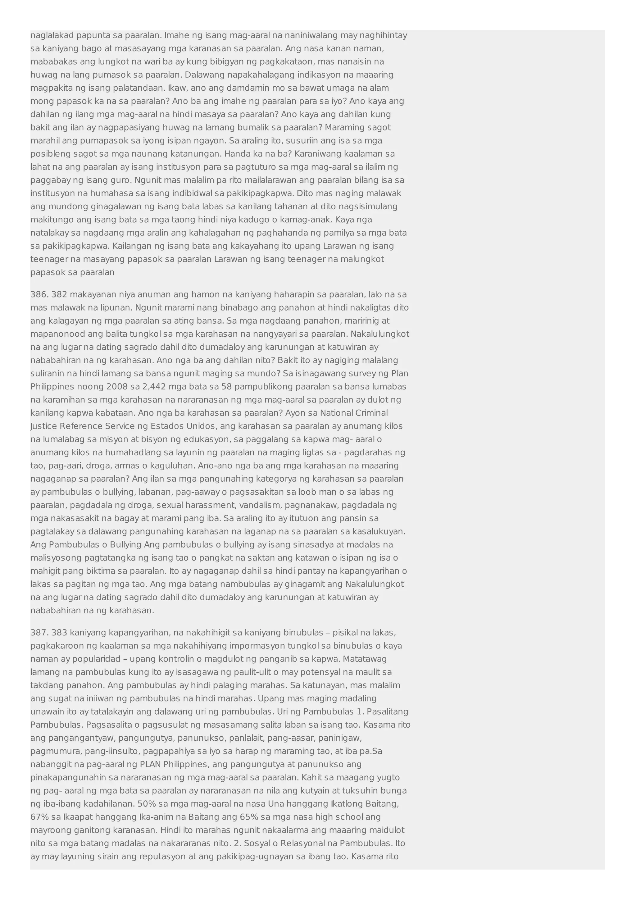naglalakad papunta sa paaralan. Imahe ng isang mag-aaral na naniniwalang may naghihintay 
sa kaniyang bago at masasayang mga karanasan sa paaralan. Ang nasa kanan naman, 
mababakas ang lungkot na wari ba ay kung bibigyan ng pagkakataon, mas nanaisin na 
huwag na lang pumasok sa paaralan. Dalawang napakahalagang indikasyon na maaaring 
magpakita ng isang palatandaan. Ikaw, ano ang damdamin mo sa bawat umaga na alam 
mong papasok ka na sa paaralan? Ano ba ang imahe ng paaralan para sa iyo? Ano kaya ang 
dahilan ng ilang mga mag-aaral na hindi masaya sa paaralan? Ano kaya ang dahilan kung 
bakit ang ilan ay nagpapasiyang huwag na lamang bumalik sa paaralan? Maraming sagot 
marahil ang pumapasok sa iyong isipan ngayon. Sa araling ito, susuriin ang isa sa mga 
posibleng sagot sa mga naunang katanungan. Handa ka na ba? Karaniwang kaalaman sa 
lahat na ang paaralan ay isang institusyon para sa pagtuturo sa mga mag-aaral sa ilalim ng 
paggabay ng isang guro. Ngunit mas malalim pa rito mailalarawan ang paaralan bilang isa sa 
institusyon na humahasa sa isang indibidwal sa pakikipagkapwa. Dito mas naging malawak 
ang mundong ginagalawan ng isang bata labas sa kanilang tahanan at dito nagsisimulang 
makitungo ang isang bata sa mga taong hindi niya kadugo o kamag-anak. Kaya nga 
natalakay sa nagdaang mga aralin ang kahalagahan ng paghahanda ng pamilya sa mga bata 
sa pakikipagkapwa. Kailangan ng isang bata ang kakayahang ito upang Larawan ng isang 
teenager na masayang papasok sa paaralan Larawan ng isang teenager na malungkot 
papasok sa paaralan 
386. 382 makayanan niya anuman ang hamon na kaniyang haharapin sa paaralan, lalo na sa 
mas malawak na lipunan. Ngunit marami nang binabago ang panahon at hindi nakaligtas dito 
ang kalagayan ng mga paaralan sa ating bansa. Sa mga nagdaang panahon, maririnig at 
mapanonood ang balita tungkol sa mga karahasan na nangyayari sa paaralan. Nakalulungkot 
na ang lugar na dating sagrado dahil dito dumadaloy ang karunungan at katuwiran ay 
nababahiran na ng karahasan. Ano nga ba ang dahilan nito? Bakit ito ay nagiging malalang 
suliranin na hindi lamang sa bansa ngunit maging sa mundo? Sa isinagawang survey ng Plan 
Philippines noong 2008 sa 2,442 mga bata sa 58 pampublikong paaralan sa bansa lumabas 
na karamihan sa mga karahasan na nararanasan ng mga mag-aaral sa paaralan ay dulot ng 
kanilang kapwa kabataan. Ano nga ba karahasan sa paaralan? Ayon sa National Criminal 
Justice Reference Service ng Estados Unidos, ang karahasan sa paaralan ay anumang kilos 
na lumalabag sa misyon at bisyon ng edukasyon, sa paggalang sa kapwa mag- aaral o 
anumang kilos na humahadlang sa layunin ng paaralan na maging ligtas sa - pagdarahas ng 
tao, pag-aari, droga, armas o kaguluhan. Ano-ano nga ba ang mga karahasan na maaaring 
nagaganap sa paaralan? Ang ilan sa mga pangunahing kategorya ng karahasan sa paaralan 
ay pambubulas o bullying, labanan, pag-aaway o pagsasakitan sa loob man o sa labas ng 
paaralan, pagdadala ng droga, sexual harassment, vandalism, pagnanakaw, pagdadala ng 
mga nakasasakit na bagay at marami pang iba. Sa araling ito ay itutuon ang pansin sa 
pagtalakay sa dalawang pangunahing karahasan na laganap na sa paaralan sa kasalukuyan. 
Ang Pambubulas o Bullying Ang pambubulas o bullying ay isang sinasadya at madalas na 
malisyosong pagtatangka ng isang tao o pangkat na saktan ang katawan o isipan ng isa o 
mahigit pang biktima sa paaralan. Ito ay nagaganap dahil sa hindi pantay na kapangyarihan o 
lakas sa pagitan ng mga tao. Ang mga batang nambubulas ay ginagamit ang Nakalulungkot 
na ang lugar na dating sagrado dahil dito dumadaloy ang karunungan at katuwiran ay 
nababahiran na ng karahasan. 
387. 383 kaniyang kapangyarihan, na nakahihigit sa kaniyang binubulas – pisikal na lakas, 
pagkakaroon ng kaalaman sa mga nakahihiyang impormasyon tungkol sa binubulas o kaya 
naman ay popularidad – upang kontrolin o magdulot ng panganib sa kapwa. Matatawag 
lamang na pambubulas kung ito ay isasagawa ng paulit-ulit o may potensyal na maulit sa 
takdang panahon. Ang pambubulas ay hindi palaging marahas. Sa katunayan, mas malalim 
ang sugat na iniiwan ng pambubulas na hindi marahas. Upang mas maging madaling 
unawain ito ay tatalakayin ang dalawang uri ng pambubulas. Uri ng Pambubulas 1. Pasalitang 
Pambubulas. Pagsasalita o pagsusulat ng masasamang salita laban sa isang tao. Kasama rito 
ang pangangantyaw, pangungutya, panunukso, panlalait, pang-aasar, paninigaw, 
pagmumura, pang-iinsulto, pagpapahiya sa iyo sa harap ng maraming tao, at iba pa.Sa 
nabanggit na pag-aaral ng PLAN Philippines, ang pangungutya at panunukso ang 
pinakapangunahin sa nararanasan ng mga mag-aaral sa paaralan. Kahit sa maagang yugto 
ng pag- aaral ng mga bata sa paaralan ay nararanasan na nila ang kutyain at tuksuhin bunga 
ng iba-ibang kadahilanan. 50% sa mga mag-aaral na nasa Una hanggang Ikatlong Baitang, 
67% sa Ikaapat hanggang Ika-anim na Baitang ang 65% sa mga nasa high school ang 
mayroong ganitong karanasan. Hindi ito marahas ngunit nakaalarma ang maaaring maidulot 
nito sa mga batang madalas na nakararanas nito. 2. Sosyal o Relasyonal na Pambubulas. Ito 
ay may layuning sirain ang reputasyon at ang pakikipag-ugnayan sa ibang tao. Kasama rito 
 