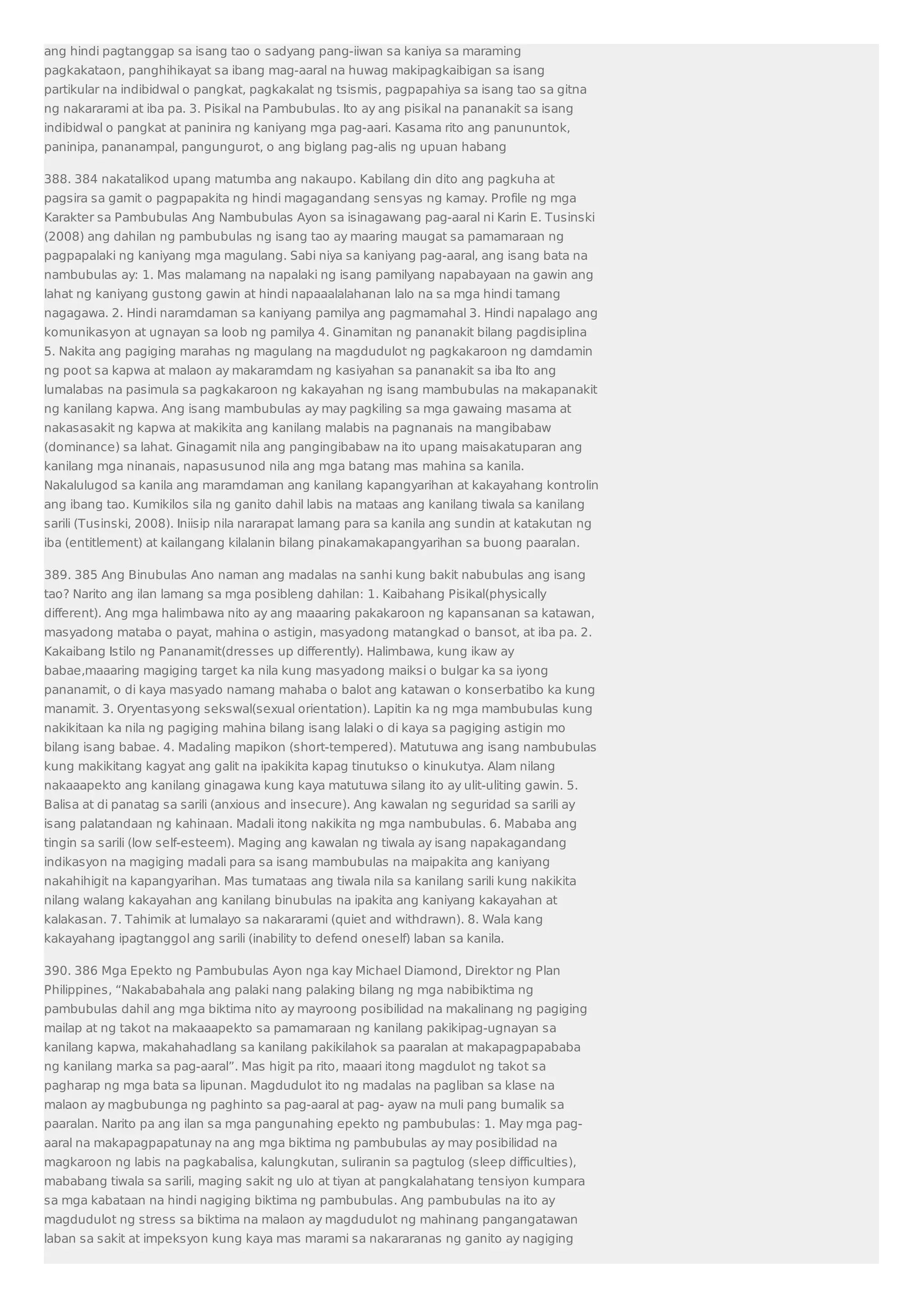 ang hindi pagtanggap sa isang tao o sadyang pang-iiwan sa kaniya sa maraming 
pagkakataon, panghihikayat sa ibang mag-aaral na huwag makipagkaibigan sa isang 
partikular na indibidwal o pangkat, pagkakalat ng tsismis, pagpapahiya sa isang tao sa gitna 
ng nakararami at iba pa. 3. Pisikal na Pambubulas. Ito ay ang pisikal na pananakit sa isang 
indibidwal o pangkat at paninira ng kaniyang mga pag-aari. Kasama rito ang panununtok, 
paninipa, pananampal, pangungurot, o ang biglang pag-alis ng upuan habang 
388. 384 nakatalikod upang matumba ang nakaupo. Kabilang din dito ang pagkuha at 
pagsira sa gamit o pagpapakita ng hindi magagandang sensyas ng kamay. Profile ng mga 
Karakter sa Pambubulas Ang Nambubulas Ayon sa isinagawang pag-aaral ni Karin E. Tusinski 
(2008) ang dahilan ng pambubulas ng isang tao ay maaring maugat sa pamamaraan ng 
pagpapalaki ng kaniyang mga magulang. Sabi niya sa kaniyang pag-aaral, ang isang bata na 
nambubulas ay: 1. Mas malamang na napalaki ng isang pamilyang napabayaan na gawin ang 
lahat ng kaniyang gustong gawin at hindi napaaalalahanan lalo na sa mga hindi tamang 
nagagawa. 2. Hindi naramdaman sa kaniyang pamilya ang pagmamahal 3. Hindi napalago ang 
komunikasyon at ugnayan sa loob ng pamilya 4. Ginamitan ng pananakit bilang pagdisiplina 
5. Nakita ang pagiging marahas ng magulang na magdudulot ng pagkakaroon ng damdamin 
ng poot sa kapwa at malaon ay makaramdam ng kasiyahan sa pananakit sa iba Ito ang 
lumalabas na pasimula sa pagkakaroon ng kakayahan ng isang mambubulas na makapanakit 
ng kanilang kapwa. Ang isang mambubulas ay may pagkiling sa mga gawaing masama at 
nakasasakit ng kapwa at makikita ang kanilang malabis na pagnanais na mangibabaw 
(dominance) sa lahat. Ginagamit nila ang pangingibabaw na ito upang maisakatuparan ang 
kanilang mga ninanais, napasusunod nila ang mga batang mas mahina sa kanila. 
Nakalulugod sa kanila ang maramdaman ang kanilang kapangyarihan at kakayahang kontrolin 
ang ibang tao. Kumikilos sila ng ganito dahil labis na mataas ang kanilang tiwala sa kanilang 
sarili (Tusinski, 2008). Iniisip nila nararapat lamang para sa kanila ang sundin at katakutan ng 
iba (entitlement) at kailangang kilalanin bilang pinakamakapangyarihan sa buong paaralan. 
389. 385 Ang Binubulas Ano naman ang madalas na sanhi kung bakit nabubulas ang isang 
tao? Narito ang ilan lamang sa mga posibleng dahilan: 1. Kaibahang Pisikal(physically 
different). Ang mga halimbawa nito ay ang maaaring pakakaroon ng kapansanan sa katawan, 
masyadong mataba o payat, mahina o astigin, masyadong matangkad o bansot, at iba pa. 2. 
Kakaibang Istilo ng Pananamit(dresses up differently). Halimbawa, kung ikaw ay 
babae,maaaring magiging target ka nila kung masyadong maiksi o bulgar ka sa iyong 
pananamit, o di kaya masyado namang mahaba o balot ang katawan o konserbatibo ka kung 
manamit. 3. Oryentasyong sekswal(sexual orientation). Lapitin ka ng mga mambubulas kung 
nakikitaan ka nila ng pagiging mahina bilang isang lalaki o di kaya sa pagiging astigin mo 
bilang isang babae. 4. Madaling mapikon (short-tempered). Matutuwa ang isang nambubulas 
kung makikitang kagyat ang galit na ipakikita kapag tinutukso o kinukutya. Alam nilang 
nakaaapekto ang kanilang ginagawa kung kaya matutuwa silang ito ay ulit-uliting gawin. 5. 
Balisa at di panatag sa sarili (anxious and insecure). Ang kawalan ng seguridad sa sarili ay 
isang palatandaan ng kahinaan. Madali itong nakikita ng mga nambubulas. 6. Mababa ang 
tingin sa sarili (low self-esteem). Maging ang kawalan ng tiwala ay isang napakagandang 
indikasyon na magiging madali para sa isang mambubulas na maipakita ang kaniyang 
nakahihigit na kapangyarihan. Mas tumataas ang tiwala nila sa kanilang sarili kung nakikita 
nilang walang kakayahan ang kanilang binubulas na ipakita ang kaniyang kakayahan at 
kalakasan. 7. Tahimik at lumalayo sa nakararami (quiet and withdrawn). 8. Wala kang 
kakayahang ipagtanggol ang sarili (inability to defend oneself) laban sa kanila. 
390. 386 Mga Epekto ng Pambubulas Ayon nga kay Michael Diamond, Direktor ng Plan 
Philippines, “Nakababahala ang palaki nang palaking bilang ng mga nabibiktima ng 
pambubulas dahil ang mga biktima nito ay mayroong posibilidad na makalinang ng pagiging 
mailap at ng takot na makaaapekto sa pamamaraan ng kanilang pakikipag-ugnayan sa 
kanilang kapwa, makahahadlang sa kanilang pakikilahok sa paaralan at makapagpapababa 
ng kanilang marka sa pag-aaral”. Mas higit pa rito, maaari itong magdulot ng takot sa 
pagharap ng mga bata sa lipunan. Magdudulot ito ng madalas na pagliban sa klase na 
malaon ay magbubunga ng paghinto sa pag-aaral at pag- ayaw na muli pang bumalik sa 
paaralan. Narito pa ang ilan sa mga pangunahing epekto ng pambubulas: 1. May mga pag-aaral 
na makapagpapatunay na ang mga biktima ng pambubulas ay may posibilidad na 
magkaroon ng labis na pagkabalisa, kalungkutan, suliranin sa pagtulog (sleep difficulties), 
mababang tiwala sa sarili, maging sakit ng ulo at tiyan at pangkalahatang tensiyon kumpara 
sa mga kabataan na hindi nagiging biktima ng pambubulas. Ang pambubulas na ito ay 
magdudulot ng stress sa biktima na malaon ay magdudulot ng mahinang pangangatawan 
laban sa sakit at impeksyon kung kaya mas marami sa nakararanas ng ganito ay nagiging 
 