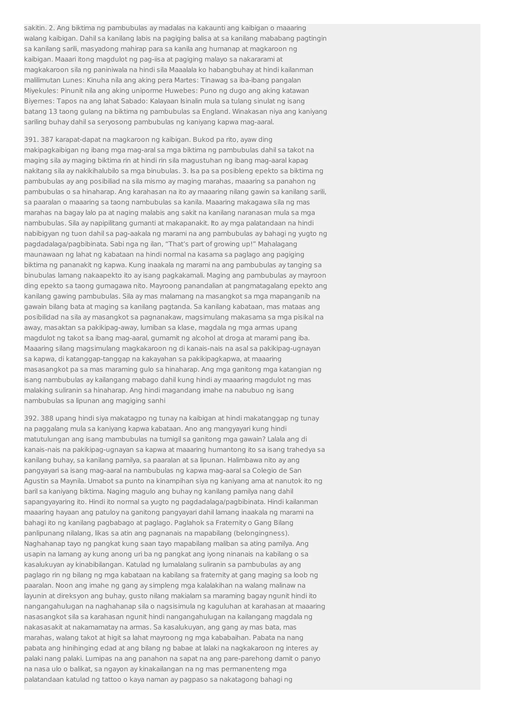 sakitin. 2. Ang biktima ng pambubulas ay madalas na kakaunti ang kaibigan o maaaring 
walang kaibigan. Dahil sa kanilang labis na pagiging balisa at sa kanilang mababang pagtingin 
sa kanilang sarili, masyadong mahirap para sa kanila ang humanap at magkaroon ng 
kaibigan. Maaari itong magdulot ng pag-iisa at pagiging malayo sa nakararami at 
magkakaroon sila ng paniniwala na hindi sila Maaalala ko habangbuhay at hindi kailanman 
malilimutan Lunes: Kinuha nila ang aking pera Martes: Tinawag sa iba-ibang pangalan 
Miyekules: Pinunit nila ang aking uniporme Huwebes: Puno ng dugo ang aking katawan 
Biyernes: Tapos na ang lahat Sabado: Kalayaan Isinalin mula sa tulang sinulat ng isang 
batang 13 taong gulang na biktima ng pambubulas sa England. Winakasan niya ang kaniyang 
sariling buhay dahil sa seryosong pambubulas ng kaniyang kapwa mag-aaral. 
391. 387 karapat-dapat na magkaroon ng kaibigan. Bukod pa rito, ayaw ding 
makipagkaibigan ng ibang mga mag-aral sa mga biktima ng pambubulas dahil sa takot na 
maging sila ay maging biktima rin at hindi rin sila magustuhan ng ibang mag-aaral kapag 
nakitang sila ay nakikihalubilo sa mga binubulas. 3. Isa pa sa posibleng epekto sa biktima ng 
pambubulas ay ang posibiliad na sila mismo ay maging marahas, maaaring sa panahon ng 
pambubulas o sa hinaharap. Ang karahasan na ito ay maaaring nilang gawin sa kanilang sarili, 
sa paaralan o maaaring sa taong nambubulas sa kanila. Maaaring makagawa sila ng mas 
marahas na bagay lalo pa at naging malabis ang sakit na kanilang naranasan mula sa mga 
nambubulas. Sila ay napipilitang gumanti at makapanakit. Ito ay mga palatandaan na hindi 
nabibigyan ng tuon dahil sa pag-aakala ng marami na ang pambubulas ay bahagi ng yugto ng 
pagdadalaga/pagbibinata. Sabi nga ng ilan, “That’s part of growing up!” Mahalagang 
maunawaan ng lahat ng kabataan na hindi normal na kasama sa paglago ang pagiging 
biktima ng pananakit ng kapwa. Kung inaakala ng marami na ang pambubulas ay tanging sa 
binubulas lamang nakaapekto ito ay isang pagkakamali. Maging ang pambubulas ay mayroon 
ding epekto sa taong gumagawa nito. Mayroong panandalian at pangmatagalang epekto ang 
kanilang gawing pambubulas. Sila ay mas malamang na masangkot sa mga mapanganib na 
gawain bilang bata at maging sa kanilang pagtanda. Sa kanilang kabataan, mas mataas ang 
posibilidad na sila ay masangkot sa pagnanakaw, magsimulang makasama sa mga pisikal na 
away, masaktan sa pakikipag-away, lumiban sa klase, magdala ng mga armas upang 
magdulot ng takot sa ibang mag-aaral, gumamit ng alcohol at droga at marami pang iba. 
Maaaring silang magsimulang magkakaroon ng di kanais-nais na asal sa pakikipag-ugnayan 
sa kapwa, di katanggap-tanggap na kakayahan sa pakikipagkapwa, at maaaring 
masasangkot pa sa mas maraming gulo sa hinaharap. Ang mga ganitong mga katangian ng 
isang nambubulas ay kailangang mabago dahil kung hindi ay maaaring magdulot ng mas 
malaking suliranin sa hinaharap. Ang hindi magandang imahe na nabubuo ng isang 
nambubulas sa lipunan ang magiging sanhi 
392. 388 upang hindi siya makatagpo ng tunay na kaibigan at hindi makatanggap ng tunay 
na paggalang mula sa kaniyang kapwa kabataan. Ano ang mangyayari kung hindi 
matutulungan ang isang mambubulas na tumigil sa ganitong mga gawain? Lalala ang di 
kanais-nais na pakikipag-ugnayan sa kapwa at maaaring humantong ito sa isang trahedya sa 
kanilang buhay, sa kanilang pamilya, sa paaralan at sa lipunan. Halimbawa nito ay ang 
pangyayari sa isang mag-aaral na nambubulas ng kapwa mag-aaral sa Colegio de San 
Agustin sa Maynila. Umabot sa punto na kinampihan siya ng kaniyang ama at nanutok ito ng 
baril sa kaniyang biktima. Naging magulo ang buhay ng kanilang pamilya nang dahil 
sapangyayaring ito. Hindi ito normal sa yugto ng pagdadalaga/pagbibinata. Hindi kailanman 
maaaring hayaan ang patuloy na ganitong pangyayari dahil lamang inaakala ng marami na 
bahagi ito ng kanilang pagbabago at paglago. Paglahok sa Fraternity o Gang Bilang 
panlipunang nilalang, likas sa atin ang pagnanais na mapabilang (belongingness). 
Naghahanap tayo ng pangkat kung saan tayo mapabilang maliban sa ating pamilya. Ang 
usapin na lamang ay kung anong uri ba ng pangkat ang iyong ninanais na kabilang o sa 
kasalukuyan ay kinabibilangan. Katulad ng lumalalang suliranin sa pambubulas ay ang 
paglago rin ng bilang ng mga kabataan na kabilang sa fraternity at gang maging sa loob ng 
paaralan. Noon ang imahe ng gang ay simpleng mga kalalakihan na walang malinaw na 
layunin at direksyon ang buhay, gusto nilang makialam sa maraming bagay ngunit hindi ito 
nangangahulugan na naghahanap sila o nagsisimula ng kaguluhan at karahasan at maaaring 
nasasangkot sila sa karahasan ngunit hindi nangangahulugan na kailangang magdala ng 
nakasasakit at nakamamatay na armas. Sa kasalukuyan, ang gang ay mas bata, mas 
marahas, walang takot at higit sa lahat mayroong ng mga kababaihan. Pabata na nang 
pabata ang hinihinging edad at ang bilang ng babae at lalaki na nagkakaroon ng interes ay 
palaki nang palaki. Lumipas na ang panahon na sapat na ang pare-parehong damit o panyo 
na nasa ulo o balikat, sa ngayon ay kinakailangan na ng mas permanenteng mga 
palatandaan katulad ng tattoo o kaya naman ay pagpaso sa nakatagong bahagi ng 
 