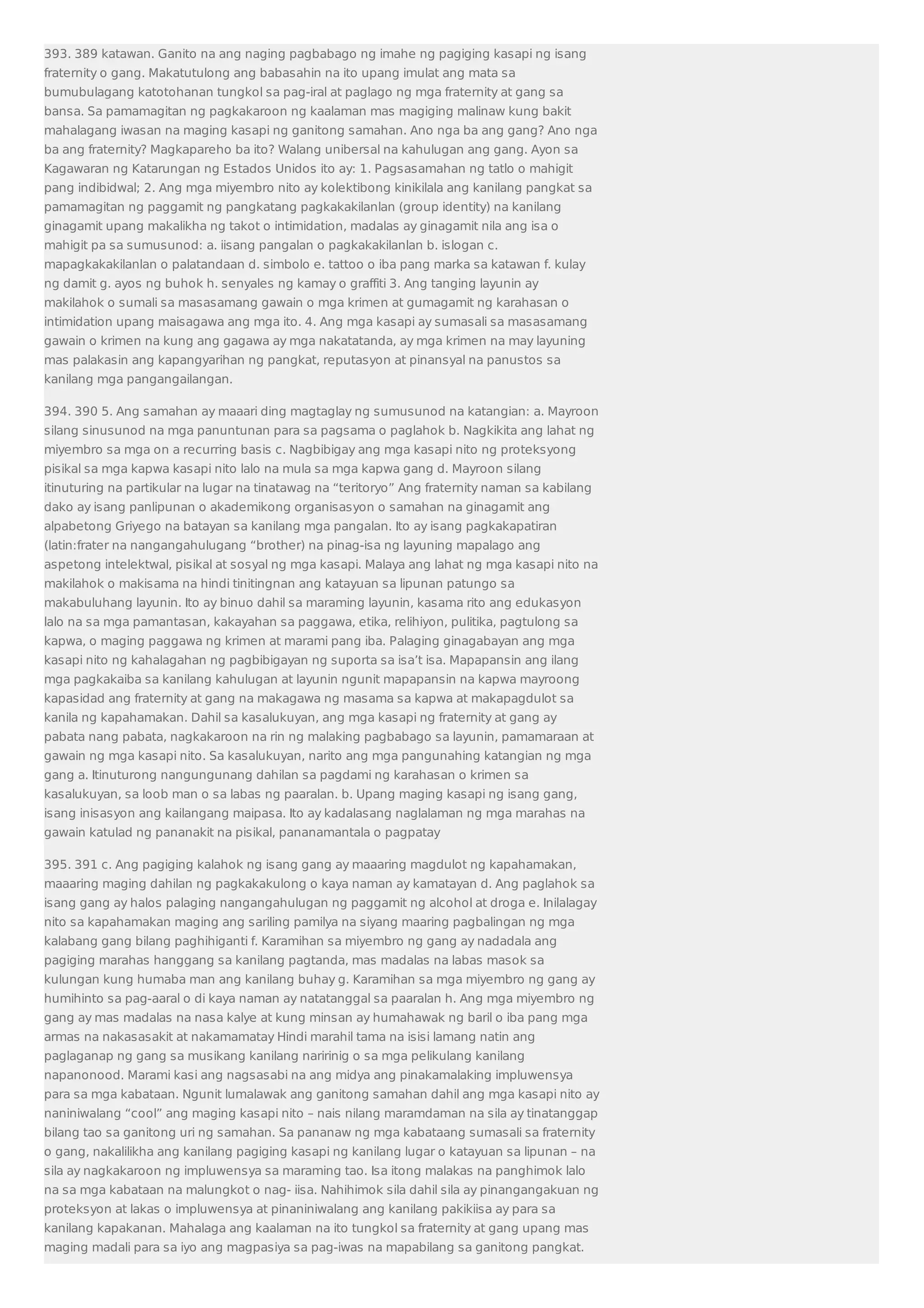 393. 389 katawan. Ganito na ang naging pagbabago ng imahe ng pagiging kasapi ng isang 
fraternity o gang. Makatutulong ang babasahin na ito upang imulat ang mata sa 
bumubulagang katotohanan tungkol sa pag-iral at paglago ng mga fraternity at gang sa 
bansa. Sa pamamagitan ng pagkakaroon ng kaalaman mas magiging malinaw kung bakit 
mahalagang iwasan na maging kasapi ng ganitong samahan. Ano nga ba ang gang? Ano nga 
ba ang fraternity? Magkapareho ba ito? Walang unibersal na kahulugan ang gang. Ayon sa 
Kagawaran ng Katarungan ng Estados Unidos ito ay: 1. Pagsasamahan ng tatlo o mahigit 
pang indibidwal; 2. Ang mga miyembro nito ay kolektibong kinikilala ang kanilang pangkat sa 
pamamagitan ng paggamit ng pangkatang pagkakakilanlan (group identity) na kanilang 
ginagamit upang makalikha ng takot o intimidation, madalas ay ginagamit nila ang isa o 
mahigit pa sa sumusunod: a. iisang pangalan o pagkakakilanlan b. islogan c. 
mapagkakakilanlan o palatandaan d. simbolo e. tattoo o iba pang marka sa katawan f. kulay 
ng damit g. ayos ng buhok h. senyales ng kamay o graffiti 3. Ang tanging layunin ay 
makilahok o sumali sa masasamang gawain o mga krimen at gumagamit ng karahasan o 
intimidation upang maisagawa ang mga ito. 4. Ang mga kasapi ay sumasali sa masasamang 
gawain o krimen na kung ang gagawa ay mga nakatatanda, ay mga krimen na may layuning 
mas palakasin ang kapangyarihan ng pangkat, reputasyon at pinansyal na panustos sa 
kanilang mga pangangailangan. 
394. 390 5. Ang samahan ay maaari ding magtaglay ng sumusunod na katangian: a. Mayroon 
silang sinusunod na mga panuntunan para sa pagsama o paglahok b. Nagkikita ang lahat ng 
miyembro sa mga on a recurring basis c. Nagbibigay ang mga kasapi nito ng proteksyong 
pisikal sa mga kapwa kasapi nito lalo na mula sa mga kapwa gang d. Mayroon silang 
itinuturing na partikular na lugar na tinatawag na “teritoryo” Ang fraternity naman sa kabilang 
dako ay isang panlipunan o akademikong organisasyon o samahan na ginagamit ang 
alpabetong Griyego na batayan sa kanilang mga pangalan. Ito ay isang pagkakapatiran 
(latin:frater na nangangahulugang “brother) na pinag-isa ng layuning mapalago ang 
aspetong intelektwal, pisikal at sosyal ng mga kasapi. Malaya ang lahat ng mga kasapi nito na 
makilahok o makisama na hindi tinitingnan ang katayuan sa lipunan patungo sa 
makabuluhang layunin. Ito ay binuo dahil sa maraming layunin, kasama rito ang edukasyon 
lalo na sa mga pamantasan, kakayahan sa paggawa, etika, relihiyon, pulitika, pagtulong sa 
kapwa, o maging paggawa ng krimen at marami pang iba. Palaging ginagabayan ang mga 
kasapi nito ng kahalagahan ng pagbibigayan ng suporta sa isa’t isa. Mapapansin ang ilang 
mga pagkakaiba sa kanilang kahulugan at layunin ngunit mapapansin na kapwa mayroong 
kapasidad ang fraternity at gang na makagawa ng masama sa kapwa at makapagdulot sa 
kanila ng kapahamakan. Dahil sa kasalukuyan, ang mga kasapi ng fraternity at gang ay 
pabata nang pabata, nagkakaroon na rin ng malaking pagbabago sa layunin, pamamaraan at 
gawain ng mga kasapi nito. Sa kasalukuyan, narito ang mga pangunahing katangian ng mga 
gang a. Itinuturong nangungunang dahilan sa pagdami ng karahasan o krimen sa 
kasalukuyan, sa loob man o sa labas ng paaralan. b. Upang maging kasapi ng isang gang, 
isang inisasyon ang kailangang maipasa. Ito ay kadalasang naglalaman ng mga marahas na 
gawain katulad ng pananakit na pisikal, pananamantala o pagpatay 
395. 391 c. Ang pagiging kalahok ng isang gang ay maaaring magdulot ng kapahamakan, 
maaaring maging dahilan ng pagkakakulong o kaya naman ay kamatayan d. Ang paglahok sa 
isang gang ay halos palaging nangangahulugan ng paggamit ng alcohol at droga e. Inilalagay 
nito sa kapahamakan maging ang sariling pamilya na siyang maaring pagbalingan ng mga 
kalabang gang bilang paghihiganti f. Karamihan sa miyembro ng gang ay nadadala ang 
pagiging marahas hanggang sa kanilang pagtanda, mas madalas na labas masok sa 
kulungan kung humaba man ang kanilang buhay g. Karamihan sa mga miyembro ng gang ay 
humihinto sa pag-aaral o di kaya naman ay natatanggal sa paaralan h. Ang mga miyembro ng 
gang ay mas madalas na nasa kalye at kung minsan ay humahawak ng baril o iba pang mga 
armas na nakasasakit at nakamamatay Hindi marahil tama na isisi lamang natin ang 
paglaganap ng gang sa musikang kanilang naririnig o sa mga pelikulang kanilang 
napanonood. Marami kasi ang nagsasabi na ang midya ang pinakamalaking impluwensya 
para sa mga kabataan. Ngunit lumalawak ang ganitong samahan dahil ang mga kasapi nito ay 
naniniwalang “cool” ang maging kasapi nito – nais nilang maramdaman na sila ay tinatanggap 
bilang tao sa ganitong uri ng samahan. Sa pananaw ng mga kabataang sumasali sa fraternity 
o gang, nakalilikha ang kanilang pagiging kasapi ng kanilang lugar o katayuan sa lipunan – na 
sila ay nagkakaroon ng impluwensya sa maraming tao. Isa itong malakas na panghimok lalo 
na sa mga kabataan na malungkot o nag- iisa. Nahihimok sila dahil sila ay pinangangakuan ng 
proteksyon at lakas o impluwensya at pinaniniwalang ang kanilang pakikiisa ay para sa 
kanilang kapakanan. Mahalaga ang kaalaman na ito tungkol sa fraternity at gang upang mas 
maging madali para sa iyo ang magpasiya sa pag-iwas na mapabilang sa ganitong pangkat. 
 