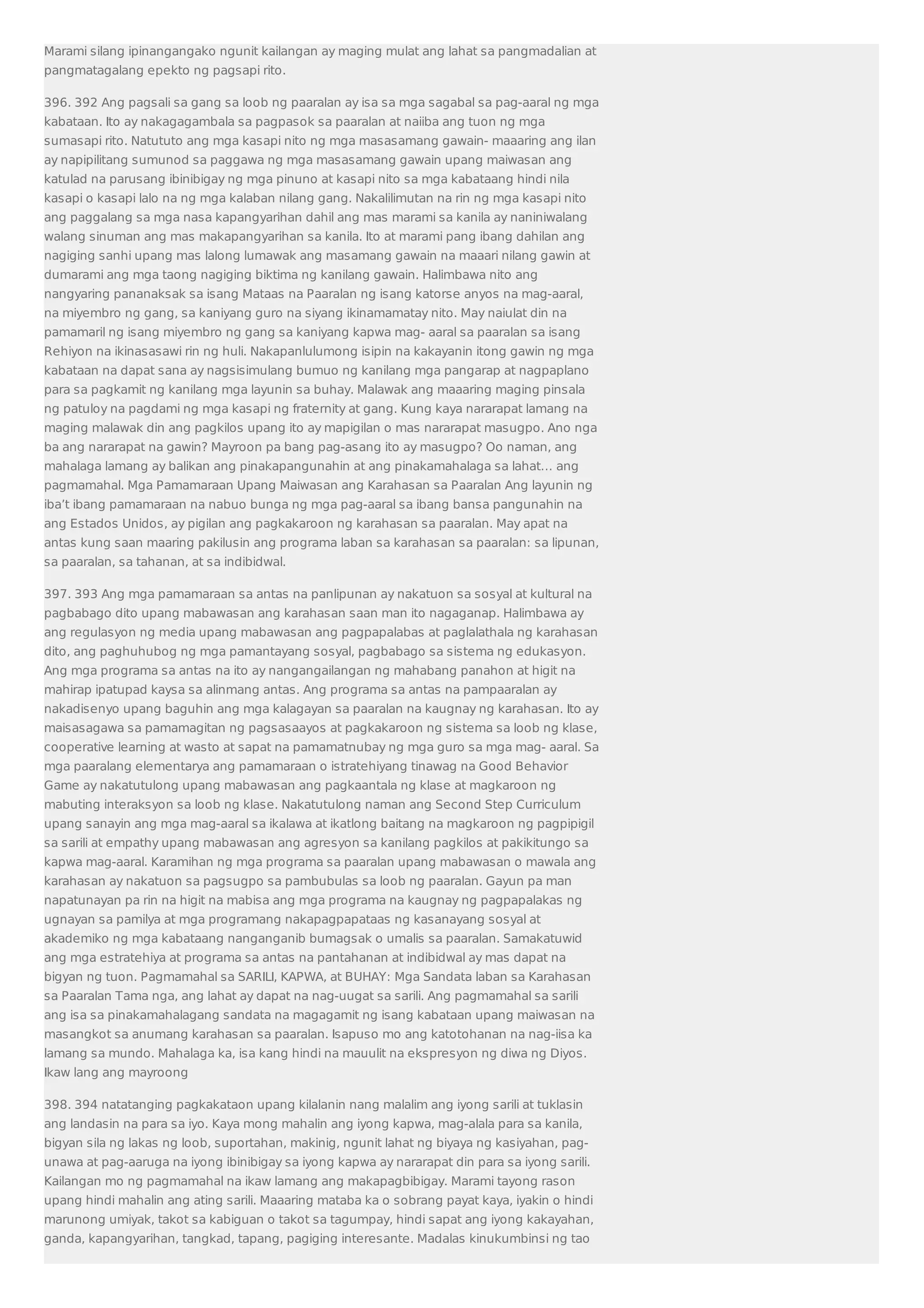 Marami silang ipinangangako ngunit kailangan ay maging mulat ang lahat sa pangmadalian at 
pangmatagalang epekto ng pagsapi rito. 
396. 392 Ang pagsali sa gang sa loob ng paaralan ay isa sa mga sagabal sa pag-aaral ng mga 
kabataan. Ito ay nakagagambala sa pagpasok sa paaralan at naiiba ang tuon ng mga 
sumasapi rito. Natututo ang mga kasapi nito ng mga masasamang gawain- maaaring ang ilan 
ay napipilitang sumunod sa paggawa ng mga masasamang gawain upang maiwasan ang 
katulad na parusang ibinibigay ng mga pinuno at kasapi nito sa mga kabataang hindi nila 
kasapi o kasapi lalo na ng mga kalaban nilang gang. Nakalilimutan na rin ng mga kasapi nito 
ang paggalang sa mga nasa kapangyarihan dahil ang mas marami sa kanila ay naniniwalang 
walang sinuman ang mas makapangyarihan sa kanila. Ito at marami pang ibang dahilan ang 
nagiging sanhi upang mas lalong lumawak ang masamang gawain na maaari nilang gawin at 
dumarami ang mga taong nagiging biktima ng kanilang gawain. Halimbawa nito ang 
nangyaring pananaksak sa isang Mataas na Paaralan ng isang katorse anyos na mag-aaral, 
na miyembro ng gang, sa kaniyang guro na siyang ikinamamatay nito. May naiulat din na 
pamamaril ng isang miyembro ng gang sa kaniyang kapwa mag- aaral sa paaralan sa isang 
Rehiyon na ikinasasawi rin ng huli. Nakapanlulumong isipin na kakayanin itong gawin ng mga 
kabataan na dapat sana ay nagsisimulang bumuo ng kanilang mga pangarap at nagpaplano 
para sa pagkamit ng kanilang mga layunin sa buhay. Malawak ang maaaring maging pinsala 
ng patuloy na pagdami ng mga kasapi ng fraternity at gang. Kung kaya nararapat lamang na 
maging malawak din ang pagkilos upang ito ay mapigilan o mas nararapat masugpo. Ano nga 
ba ang nararapat na gawin? Mayroon pa bang pag-asang ito ay masugpo? Oo naman, ang 
mahalaga lamang ay balikan ang pinakapangunahin at ang pinakamahalaga sa lahat… ang 
pagmamahal. Mga Pamamaraan Upang Maiwasan ang Karahasan sa Paaralan Ang layunin ng 
iba’t ibang pamamaraan na nabuo bunga ng mga pag-aaral sa ibang bansa pangunahin na 
ang Estados Unidos, ay pigilan ang pagkakaroon ng karahasan sa paaralan. May apat na 
antas kung saan maaring pakilusin ang programa laban sa karahasan sa paaralan: sa lipunan, 
sa paaralan, sa tahanan, at sa indibidwal. 
397. 393 Ang mga pamamaraan sa antas na panlipunan ay nakatuon sa sosyal at kultural na 
pagbabago dito upang mabawasan ang karahasan saan man ito nagaganap. Halimbawa ay 
ang regulasyon ng media upang mabawasan ang pagpapalabas at paglalathala ng karahasan 
dito, ang paghuhubog ng mga pamantayang sosyal, pagbabago sa sistema ng edukasyon. 
Ang mga programa sa antas na ito ay nangangailangan ng mahabang panahon at higit na 
mahirap ipatupad kaysa sa alinmang antas. Ang programa sa antas na pampaaralan ay 
nakadisenyo upang baguhin ang mga kalagayan sa paaralan na kaugnay ng karahasan. Ito ay 
maisasagawa sa pamamagitan ng pagsasaayos at pagkakaroon ng sistema sa loob ng klase, 
cooperative learning at wasto at sapat na pamamatnubay ng mga guro sa mga mag- aaral. Sa 
mga paaralang elementarya ang pamamaraan o istratehiyang tinawag na Good Behavior 
Game ay nakatutulong upang mabawasan ang pagkaantala ng klase at magkaroon ng 
mabuting interaksyon sa loob ng klase. Nakatutulong naman ang Second Step Curriculum 
upang sanayin ang mga mag-aaral sa ikalawa at ikatlong baitang na magkaroon ng pagpipigil 
sa sarili at empathy upang mabawasan ang agresyon sa kanilang pagkilos at pakikitungo sa 
kapwa mag-aaral. Karamihan ng mga programa sa paaralan upang mabawasan o mawala ang 
karahasan ay nakatuon sa pagsugpo sa pambubulas sa loob ng paaralan. Gayun pa man 
napatunayan pa rin na higit na mabisa ang mga programa na kaugnay ng pagpapalakas ng 
ugnayan sa pamilya at mga programang nakapagpapataas ng kasanayang sosyal at 
akademiko ng mga kabataang nanganganib bumagsak o umalis sa paaralan. Samakatuwid 
ang mga estratehiya at programa sa antas na pantahanan at indibidwal ay mas dapat na 
bigyan ng tuon. Pagmamahal sa SARILI, KAPWA, at BUHAY: Mga Sandata laban sa Karahasan 
sa Paaralan Tama nga, ang lahat ay dapat na nag-uugat sa sarili. Ang pagmamahal sa sarili 
ang isa sa pinakamahalagang sandata na magagamit ng isang kabataan upang maiwasan na 
masangkot sa anumang karahasan sa paaralan. Isapuso mo ang katotohanan na nag-iisa ka 
lamang sa mundo. Mahalaga ka, isa kang hindi na mauulit na ekspresyon ng diwa ng Diyos. 
Ikaw lang ang mayroong 
398. 394 natatanging pagkakataon upang kilalanin nang malalim ang iyong sarili at tuklasin 
ang landasin na para sa iyo. Kaya mong mahalin ang iyong kapwa, mag-alala para sa kanila, 
bigyan sila ng lakas ng loob, suportahan, makinig, ngunit lahat ng biyaya ng kasiyahan, pag-unawa 
at pag-aaruga na iyong ibinibigay sa iyong kapwa ay nararapat din para sa iyong sarili. 
Kailangan mo ng pagmamahal na ikaw lamang ang makapagbibigay. Marami tayong rason 
upang hindi mahalin ang ating sarili. Maaaring mataba ka o sobrang payat kaya, iyakin o hindi 
marunong umiyak, takot sa kabiguan o takot sa tagumpay, hindi sapat ang iyong kakayahan, 
ganda, kapangyarihan, tangkad, tapang, pagiging interesante. Madalas kinukumbinsi ng tao 
 