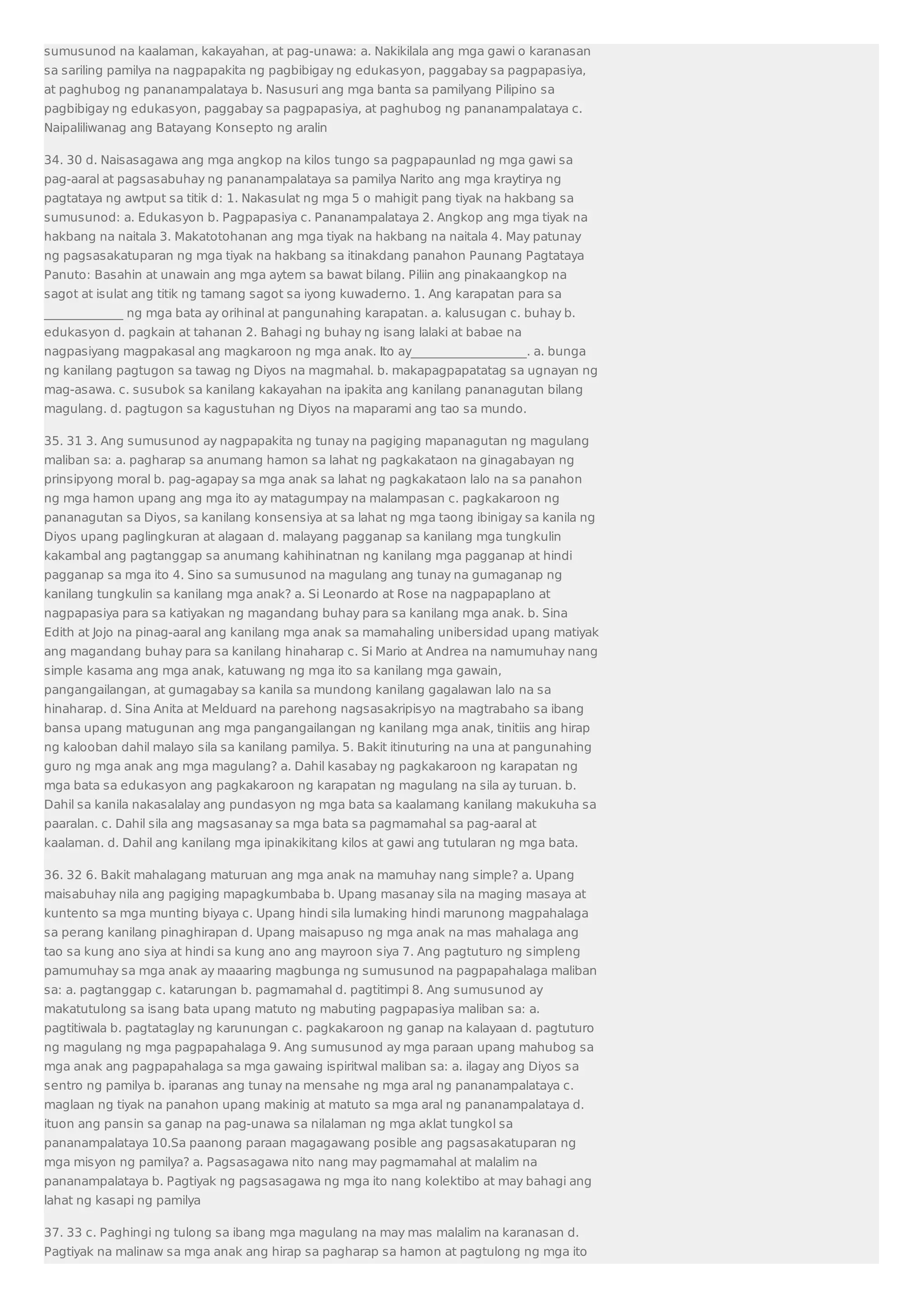 sumusunod na kaalaman, kakayahan, at pag-unawa: a. Nakikilala ang mga gawi o karanasan 
sa sariling pamilya na nagpapakita ng pagbibigay ng edukasyon, paggabay sa pagpapasiya, 
at paghubog ng pananampalataya b. Nasusuri ang mga banta sa pamilyang Pilipino sa 
pagbibigay ng edukasyon, paggabay sa pagpapasiya, at paghubog ng pananampalataya c. 
Naipaliliwanag ang Batayang Konsepto ng aralin 
34. 30 d. Naisasagawa ang mga angkop na kilos tungo sa pagpapaunlad ng mga gawi sa 
pag-aaral at pagsasabuhay ng pananampalataya sa pamilya Narito ang mga kraytirya ng 
pagtataya ng awtput sa titik d: 1. Nakasulat ng mga 5 o mahigit pang tiyak na hakbang sa 
sumusunod: a. Edukasyon b. Pagpapasiya c. Pananampalataya 2. Angkop ang mga tiyak na 
hakbang na naitala 3. Makatotohanan ang mga tiyak na hakbang na naitala 4. May patunay 
ng pagsasakatuparan ng mga tiyak na hakbang sa itinakdang panahon Paunang Pagtataya 
Panuto: Basahin at unawain ang mga aytem sa bawat bilang. Piliin ang pinakaangkop na 
sagot at isulat ang titik ng tamang sagot sa iyong kuwaderno. 1. Ang karapatan para sa 
_____________ ng mga bata ay orihinal at pangunahing karapatan. a. kalusugan c. buhay b. 
edukasyon d. pagkain at tahanan 2. Bahagi ng buhay ng isang lalaki at babae na 
nagpasiyang magpakasal ang magkaroon ng mga anak. Ito ay___________________. a. bunga 
ng kanilang pagtugon sa tawag ng Diyos na magmahal. b. makapagpapatatag sa ugnayan ng 
mag-asawa. c. susubok sa kanilang kakayahan na ipakita ang kanilang pananagutan bilang 
magulang. d. pagtugon sa kagustuhan ng Diyos na maparami ang tao sa mundo. 
35. 31 3. Ang sumusunod ay nagpapakita ng tunay na pagiging mapanagutan ng magulang 
maliban sa: a. pagharap sa anumang hamon sa lahat ng pagkakataon na ginagabayan ng 
prinsipyong moral b. pag-agapay sa mga anak sa lahat ng pagkakataon lalo na sa panahon 
ng mga hamon upang ang mga ito ay matagumpay na malampasan c. pagkakaroon ng 
pananagutan sa Diyos, sa kanilang konsensiya at sa lahat ng mga taong ibinigay sa kanila ng 
Diyos upang paglingkuran at alagaan d. malayang pagganap sa kanilang mga tungkulin 
kakambal ang pagtanggap sa anumang kahihinatnan ng kanilang mga pagganap at hindi 
pagganap sa mga ito 4. Sino sa sumusunod na magulang ang tunay na gumaganap ng 
kanilang tungkulin sa kanilang mga anak? a. Si Leonardo at Rose na nagpapaplano at 
nagpapasiya para sa katiyakan ng magandang buhay para sa kanilang mga anak. b. Sina 
Edith at Jojo na pinag-aaral ang kanilang mga anak sa mamahaling unibersidad upang matiyak 
ang magandang buhay para sa kanilang hinaharap c. Si Mario at Andrea na namumuhay nang 
simple kasama ang mga anak, katuwang ng mga ito sa kanilang mga gawain, 
pangangailangan, at gumagabay sa kanila sa mundong kanilang gagalawan lalo na sa 
hinaharap. d. Sina Anita at Melduard na parehong nagsasakripisyo na magtrabaho sa ibang 
bansa upang matugunan ang mga pangangailangan ng kanilang mga anak, tinitiis ang hirap 
ng kalooban dahil malayo sila sa kanilang pamilya. 5. Bakit itinuturing na una at pangunahing 
guro ng mga anak ang mga magulang? a. Dahil kasabay ng pagkakaroon ng karapatan ng 
mga bata sa edukasyon ang pagkakaroon ng karapatan ng magulang na sila ay turuan. b. 
Dahil sa kanila nakasalalay ang pundasyon ng mga bata sa kaalamang kanilang makukuha sa 
paaralan. c. Dahil sila ang magsasanay sa mga bata sa pagmamahal sa pag-aaral at 
kaalaman. d. Dahil ang kanilang mga ipinakikitang kilos at gawi ang tutularan ng mga bata. 
36. 32 6. Bakit mahalagang maturuan ang mga anak na mamuhay nang simple? a. Upang 
maisabuhay nila ang pagiging mapagkumbaba b. Upang masanay sila na maging masaya at 
kuntento sa mga munting biyaya c. Upang hindi sila lumaking hindi marunong magpahalaga 
sa perang kanilang pinaghirapan d. Upang maisapuso ng mga anak na mas mahalaga ang 
tao sa kung ano siya at hindi sa kung ano ang mayroon siya 7. Ang pagtuturo ng simpleng 
pamumuhay sa mga anak ay maaaring magbunga ng sumusunod na pagpapahalaga maliban 
sa: a. pagtanggap c. katarungan b. pagmamahal d. pagtitimpi 8. Ang sumusunod ay 
makatutulong sa isang bata upang matuto ng mabuting pagpapasiya maliban sa: a. 
pagtitiwala b. pagtataglay ng karunungan c. pagkakaroon ng ganap na kalayaan d. pagtuturo 
ng magulang ng mga pagpapahalaga 9. Ang sumusunod ay mga paraan upang mahubog sa 
mga anak ang pagpapahalaga sa mga gawaing ispiritwal maliban sa: a. ilagay ang Diyos sa 
sentro ng pamilya b. iparanas ang tunay na mensahe ng mga aral ng pananampalataya c. 
maglaan ng tiyak na panahon upang makinig at matuto sa mga aral ng pananampalataya d. 
ituon ang pansin sa ganap na pag-unawa sa nilalaman ng mga aklat tungkol sa 
pananampalataya 10.Sa paanong paraan magagawang posible ang pagsasakatuparan ng 
mga misyon ng pamilya? a. Pagsasagawa nito nang may pagmamahal at malalim na 
pananampalataya b. Pagtiyak ng pagsasagawa ng mga ito nang kolektibo at may bahagi ang 
lahat ng kasapi ng pamilya 
37. 33 c. Paghingi ng tulong sa ibang mga magulang na may mas malalim na karanasan d. 
Pagtiyak na malinaw sa mga anak ang hirap sa pagharap sa hamon at pagtulong ng mga ito 
 