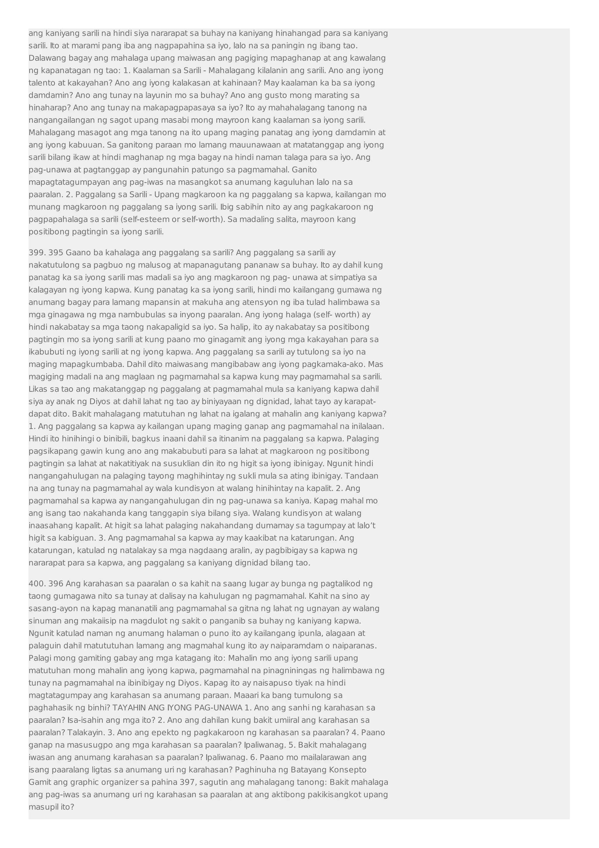 ang kaniyang sarili na hindi siya nararapat sa buhay na kaniyang hinahangad para sa kaniyang 
sarili. Ito at marami pang iba ang nagpapahina sa iyo, lalo na sa paningin ng ibang tao. 
Dalawang bagay ang mahalaga upang maiwasan ang pagiging mapaghanap at ang kawalang 
ng kapanatagan ng tao: 1. Kaalaman sa Sarili - Mahalagang kilalanin ang sarili. Ano ang iyong 
talento at kakayahan? Ano ang iyong kalakasan at kahinaan? May kaalaman ka ba sa iyong 
damdamin? Ano ang tunay na layunin mo sa buhay? Ano ang gusto mong marating sa 
hinaharap? Ano ang tunay na makapagpapasaya sa iyo? Ito ay mahahalagang tanong na 
nangangailangan ng sagot upang masabi mong mayroon kang kaalaman sa iyong sarili. 
Mahalagang masagot ang mga tanong na ito upang maging panatag ang iyong damdamin at 
ang iyong kabuuan. Sa ganitong paraan mo lamang mauunawaan at matatanggap ang iyong 
sarili bilang ikaw at hindi maghanap ng mga bagay na hindi naman talaga para sa iyo. Ang 
pag-unawa at pagtanggap ay pangunahin patungo sa pagmamahal. Ganito 
mapagtatagumpayan ang pag-iwas na masangkot sa anumang kaguluhan lalo na sa 
paaralan. 2. Paggalang sa Sarili - Upang magkaroon ka ng paggalang sa kapwa, kailangan mo 
munang magkaroon ng paggalang sa iyong sarili. Ibig sabihin nito ay ang pagkakaroon ng 
pagpapahalaga sa sarili (self-esteem or self-worth). Sa madaling salita, mayroon kang 
positibong pagtingin sa iyong sarili. 
399. 395 Gaano ba kahalaga ang paggalang sa sarili? Ang paggalang sa sarili ay 
nakatutulong sa pagbuo ng malusog at mapanagutang pananaw sa buhay. Ito ay dahil kung 
panatag ka sa iyong sarili mas madali sa iyo ang magkaroon ng pag- unawa at simpatiya sa 
kalagayan ng iyong kapwa. Kung panatag ka sa iyong sarili, hindi mo kailangang gumawa ng 
anumang bagay para lamang mapansin at makuha ang atensyon ng iba tulad halimbawa sa 
mga ginagawa ng mga nambubulas sa inyong paaralan. Ang iyong halaga (self- worth) ay 
hindi nakabatay sa mga taong nakapaligid sa iyo. Sa halip, ito ay nakabatay sa positibong 
pagtingin mo sa iyong sarili at kung paano mo ginagamit ang iyong mga kakayahan para sa 
ikabubuti ng iyong sarili at ng iyong kapwa. Ang paggalang sa sarili ay tutulong sa iyo na 
maging mapagkumbaba. Dahil dito maiwasang mangibabaw ang iyong pagkamaka-ako. Mas 
magiging madali na ang maglaan ng pagmamahal sa kapwa kung may pagmamahal sa sarili. 
Likas sa tao ang makatanggap ng paggalang at pagmamahal mula sa kaniyang kapwa dahil 
siya ay anak ng Diyos at dahil lahat ng tao ay biniyayaan ng dignidad, lahat tayo ay karapat-dapat 
dito. Bakit mahalagang matutuhan ng lahat na igalang at mahalin ang kaniyang kapwa? 
1. Ang paggalang sa kapwa ay kailangan upang maging ganap ang pagmamahal na inilalaan. 
Hindi ito hinihingi o binibili, bagkus inaani dahil sa itinanim na paggalang sa kapwa. Palaging 
pagsikapang gawin kung ano ang makabubuti para sa lahat at magkaroon ng positibong 
pagtingin sa lahat at nakatitiyak na susuklian din ito ng higit sa iyong ibinigay. Ngunit hindi 
nangangahulugan na palaging tayong maghihintay ng sukli mula sa ating ibinigay. Tandaan 
na ang tunay na pagmamahal ay wala kundisyon at walang hinihintay na kapalit. 2. Ang 
pagmamahal sa kapwa ay nangangahulugan din ng pag-unawa sa kaniya. Kapag mahal mo 
ang isang tao nakahanda kang tanggapin siya bilang siya. Walang kundisyon at walang 
inaasahang kapalit. At higit sa lahat palaging nakahandang dumamay sa tagumpay at lalo’t 
higit sa kabiguan. 3. Ang pagmamahal sa kapwa ay may kaakibat na katarungan. Ang 
katarungan, katulad ng natalakay sa mga nagdaang aralin, ay pagbibigay sa kapwa ng 
nararapat para sa kapwa, ang paggalang sa kaniyang dignidad bilang tao. 
400. 396 Ang karahasan sa paaralan o sa kahit na saang lugar ay bunga ng pagtalikod ng 
taong gumagawa nito sa tunay at dalisay na kahulugan ng pagmamahal. Kahit na sino ay 
sasang-ayon na kapag mananatili ang pagmamahal sa gitna ng lahat ng ugnayan ay walang 
sinuman ang makaiisip na magdulot ng sakit o panganib sa buhay ng kaniyang kapwa. 
Ngunit katulad naman ng anumang halaman o puno ito ay kailangang ipunla, alagaan at 
palaguin dahil matututuhan lamang ang magmahal kung ito ay naiparamdam o naiparanas. 
Palagi mong gamiting gabay ang mga katagang ito: Mahalin mo ang iyong sarili upang 
matutuhan mong mahalin ang iyong kapwa, pagmamahal na pinagniningas ng halimbawa ng 
tunay na pagmamahal na ibinibigay ng Diyos. Kapag ito ay naisapuso tiyak na hindi 
magtatagumpay ang karahasan sa anumang paraan. Maaari ka bang tumulong sa 
paghahasik ng binhi? TAYAHIN ANG IYONG PAG-UNAWA 1. Ano ang sanhi ng karahasan sa 
paaralan? Isa-isahin ang mga ito? 2. Ano ang dahilan kung bakit umiiral ang karahasan sa 
paaralan? Talakayin. 3. Ano ang epekto ng pagkakaroon ng karahasan sa paaralan? 4. Paano 
ganap na masusugpo ang mga karahasan sa paaralan? Ipaliwanag. 5. Bakit mahalagang 
iwasan ang anumang karahasan sa paaralan? Ipaliwanag. 6. Paano mo mailalarawan ang 
isang paaralang ligtas sa anumang uri ng karahasan? Paghinuha ng Batayang Konsepto 
Gamit ang graphic organizer sa pahina 397, sagutin ang mahalagang tanong: Bakit mahalaga 
ang pag-iwas sa anumang uri ng karahasan sa paaralan at ang aktibong pakikisangkot upang 
masupil ito? 
 