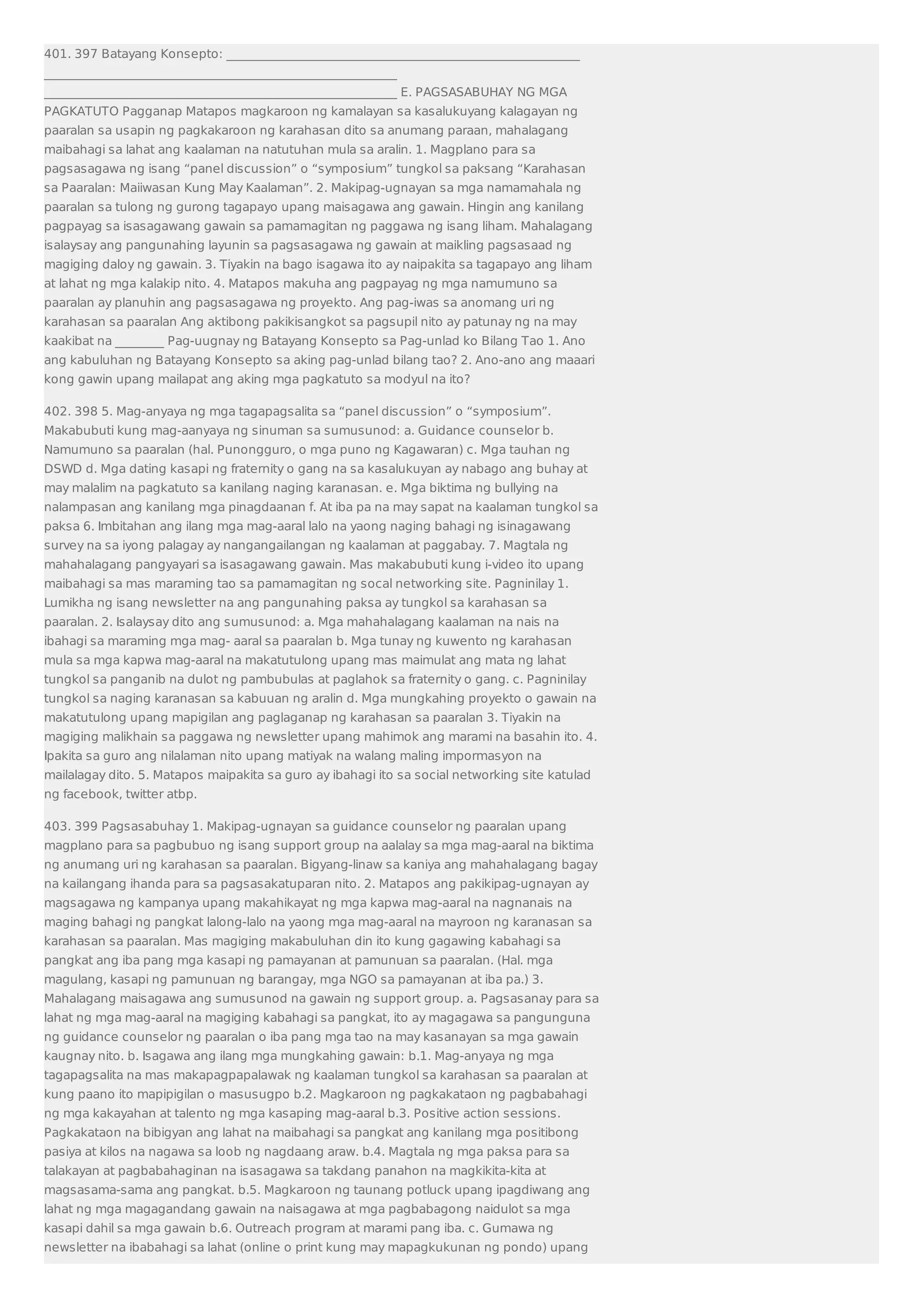 401. 397 Batayang Konsepto: __________________________________________________________ 
__________________________________________________________ 
__________________________________________________________ E. PAGSASABUHAY NG MGA 
PAGKATUTO Pagganap Matapos magkaroon ng kamalayan sa kasalukuyang kalagayan ng 
paaralan sa usapin ng pagkakaroon ng karahasan dito sa anumang paraan, mahalagang 
maibahagi sa lahat ang kaalaman na natutuhan mula sa aralin. 1. Magplano para sa 
pagsasagawa ng isang “panel discussion” o “symposium” tungkol sa paksang “Karahasan 
sa Paaralan: Maiiwasan Kung May Kaalaman”. 2. Makipag-ugnayan sa mga namamahala ng 
paaralan sa tulong ng gurong tagapayo upang maisagawa ang gawain. Hingin ang kanilang 
pagpayag sa isasagawang gawain sa pamamagitan ng paggawa ng isang liham. Mahalagang 
isalaysay ang pangunahing layunin sa pagsasagawa ng gawain at maikling pagsasaad ng 
magiging daloy ng gawain. 3. Tiyakin na bago isagawa ito ay naipakita sa tagapayo ang liham 
at lahat ng mga kalakip nito. 4. Matapos makuha ang pagpayag ng mga namumuno sa 
paaralan ay planuhin ang pagsasagawa ng proyekto. Ang pag-iwas sa anomang uri ng 
karahasan sa paaralan Ang aktibong pakikisangkot sa pagsupil nito ay patunay ng na may 
kaakibat na ________ Pag-uugnay ng Batayang Konsepto sa Pag-unlad ko Bilang Tao 1. Ano 
ang kabuluhan ng Batayang Konsepto sa aking pag-unlad bilang tao? 2. Ano-ano ang maaari 
kong gawin upang mailapat ang aking mga pagkatuto sa modyul na ito? 
402. 398 5. Mag-anyaya ng mga tagapagsalita sa “panel discussion” o “symposium”. 
Makabubuti kung mag-aanyaya ng sinuman sa sumusunod: a. Guidance counselor b. 
Namumuno sa paaralan (hal. Punongguro, o mga puno ng Kagawaran) c. Mga tauhan ng 
DSWD d. Mga dating kasapi ng fraternity o gang na sa kasalukuyan ay nabago ang buhay at 
may malalim na pagkatuto sa kanilang naging karanasan. e. Mga biktima ng bullying na 
nalampasan ang kanilang mga pinagdaanan f. At iba pa na may sapat na kaalaman tungkol sa 
paksa 6. Imbitahan ang ilang mga mag-aaral lalo na yaong naging bahagi ng isinagawang 
survey na sa iyong palagay ay nangangailangan ng kaalaman at paggabay. 7. Magtala ng 
mahahalagang pangyayari sa isasagawang gawain. Mas makabubuti kung i-video ito upang 
maibahagi sa mas maraming tao sa pamamagitan ng socal networking site. Pagninilay 1. 
Lumikha ng isang newsletter na ang pangunahing paksa ay tungkol sa karahasan sa 
paaralan. 2. Isalaysay dito ang sumusunod: a. Mga mahahalagang kaalaman na nais na 
ibahagi sa maraming mga mag- aaral sa paaralan b. Mga tunay ng kuwento ng karahasan 
mula sa mga kapwa mag-aaral na makatutulong upang mas maimulat ang mata ng lahat 
tungkol sa panganib na dulot ng pambubulas at paglahok sa fraternity o gang. c. Pagninilay 
tungkol sa naging karanasan sa kabuuan ng aralin d. Mga mungkahing proyekto o gawain na 
makatutulong upang mapigilan ang paglaganap ng karahasan sa paaralan 3. Tiyakin na 
magiging malikhain sa paggawa ng newsletter upang mahimok ang marami na basahin ito. 4. 
Ipakita sa guro ang nilalaman nito upang matiyak na walang maling impormasyon na 
mailalagay dito. 5. Matapos maipakita sa guro ay ibahagi ito sa social networking site katulad 
ng facebook, twitter atbp. 
403. 399 Pagsasabuhay 1. Makipag-ugnayan sa guidance counselor ng paaralan upang 
magplano para sa pagbubuo ng isang support group na aalalay sa mga mag-aaral na biktima 
ng anumang uri ng karahasan sa paaralan. Bigyang-linaw sa kaniya ang mahahalagang bagay 
na kailangang ihanda para sa pagsasakatuparan nito. 2. Matapos ang pakikipag-ugnayan ay 
magsagawa ng kampanya upang makahikayat ng mga kapwa mag-aaral na nagnanais na 
maging bahagi ng pangkat lalong-lalo na yaong mga mag-aaral na mayroon ng karanasan sa 
karahasan sa paaralan. Mas magiging makabuluhan din ito kung gagawing kabahagi sa 
pangkat ang iba pang mga kasapi ng pamayanan at pamunuan sa paaralan. (Hal. mga 
magulang, kasapi ng pamunuan ng barangay, mga NGO sa pamayanan at iba pa.) 3. 
Mahalagang maisagawa ang sumusunod na gawain ng support group. a. Pagsasanay para sa 
lahat ng mga mag-aaral na magiging kabahagi sa pangkat, ito ay magagawa sa pangunguna 
ng guidance counselor ng paaralan o iba pang mga tao na may kasanayan sa mga gawain 
kaugnay nito. b. Isagawa ang ilang mga mungkahing gawain: b.1. Mag-anyaya ng mga 
tagapagsalita na mas makapagpapalawak ng kaalaman tungkol sa karahasan sa paaralan at 
kung paano ito mapipigilan o masusugpo b.2. Magkaroon ng pagkakataon ng pagbabahagi 
ng mga kakayahan at talento ng mga kasaping mag-aaral b.3. Positive action sessions. 
Pagkakataon na bibigyan ang lahat na maibahagi sa pangkat ang kanilang mga positibong 
pasiya at kilos na nagawa sa loob ng nagdaang araw. b.4. Magtala ng mga paksa para sa 
talakayan at pagbabahaginan na isasagawa sa takdang panahon na magkikita-kita at 
magsasama-sama ang pangkat. b.5. Magkaroon ng taunang potluck upang ipagdiwang ang 
lahat ng mga magagandang gawain na naisagawa at mga pagbabagong naidulot sa mga 
kasapi dahil sa mga gawain b.6. Outreach program at marami pang iba. c. Gumawa ng 
newsletter na ibabahagi sa lahat (online o print kung may mapagkukunan ng pondo) upang 
 