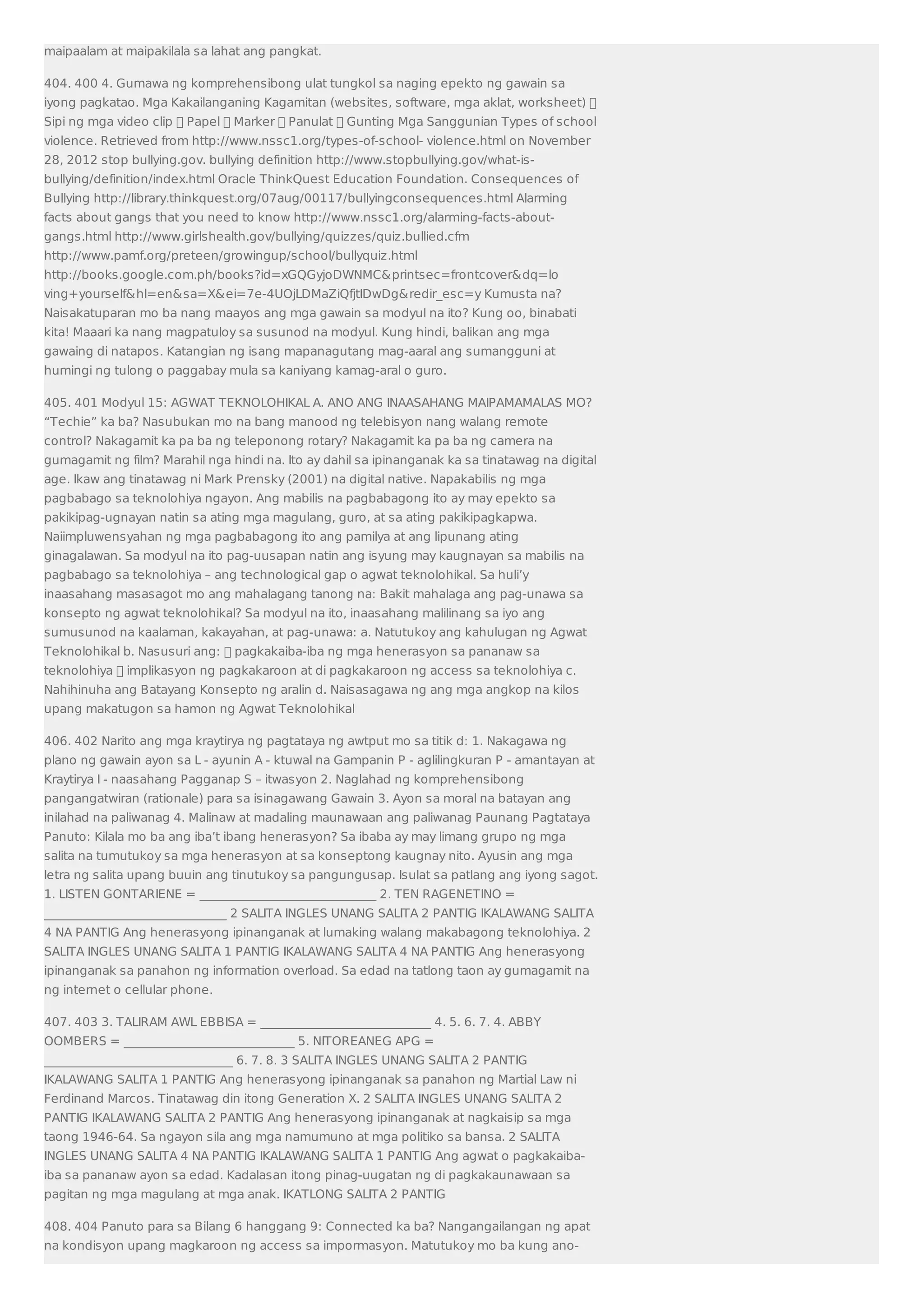 maipaalam at maipakilala sa lahat ang pangkat. 
404. 400 4. Gumawa ng komprehensibong ulat tungkol sa naging epekto ng gawain sa 
iyong pagkatao. Mga Kakailanganing Kagamitan (websites, software, mga aklat, worksheet)  
Sipi ng mga video clip  Papel  Marker  Panulat  Gunting Mga Sanggunian Types of school 
violence. Retrieved from http://www.nssc1.org/types-of-school- violence.html on November 
28, 2012 stop bullying.gov. bullying definition http://www.stopbullying.gov/what-is-bullying/ 
definition/index.html Oracle ThinkQuest Education Foundation. Consequences of 
Bullying http://library.thinkquest.org/07aug/00117/bullyingconsequences.html Alarming 
facts about gangs that you need to know http://www.nssc1.org/alarming-facts-about-gangs. 
html http://www.girlshealth.gov/bullying/quizzes/quiz.bullied.cfm 
http://www.pamf.org/preteen/growingup/school/bullyquiz.html 
http://books.google.com.ph/books?id=xGQGyjoDWNMCprintsec=frontcoverdq=lo 
ving+yourselfhl=ensa=Xei=7e-4UOjLDMaZiQfjtIDwDgredir_esc=y Kumusta na? 
Naisakatuparan mo ba nang maayos ang mga gawain sa modyul na ito? Kung oo, binabati 
kita! Maaari ka nang magpatuloy sa susunod na modyul. Kung hindi, balikan ang mga 
gawaing di natapos. Katangian ng isang mapanagutang mag-aaral ang sumangguni at 
humingi ng tulong o paggabay mula sa kaniyang kamag-aral o guro. 
405. 401 Modyul 15: AGWAT TEKNOLOHIKAL A. ANO ANG INAASAHANG MAIPAMAMALAS MO? 
“Techie” ka ba? Nasubukan mo na bang manood ng telebisyon nang walang remote 
control? Nakagamit ka pa ba ng teleponong rotary? Nakagamit ka pa ba ng camera na 
gumagamit ng film? Marahil nga hindi na. Ito ay dahil sa ipinanganak ka sa tinatawag na digital 
age. Ikaw ang tinatawag ni Mark Prensky (2001) na digital native. Napakabilis ng mga 
pagbabago sa teknolohiya ngayon. Ang mabilis na pagbabagong ito ay may epekto sa 
pakikipag-ugnayan natin sa ating mga magulang, guro, at sa ating pakikipagkapwa. 
Naiimpluwensyahan ng mga pagbabagong ito ang pamilya at ang lipunang ating 
ginagalawan. Sa modyul na ito pag-uusapan natin ang isyung may kaugnayan sa mabilis na 
pagbabago sa teknolohiya – ang technological gap o agwat teknolohikal. Sa huli’y 
inaasahang masasagot mo ang mahalagang tanong na: Bakit mahalaga ang pag-unawa sa 
konsepto ng agwat teknolohikal? Sa modyul na ito, inaasahang malilinang sa iyo ang 
sumusunod na kaalaman, kakayahan, at pag-unawa: a. Natutukoy ang kahulugan ng Agwat 
Teknolohikal b. Nasusuri ang:  pagkakaiba-iba ng mga henerasyon sa pananaw sa 
teknolohiya  implikasyon ng pagkakaroon at di pagkakaroon ng access sa teknolohiya c. 
Nahihinuha ang Batayang Konsepto ng aralin d. Naisasagawa ng ang mga angkop na kilos 
upang makatugon sa hamon ng Agwat Teknolohikal 
406. 402 Narito ang mga kraytirya ng pagtataya ng awtput mo sa titik d: 1. Nakagawa ng 
plano ng gawain ayon sa L - ayunin A - ktuwal na Gampanin P - aglilingkuran P - amantayan at 
Kraytirya I - naasahang Pagganap S – itwasyon 2. Naglahad ng komprehensibong 
pangangatwiran (rationale) para sa isinagawang Gawain 3. Ayon sa moral na batayan ang 
inilahad na paliwanag 4. Malinaw at madaling maunawaan ang paliwanag Paunang Pagtataya 
Panuto: Kilala mo ba ang iba’t ibang henerasyon? Sa ibaba ay may limang grupo ng mga 
salita na tumutukoy sa mga henerasyon at sa konseptong kaugnay nito. Ayusin ang mga 
letra ng salita upang buuin ang tinutukoy sa pangungusap. Isulat sa patlang ang iyong sagot. 
1. LISTEN GONTARIENE = _____________________________ 2. TEN RAGENETINO = 
______________________________ 2 SALITA INGLES UNANG SALITA 2 PANTIG IKALAWANG SALITA 
4 NA PANTIG Ang henerasyong ipinanganak at lumaking walang makabagong teknolohiya. 2 
SALITA INGLES UNANG SALITA 1 PANTIG IKALAWANG SALITA 4 NA PANTIG Ang henerasyong 
ipinanganak sa panahon ng information overload. Sa edad na tatlong taon ay gumagamit na 
ng internet o cellular phone. 
407. 403 3. TALIRAM AWL EBBISA = ____________________________ 4. 5. 6. 7. 4. ABBY 
OOMBERS = ____________________________ 5. NITOREANEG APG = 
_______________________________ 6. 7. 8. 3 SALITA INGLES UNANG SALITA 2 PANTIG 
IKALAWANG SALITA 1 PANTIG Ang henerasyong ipinanganak sa panahon ng Martial Law ni 
Ferdinand Marcos. Tinatawag din itong Generation X. 2 SALITA INGLES UNANG SALITA 2 
PANTIG IKALAWANG SALITA 2 PANTIG Ang henerasyong ipinanganak at nagkaisip sa mga 
taong 1946-64. Sa ngayon sila ang mga namumuno at mga politiko sa bansa. 2 SALITA 
INGLES UNANG SALITA 4 NA PANTIG IKALAWANG SALITA 1 PANTIG Ang agwat o pagkakaiba-iba 
sa pananaw ayon sa edad. Kadalasan itong pinag-uugatan ng di pagkakaunawaan sa 
pagitan ng mga magulang at mga anak. IKATLONG SALITA 2 PANTIG 
408. 404 Panuto para sa Bilang 6 hanggang 9: Connected ka ba? Nangangailangan ng apat 
na kondisyon upang magkaroon ng access sa impormasyon. Matutukoy mo ba kung ano- 
 