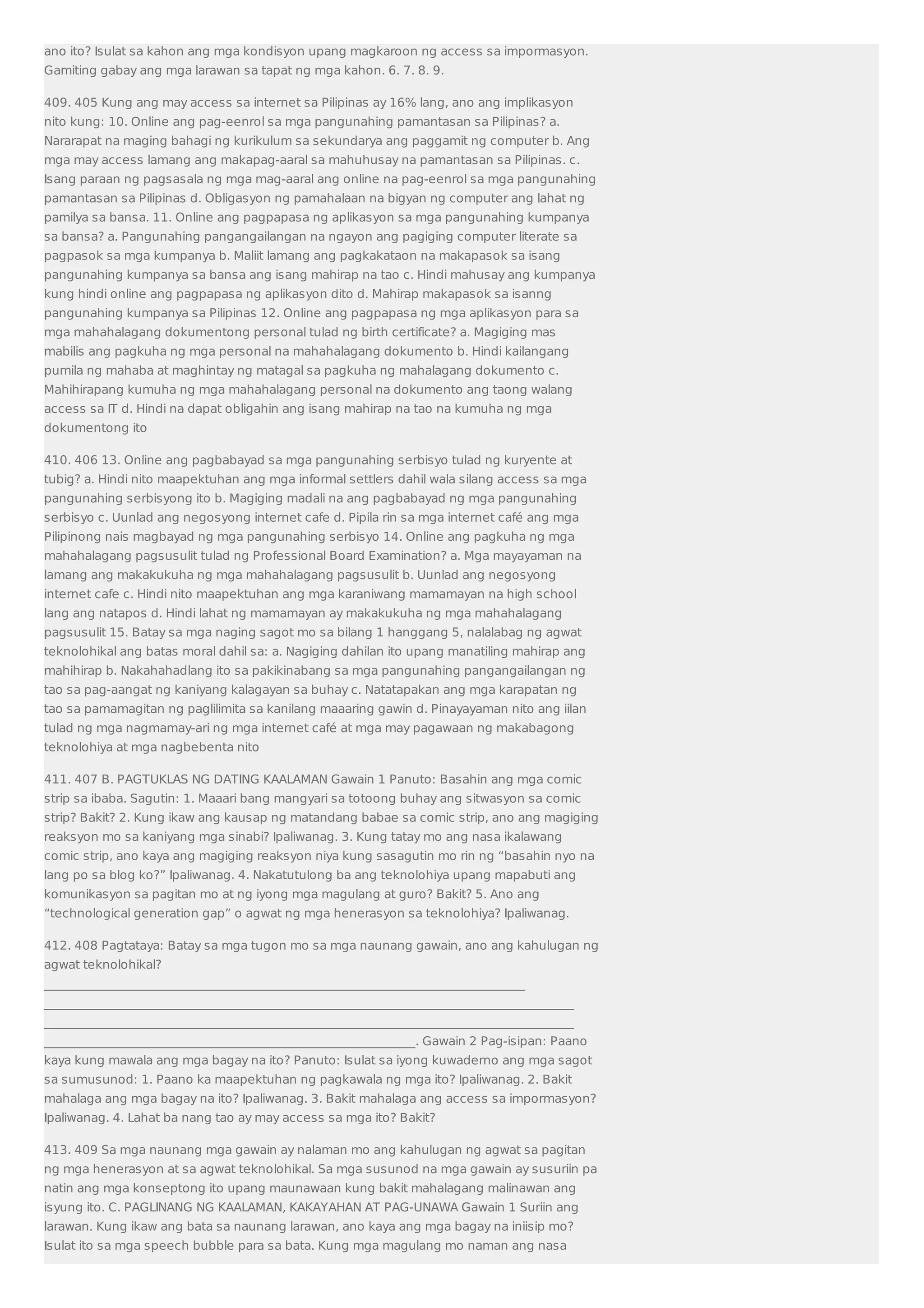 ano ito? Isulat sa kahon ang mga kondisyon upang magkaroon ng access sa impormasyon. 
Gamiting gabay ang mga larawan sa tapat ng mga kahon. 6. 7. 8. 9. 
409. 405 Kung ang may access sa internet sa Pilipinas ay 16% lang, ano ang implikasyon 
nito kung: 10. Online ang pag-eenrol sa mga pangunahing pamantasan sa Pilipinas? a. 
Nararapat na maging bahagi ng kurikulum sa sekundarya ang paggamit ng computer b. Ang 
mga may access lamang ang makapag-aaral sa mahuhusay na pamantasan sa Pilipinas. c. 
Isang paraan ng pagsasala ng mga mag-aaral ang online na pag-eenrol sa mga pangunahing 
pamantasan sa Pilipinas d. Obligasyon ng pamahalaan na bigyan ng computer ang lahat ng 
pamilya sa bansa. 11. Online ang pagpapasa ng aplikasyon sa mga pangunahing kumpanya 
sa bansa? a. Pangunahing pangangailangan na ngayon ang pagiging computer literate sa 
pagpasok sa mga kumpanya b. Maliit lamang ang pagkakataon na makapasok sa isang 
pangunahing kumpanya sa bansa ang isang mahirap na tao c. Hindi mahusay ang kumpanya 
kung hindi online ang pagpapasa ng aplikasyon dito d. Mahirap makapasok sa isanng 
pangunahing kumpanya sa Pilipinas 12. Online ang pagpapasa ng mga aplikasyon para sa 
mga mahahalagang dokumentong personal tulad ng birth certificate? a. Magiging mas 
mabilis ang pagkuha ng mga personal na mahahalagang dokumento b. Hindi kailangang 
pumila ng mahaba at maghintay ng matagal sa pagkuha ng mahalagang dokumento c. 
Mahihirapang kumuha ng mga mahahalagang personal na dokumento ang taong walang 
access sa IT d. Hindi na dapat obligahin ang isang mahirap na tao na kumuha ng mga 
dokumentong ito 
410. 406 13. Online ang pagbabayad sa mga pangunahing serbisyo tulad ng kuryente at 
tubig? a. Hindi nito maapektuhan ang mga informal settlers dahil wala silang access sa mga 
pangunahing serbisyong ito b. Magiging madali na ang pagbabayad ng mga pangunahing 
serbisyo c. Uunlad ang negosyong internet cafe d. Pipila rin sa mga internet café ang mga 
Pilipinong nais magbayad ng mga pangunahing serbisyo 14. Online ang pagkuha ng mga 
mahahalagang pagsusulit tulad ng Professional Board Examination? a. Mga mayayaman na 
lamang ang makakukuha ng mga mahahalagang pagsusulit b. Uunlad ang negosyong 
internet cafe c. Hindi nito maapektuhan ang mga karaniwang mamamayan na high school 
lang ang natapos d. Hindi lahat ng mamamayan ay makakukuha ng mga mahahalagang 
pagsusulit 15. Batay sa mga naging sagot mo sa bilang 1 hanggang 5, nalalabag ng agwat 
teknolohikal ang batas moral dahil sa: a. Nagiging dahilan ito upang manatiling mahirap ang 
mahihirap b. Nakahahadlang ito sa pakikinabang sa mga pangunahing pangangailangan ng 
tao sa pag-aangat ng kaniyang kalagayan sa buhay c. Natatapakan ang mga karapatan ng 
tao sa pamamagitan ng paglilimita sa kanilang maaaring gawin d. Pinayayaman nito ang iilan 
tulad ng mga nagmamay-ari ng mga internet café at mga may pagawaan ng makabagong 
teknolohiya at mga nagbebenta nito 
411. 407 B. PAGTUKLAS NG DATING KAALAMAN Gawain 1 Panuto: Basahin ang mga comic 
strip sa ibaba. Sagutin: 1. Maaari bang mangyari sa totoong buhay ang sitwasyon sa comic 
strip? Bakit? 2. Kung ikaw ang kausap ng matandang babae sa comic strip, ano ang magiging 
reaksyon mo sa kaniyang mga sinabi? Ipaliwanag. 3. Kung tatay mo ang nasa ikalawang 
comic strip, ano kaya ang magiging reaksyon niya kung sasagutin mo rin ng “basahin nyo na 
lang po sa blog ko?” Ipaliwanag. 4. Nakatutulong ba ang teknolohiya upang mapabuti ang 
komunikasyon sa pagitan mo at ng iyong mga magulang at guro? Bakit? 5. Ano ang 
“technological generation gap” o agwat ng mga henerasyon sa teknolohiya? Ipaliwanag. 
412. 408 Pagtataya: Batay sa mga tugon mo sa mga naunang gawain, ano ang kahulugan ng 
agwat teknolohikal? 
_______________________________________________________________________________ 
_______________________________________________________________________________________ 
_______________________________________________________________________________________ 
_____________________________________________________________. Gawain 2 Pag-isipan: Paano 
kaya kung mawala ang mga bagay na ito? Panuto: Isulat sa iyong kuwaderno ang mga sagot 
sa sumusunod: 1. Paano ka maapektuhan ng pagkawala ng mga ito? Ipaliwanag. 2. Bakit 
mahalaga ang mga bagay na ito? Ipaliwanag. 3. Bakit mahalaga ang access sa impormasyon? 
Ipaliwanag. 4. Lahat ba nang tao ay may access sa mga ito? Bakit? 
413. 409 Sa mga naunang mga gawain ay nalaman mo ang kahulugan ng agwat sa pagitan 
ng mga henerasyon at sa agwat teknolohikal. Sa mga susunod na mga gawain ay susuriin pa 
natin ang mga konseptong ito upang maunawaan kung bakit mahalagang malinawan ang 
isyung ito. C. PAGLINANG NG KAALAMAN, KAKAYAHAN AT PAG-UNAWA Gawain 1 Suriin ang 
larawan. Kung ikaw ang bata sa naunang larawan, ano kaya ang mga bagay na iniisip mo? 
Isulat ito sa mga speech bubble para sa bata. Kung mga magulang mo naman ang nasa 
 