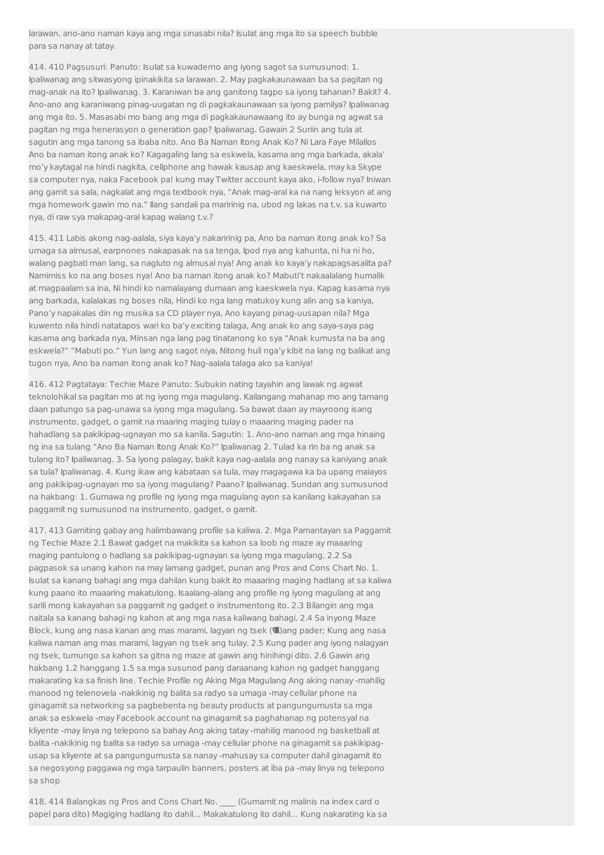 larawan, ano-ano naman kaya ang mga sinasabi nila? Isulat ang mga ito sa speech bubble 
para sa nanay at tatay. 
414. 410 Pagsusuri: Panuto: Isulat sa kuwaderno ang iyong sagot sa sumusunod: 1. 
Ipaliwanag ang sitwasyong ipinakikita sa larawan. 2. May pagkakaunawaan ba sa pagitan ng 
mag-anak na ito? Ipaliwanag. 3. Karaniwan ba ang ganitong tagpo sa iyong tahanan? Bakit? 4. 
Ano-ano ang karaniwang pinag-uugatan ng di pagkakaunawaan sa iyong pamilya? Ipaliwanag 
ang mga ito. 5. Masasabi mo bang ang mga di pagkakaunawaang ito ay bunga ng agwat sa 
pagitan ng mga henerasyon o generation gap? Ipaliwanag. Gawain 2 Suriin ang tula at 
sagutin ang mga tanong sa ibaba nito. Ano Ba Naman Itong Anak Ko? Ni Lara Faye Milallos 
Ano ba naman itong anak ko? Kagagaling lang sa eskwela, kasama ang mga barkada, akala’ 
mo’y kaytagal na hindi nagkita, cellphone ang hawak kausap ang kaeskwela, may ka Skype 
sa computer nya, naka Facebook pa! kung may Twitter account kaya ako, i-follow nya? Iniwan 
ang gamit sa sala, nagkalat ang mga textbook nya, “Anak mag-aral ka na nang leksyon at ang 
mga homework gawin mo na.” Ilang sandali pa maririnig na, ubod ng lakas na t.v. sa kuwarto 
nya, di raw sya makapag-aral kapag walang t.v.? 
415. 411 Labis akong nag-aalala, siya kaya’y nakaririnig pa, Ano ba naman itong anak ko? Sa 
umaga sa almusal, earpnones nakapasak na sa tenga, Ipod nya ang kahunta, ni ha ni ho, 
walang pagbati man lang, sa nagluto ng almusal nya! Ang anak ko kaya’y nakapagsasalita pa? 
Namimiss ko na ang boses nya! Ano ba naman itong anak ko? Mabuti’t nakaalalang humalik 
at magpaalam sa ina, Ni hindi ko namalayang dumaan ang kaeskwela nya. Kapag kasama nya 
ang barkada, kalalakas ng boses nila, Hindi ko nga lang matukoy kung alin ang sa kaniya, 
Pano’y napakalas din ng musika sa CD player nya, Ano kayang pinag-uusapan nila? Mga 
kuwento nila hindi natatapos wari ko ba’y exciting talaga, Ang anak ko ang saya-saya pag 
kasama ang barkada nya, Minsan nga lang pag tinatanong ko sya “Anak kumusta na ba ang 
eskwela?” “Mabuti po.” Yun lang ang sagot niya, Nitong huli nga’y kibit na lang ng balikat ang 
tugon nya, Ano ba naman itong anak ko? Nag-aalala talaga ako sa kaniya! 
416. 412 Pagtataya: Techie Maze Panuto: Subukin nating tayahin ang lawak ng agwat 
teknolohikal sa pagitan mo at ng iyong mga magulang. Kailangang mahanap mo ang tamang 
daan patungo sa pag-unawa sa iyong mga magulang. Sa bawat daan ay mayroong isang 
instrumento, gadget, o gamit na maaring maging tulay o maaaring maging pader na 
hahadlang sa pakikipag-ugnayan mo sa kanila. Sagutin: 1. Ano-ano naman ang mga hinaing 
ng ina sa tulang “Ano Ba Naman Itong Anak Ko?” Ipaliwanag 2. Tulad ka rin ba ng anak sa 
tulang ito? Ipaliwanag. 3. Sa iyong palagay, bakit kaya nag-aalala ang nanay sa kaniyang anak 
sa tula? Ipaliwanag. 4. Kung ikaw ang kabataan sa tula, may magagawa ka ba upang maiayos 
ang pakikipag-ugnayan mo sa iyong magulang? Paano? Ipaliwanag. Sundan ang sumusunod 
na hakbang: 1. Gumawa ng profile ng iyong mga magulang ayon sa kanilang kakayahan sa 
paggamit ng sumusunod na instrumento, gadget, o gamit. 
417. 413 Gamiting gabay ang halimbawang profile sa kaliwa. 2. Mga Pamantayan sa Paggamit 
ng Techie Maze 2.1 Bawat gadget na makikita sa kahon sa loob ng maze ay maaaring 
maging pantulong o hadlang sa pakikipag-ugnayan sa iyong mga magulang. 2.2 Sa 
pagpasok sa unang kahon na may lamang gadget, punan ang Pros and Cons Chart No. 1. 
Isulat sa kanang bahagi ang mga dahilan kung bakit ito maaaring maging hadlang at sa kaliwa 
kung paano ito maaaring makatulong. Isaalang-alang ang profile ng iyong magulang at ang 
sarili mong kakayahan sa paggamit ng gadget o instrumentong ito. 2.3 Bilangin ang mga 
naitala sa kanang bahagi ng kahon at ang mga nasa kaliwang bahagi. 2.4 Sa inyong Maze 
Block, kung ang nasa kanan ang mas marami, lagyan ng tsek ()ang pader; Kung ang nasa 
kaliwa naman ang mas marami, lagyan ng tsek ang tulay. 2.5 Kung pader ang iyong nalagyan 
ng tsek, tumungo sa kahon sa gitna ng maze at gawin ang hinihingi dito. 2.6 Gawin ang 
hakbang 1.2 hanggang 1.5 sa mga susunod pang daraanang kahon ng gadget hanggang 
makarating ka sa finish line. Techie Profile ng Aking Mga Magulang Ang aking nanay -mahilig 
manood ng telenovela -nakikinig ng balita sa radyo sa umaga -may cellular phone na 
ginagamit sa networking sa pagbebenta ng beauty products at pangungumusta sa mga 
anak sa eskwela -may Facebook account na ginagamit sa paghahanap ng potensyal na 
kliyente -may linya ng telepono sa bahay Ang aking tatay -mahilig manood ng basketball at 
balita -nakikinig ng balita sa radyo sa umaga -may cellular phone na ginagamit sa pakikipag-usap 
sa kliyente at sa pangungumusta sa nanay -mahusay sa computer dahil ginagamit ito 
sa negosyong paggawa ng mga tarpaulin banners, posters at iba pa -may linya ng telepono 
sa shop 
418. 414 Balangkas ng Pros and Cons Chart No. ____ (Gumamit ng malinis na index card o 
papel para dito) Magiging hadlang ito dahil… Makakatulong ito dahil… Kung nakarating ka sa 
 