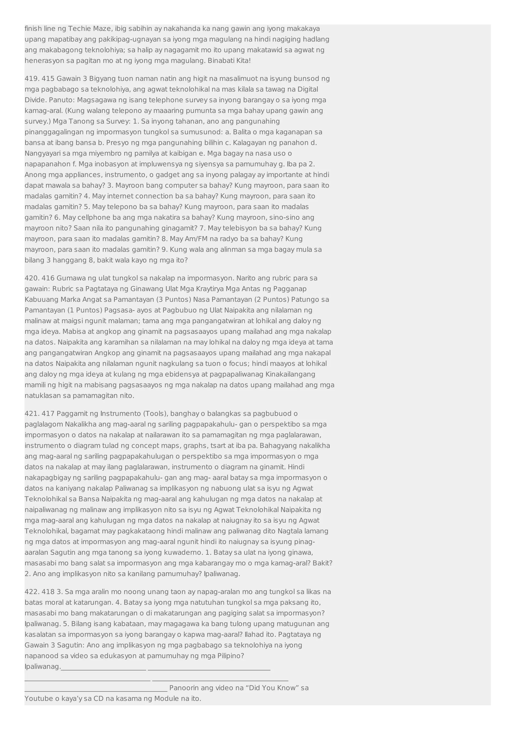 finish line ng Techie Maze, ibig sabihin ay nakahanda ka nang gawin ang iyong makakaya 
upang mapatibay ang pakikipag-ugnayan sa iyong mga magulang na hindi nagiging hadlang 
ang makabagong teknolohiya; sa halip ay nagagamit mo ito upang makatawid sa agwat ng 
henerasyon sa pagitan mo at ng iyong mga magulang. Binabati Kita! 
419. 415 Gawain 3 Bigyang tuon naman natin ang higit na masalimuot na isyung bunsod ng 
mga pagbabago sa teknolohiya, ang agwat teknolohikal na mas kilala sa tawag na Digital 
Divide. Panuto: Magsagawa ng isang telephone survey sa inyong barangay o sa iyong mga 
kamag-aral. (Kung walang telepono ay maaaring pumunta sa mga bahay upang gawin ang 
survey.) Mga Tanong sa Survey: 1. Sa inyong tahanan, ano ang pangunahing 
pinanggagalingan ng impormasyon tungkol sa sumusunod: a. Balita o mga kaganapan sa 
bansa at ibang bansa b. Presyo ng mga pangunahing bilihin c. Kalagayan ng panahon d. 
Nangyayari sa mga miyembro ng pamilya at kaibigan e. Mga bagay na nasa uso o 
napapanahon f. Mga inobasyon at impluwensya ng siyensya sa pamumuhay g. Iba pa 2. 
Anong mga appliances, instrumento, o gadget ang sa inyong palagay ay importante at hindi 
dapat mawala sa bahay? 3. Mayroon bang computer sa bahay? Kung mayroon, para saan ito 
madalas gamitin? 4. May internet connection ba sa bahay? Kung mayroon, para saan ito 
madalas gamitin? 5. May telepono ba sa bahay? Kung mayroon, para saan ito madalas 
gamitin? 6. May cellphone ba ang mga nakatira sa bahay? Kung mayroon, sino-sino ang 
mayroon nito? Saan nila ito pangunahing ginagamit? 7. May telebisyon ba sa bahay? Kung 
mayroon, para saan ito madalas gamitin? 8. May Am/FM na radyo ba sa bahay? Kung 
mayroon, para saan ito madalas gamitin? 9. Kung wala ang alinman sa mga bagay mula sa 
bilang 3 hanggang 8, bakit wala kayo ng mga ito? 
420. 416 Gumawa ng ulat tungkol sa nakalap na impormasyon. Narito ang rubric para sa 
gawain: Rubric sa Pagtataya ng Ginawang Ulat Mga Kraytirya Mga Antas ng Pagganap 
Kabuuang Marka Angat sa Pamantayan (3 Puntos) Nasa Pamantayan (2 Puntos) Patungo sa 
Pamantayan (1 Puntos) Pagsasa- ayos at Pagbubuo ng Ulat Naipakita ang nilalaman ng 
malinaw at maigsi ngunit malaman; tama ang mga pangangatwiran at lohikal ang daloy ng 
mga ideya. Mabisa at angkop ang ginamit na pagsasaayos upang mailahad ang mga nakalap 
na datos. Naipakita ang karamihan sa nilalaman na may lohikal na daloy ng mga ideya at tama 
ang pangangatwiran Angkop ang ginamit na pagsasaayos upang mailahad ang mga nakapal 
na datos Naipakita ang nilalaman ngunit nagkulang sa tuon o focus; hindi maayos at lohikal 
ang daloy ng mga ideya at kulang ng mga ebidensya at pagpapaliwanag Kinakailangang 
mamili ng higit na mabisang pagsasaayos ng mga nakalap na datos upang mailahad ang mga 
natuklasan sa pamamagitan nito. 
421. 417 Paggamit ng Instrumento (Tools), banghay o balangkas sa pagbubuod o 
paglalagom Nakalikha ang mag-aaral ng sariling pagpapakahulu- gan o perspektibo sa mga 
impormasyon o datos na nakalap at nailarawan ito sa pamamagitan ng mga paglalarawan, 
instrumento o diagram tulad ng concept maps, graphs, tsart at iba pa. Bahagyang nakalikha 
ang mag-aaral ng sariling pagpapakahulugan o perspektibo sa mga impormasyon o mga 
datos na nakalap at may ilang paglalarawan, instrumento o diagram na ginamit. Hindi 
nakapagbigay ng sariling pagpapakahulu- gan ang mag- aaral batay sa mga impormasyon o 
datos na kaniyang nakalap Paliwanag sa implikasyon ng nabuong ulat sa isyu ng Agwat 
Teknolohikal sa Bansa Naipakita ng mag-aaral ang kahulugan ng mga datos na nakalap at 
naipaliwanag ng malinaw ang implikasyon nito sa isyu ng Agwat Teknolohikal Naipakita ng 
mga mag-aaral ang kahulugan ng mga datos na nakalap at naiugnay ito sa isyu ng Agwat 
Teknolohikal, bagamat may pagkakataong hindi malinaw ang paliwanag dito Nagtala lamang 
ng mga datos at impormasyon ang mag-aaral ngunit hindi ito naiugnay sa isyung pinag-aaralan 
Sagutin ang mga tanong sa iyong kuwaderno. 1. Batay sa ulat na iyong ginawa, 
masasabi mo bang salat sa impormasyon ang mga kabarangay mo o mga kamag-aral? Bakit? 
2. Ano ang implikasyon nito sa kanilang pamumuhay? Ipaliwanag. 
422. 418 3. Sa mga aralin mo noong unang taon ay napag-aralan mo ang tungkol sa likas na 
batas moral at katarungan. 4. Batay sa iyong mga natutuhan tungkol sa mga paksang ito, 
masasabi mo bang makatarungan o di makatarungan ang pagiging salat sa impormasyon? 
Ipaliwanag. 5. Bilang isang kabataan, may magagawa ka bang tulong upang matugunan ang 
kasalatan sa impormasyon sa iyong barangay o kapwa mag-aaral? Ilahad ito. Pagtataya ng 
Gawain 3 Sagutin: Ano ang implikasyon ng mga pagbabago sa teknolohiya na iyong 
napanood sa video sa edukasyon at pamumuhay ng mga Pilipino? 
Ipaliwanag._________________________ ____________________________________ 
_____________________________________ ________________________________________ 
__________________________________________ Panoorin ang video na “Did You Know” sa 
Youtube o kaya’y sa CD na kasama ng Module na ito. 
 
